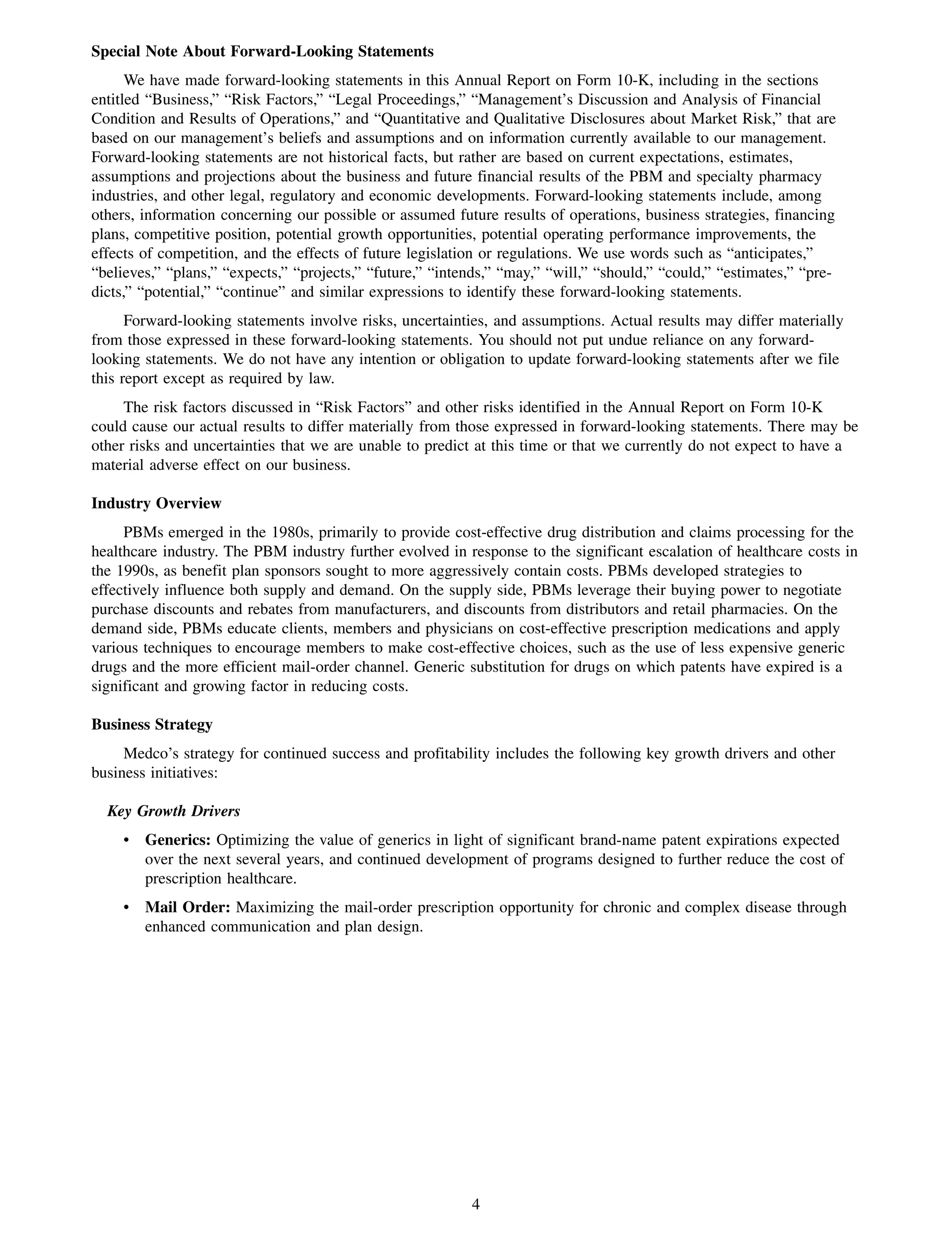 Special Note About Forward-Looking Statements
      We have made forward-looking statements in this Annual Report on Form 10-K, including in the sections
entitled “Business,” “Risk Factors,” “Legal Proceedings,” “Management’s Discussion and Analysis of Financial
Condition and Results of Operations,” and “Quantitative and Qualitative Disclosures about Market Risk,” that are
based on our management’s beliefs and assumptions and on information currently available to our management.
Forward-looking statements are not historical facts, but rather are based on current expectations, estimates,
assumptions and projections about the business and future financial results of the PBM and specialty pharmacy
industries, and other legal, regulatory and economic developments. Forward-looking statements include, among
others, information concerning our possible or assumed future results of operations, business strategies, financing
plans, competitive position, potential growth opportunities, potential operating performance improvements, the
effects of competition, and the effects of future legislation or regulations. We use words such as “anticipates,”
“believes,” “plans,” “expects,” “projects,” “future,” “intends,” “may,” “will,” “should,” “could,” “estimates,” “pre-
dicts,” “potential,” “continue” and similar expressions to identify these forward-looking statements.
      Forward-looking statements involve risks, uncertainties, and assumptions. Actual results may differ materially
from those expressed in these forward-looking statements. You should not put undue reliance on any forward-
looking statements. We do not have any intention or obligation to update forward-looking statements after we file
this report except as required by law.
     The risk factors discussed in “Risk Factors” and other risks identified in the Annual Report on Form 10-K
could cause our actual results to differ materially from those expressed in forward-looking statements. There may be
other risks and uncertainties that we are unable to predict at this time or that we currently do not expect to have a
material adverse effect on our business.

Industry Overview
     PBMs emerged in the 1980s, primarily to provide cost-effective drug distribution and claims processing for the
healthcare industry. The PBM industry further evolved in response to the significant escalation of healthcare costs in
the 1990s, as benefit plan sponsors sought to more aggressively contain costs. PBMs developed strategies to
effectively influence both supply and demand. On the supply side, PBMs leverage their buying power to negotiate
purchase discounts and rebates from manufacturers, and discounts from distributors and retail pharmacies. On the
demand side, PBMs educate clients, members and physicians on cost-effective prescription medications and apply
various techniques to encourage members to make cost-effective choices, such as the use of less expensive generic
drugs and the more efficient mail-order channel. Generic substitution for drugs on which patents have expired is a
significant and growing factor in reducing costs.

Business Strategy
     Medco’s strategy for continued success and profitability includes the following key growth drivers and other
business initiatives:

  Key Growth Drivers
     • Generics: Optimizing the value of generics in light of significant brand-name patent expirations expected
       over the next several years, and continued development of programs designed to further reduce the cost of
       prescription healthcare.
     • Mail Order: Maximizing the mail-order prescription opportunity for chronic and complex disease through
       enhanced communication and plan design.




                                                           4
 