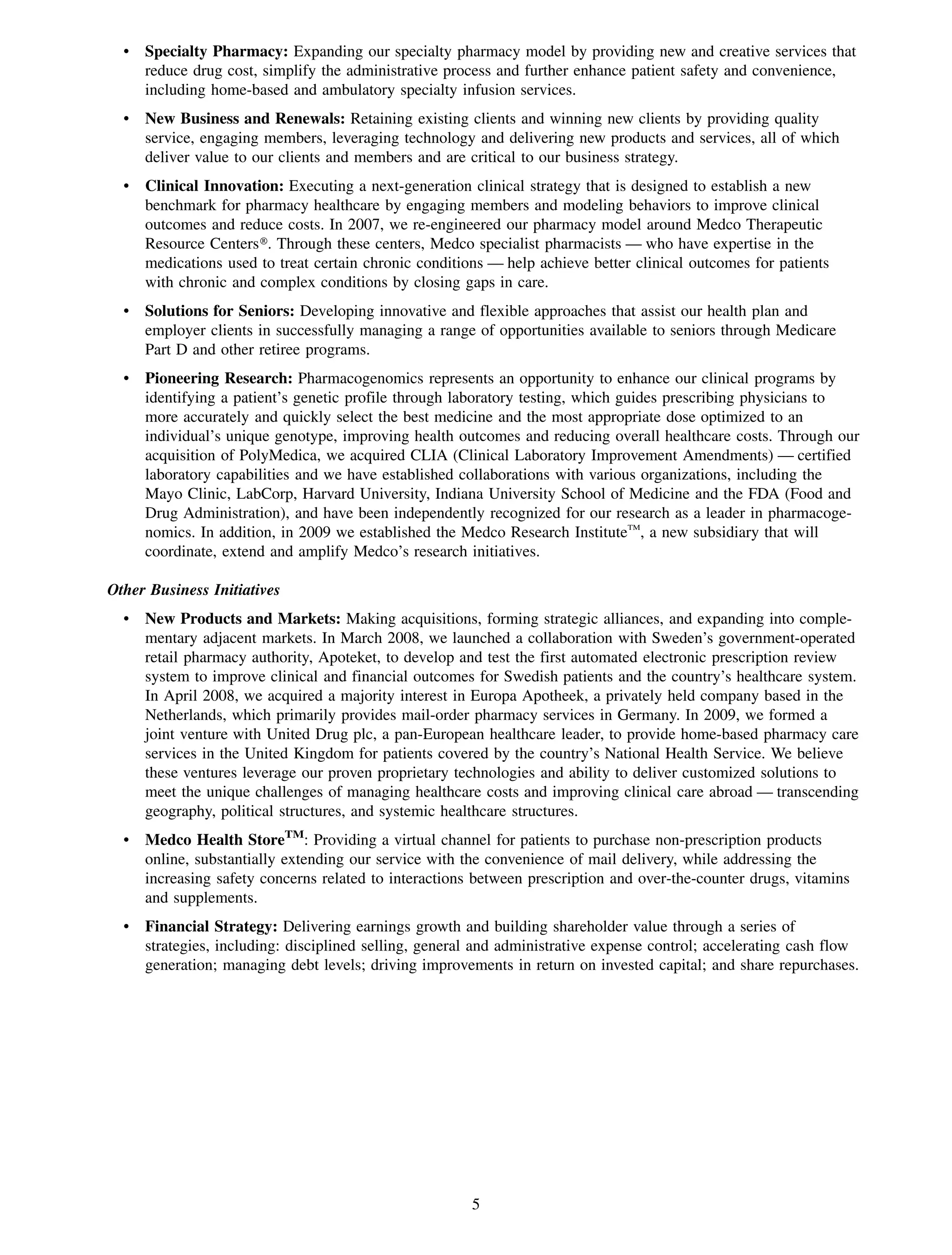 • Specialty Pharmacy: Expanding our specialty pharmacy model by providing new and creative services that
    reduce drug cost, simplify the administrative process and further enhance patient safety and convenience,
    including home-based and ambulatory specialty infusion services.
  • New Business and Renewals: Retaining existing clients and winning new clients by providing quality
    service, engaging members, leveraging technology and delivering new products and services, all of which
    deliver value to our clients and members and are critical to our business strategy.
  • Clinical Innovation: Executing a next-generation clinical strategy that is designed to establish a new
    benchmark for pharmacy healthcare by engaging members and modeling behaviors to improve clinical
    outcomes and reduce costs. In 2007, we re-engineered our pharmacy model around Medco Therapeutic
    Resource Centers». Through these centers, Medco specialist pharmacists — who have expertise in the
    medications used to treat certain chronic conditions — help achieve better clinical outcomes for patients
    with chronic and complex conditions by closing gaps in care.
  • Solutions for Seniors: Developing innovative and flexible approaches that assist our health plan and
    employer clients in successfully managing a range of opportunities available to seniors through Medicare
    Part D and other retiree programs.
  • Pioneering Research: Pharmacogenomics represents an opportunity to enhance our clinical programs by
    identifying a patient’s genetic profile through laboratory testing, which guides prescribing physicians to
    more accurately and quickly select the best medicine and the most appropriate dose optimized to an
    individual’s unique genotype, improving health outcomes and reducing overall healthcare costs. Through our
    acquisition of PolyMedica, we acquired CLIA (Clinical Laboratory Improvement Amendments) — certified
    laboratory capabilities and we have established collaborations with various organizations, including the
    Mayo Clinic, LabCorp, Harvard University, Indiana University School of Medicine and the FDA (Food and
    Drug Administration), and have been independently recognized for our research as a leader in pharmacoge-
    nomics. In addition, in 2009 we established the Medco Research InstituteTM, a new subsidiary that will
    coordinate, extend and amplify Medco’s research initiatives.

Other Business Initiatives
  • New Products and Markets: Making acquisitions, forming strategic alliances, and expanding into comple-
    mentary adjacent markets. In March 2008, we launched a collaboration with Sweden’s government-operated
    retail pharmacy authority, Apoteket, to develop and test the first automated electronic prescription review
    system to improve clinical and financial outcomes for Swedish patients and the country’s healthcare system.
    In April 2008, we acquired a majority interest in Europa Apotheek, a privately held company based in the
    Netherlands, which primarily provides mail-order pharmacy services in Germany. In 2009, we formed a
    joint venture with United Drug plc, a pan-European healthcare leader, to provide home-based pharmacy care
    services in the United Kingdom for patients covered by the country’s National Health Service. We believe
    these ventures leverage our proven proprietary technologies and ability to deliver customized solutions to
    meet the unique challenges of managing healthcare costs and improving clinical care abroad — transcending
    geography, political structures, and systemic healthcare structures.
  • Medco Health StoreTM: Providing a virtual channel for patients to purchase non-prescription products
    online, substantially extending our service with the convenience of mail delivery, while addressing the
    increasing safety concerns related to interactions between prescription and over-the-counter drugs, vitamins
    and supplements.
  • Financial Strategy: Delivering earnings growth and building shareholder value through a series of
    strategies, including: disciplined selling, general and administrative expense control; accelerating cash flow
    generation; managing debt levels; driving improvements in return on invested capital; and share repurchases.




                                                       5
 