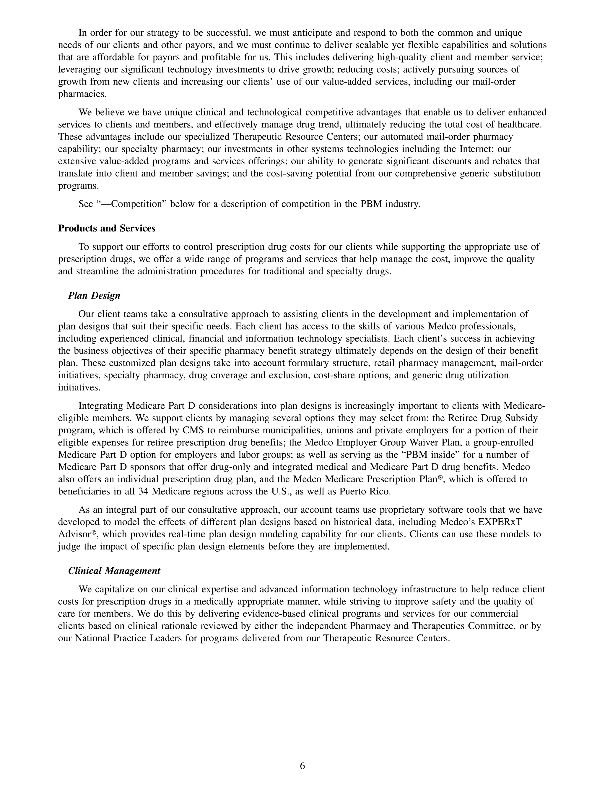 In order for our strategy to be successful, we must anticipate and respond to both the common and unique
needs of our clients and other payors, and we must continue to deliver scalable yet flexible capabilities and solutions
that are affordable for payors and profitable for us. This includes delivering high-quality client and member service;
leveraging our significant technology investments to drive growth; reducing costs; actively pursuing sources of
growth from new clients and increasing our clients’ use of our value-added services, including our mail-order
pharmacies.
     We believe we have unique clinical and technological competitive advantages that enable us to deliver enhanced
services to clients and members, and effectively manage drug trend, ultimately reducing the total cost of healthcare.
These advantages include our specialized Therapeutic Resource Centers; our automated mail-order pharmacy
capability; our specialty pharmacy; our investments in other systems technologies including the Internet; our
extensive value-added programs and services offerings; our ability to generate significant discounts and rebates that
translate into client and member savings; and the cost-saving potential from our comprehensive generic substitution
programs.
    See “—Competition” below for a description of competition in the PBM industry.

Products and Services
     To support our efforts to control prescription drug costs for our clients while supporting the appropriate use of
prescription drugs, we offer a wide range of programs and services that help manage the cost, improve the quality
and streamline the administration procedures for traditional and specialty drugs.

  Plan Design
      Our client teams take a consultative approach to assisting clients in the development and implementation of
plan designs that suit their specific needs. Each client has access to the skills of various Medco professionals,
including experienced clinical, financial and information technology specialists. Each client’s success in achieving
the business objectives of their specific pharmacy benefit strategy ultimately depends on the design of their benefit
plan. These customized plan designs take into account formulary structure, retail pharmacy management, mail-order
initiatives, specialty pharmacy, drug coverage and exclusion, cost-share options, and generic drug utilization
initiatives.
     Integrating Medicare Part D considerations into plan designs is increasingly important to clients with Medicare-
eligible members. We support clients by managing several options they may select from: the Retiree Drug Subsidy
program, which is offered by CMS to reimburse municipalities, unions and private employers for a portion of their
eligible expenses for retiree prescription drug benefits; the Medco Employer Group Waiver Plan, a group-enrolled
Medicare Part D option for employers and labor groups; as well as serving as the “PBM inside” for a number of
Medicare Part D sponsors that offer drug-only and integrated medical and Medicare Part D drug benefits. Medco
also offers an individual prescription drug plan, and the Medco Medicare Prescription Plan», which is offered to
beneficiaries in all 34 Medicare regions across the U.S., as well as Puerto Rico.
     As an integral part of our consultative approach, our account teams use proprietary software tools that we have
developed to model the effects of different plan designs based on historical data, including Medco’s EXPERxT
Advisor», which provides real-time plan design modeling capability for our clients. Clients can use these models to
judge the impact of specific plan design elements before they are implemented.

  Clinical Management
     We capitalize on our clinical expertise and advanced information technology infrastructure to help reduce client
costs for prescription drugs in a medically appropriate manner, while striving to improve safety and the quality of
care for members. We do this by delivering evidence-based clinical programs and services for our commercial
clients based on clinical rationale reviewed by either the independent Pharmacy and Therapeutics Committee, or by
our National Practice Leaders for programs delivered from our Therapeutic Resource Centers.




                                                           6
 