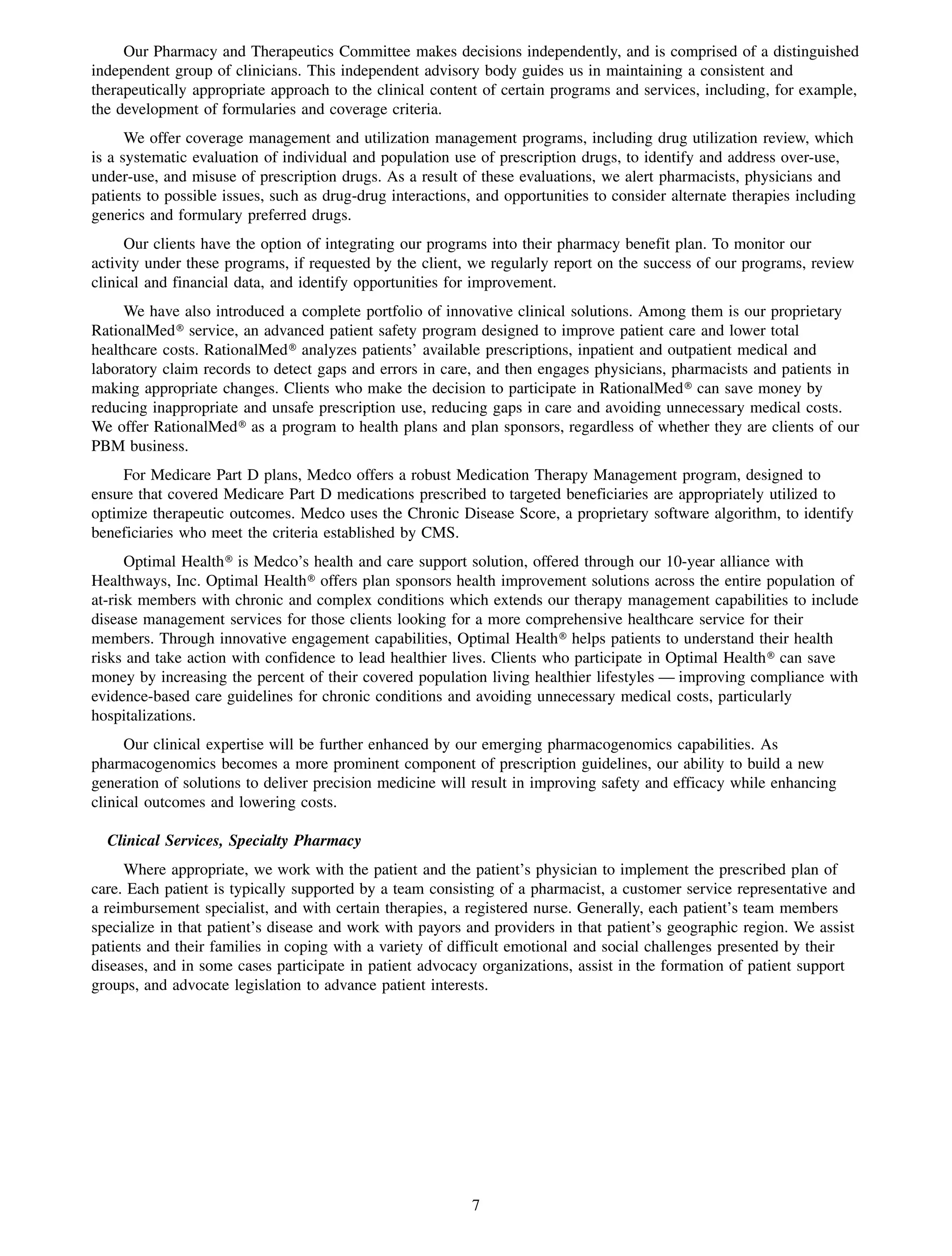 Our Pharmacy and Therapeutics Committee makes decisions independently, and is comprised of a distinguished
independent group of clinicians. This independent advisory body guides us in maintaining a consistent and
therapeutically appropriate approach to the clinical content of certain programs and services, including, for example,
the development of formularies and coverage criteria.
      We offer coverage management and utilization management programs, including drug utilization review, which
is a systematic evaluation of individual and population use of prescription drugs, to identify and address over-use,
under-use, and misuse of prescription drugs. As a result of these evaluations, we alert pharmacists, physicians and
patients to possible issues, such as drug-drug interactions, and opportunities to consider alternate therapies including
generics and formulary preferred drugs.
      Our clients have the option of integrating our programs into their pharmacy benefit plan. To monitor our
activity under these programs, if requested by the client, we regularly report on the success of our programs, review
clinical and financial data, and identify opportunities for improvement.
     We have also introduced a complete portfolio of innovative clinical solutions. Among them is our proprietary
RationalMed» service, an advanced patient safety program designed to improve patient care and lower total
healthcare costs. RationalMed» analyzes patients’ available prescriptions, inpatient and outpatient medical and
laboratory claim records to detect gaps and errors in care, and then engages physicians, pharmacists and patients in
making appropriate changes. Clients who make the decision to participate in RationalMed» can save money by
reducing inappropriate and unsafe prescription use, reducing gaps in care and avoiding unnecessary medical costs.
We offer RationalMed» as a program to health plans and plan sponsors, regardless of whether they are clients of our
PBM business.
     For Medicare Part D plans, Medco offers a robust Medication Therapy Management program, designed to
ensure that covered Medicare Part D medications prescribed to targeted beneficiaries are appropriately utilized to
optimize therapeutic outcomes. Medco uses the Chronic Disease Score, a proprietary software algorithm, to identify
beneficiaries who meet the criteria established by CMS.
      Optimal Health» is Medco’s health and care support solution, offered through our 10-year alliance with
Healthways, Inc. Optimal Health» offers plan sponsors health improvement solutions across the entire population of
at-risk members with chronic and complex conditions which extends our therapy management capabilities to include
disease management services for those clients looking for a more comprehensive healthcare service for their
members. Through innovative engagement capabilities, Optimal Health» helps patients to understand their health
risks and take action with confidence to lead healthier lives. Clients who participate in Optimal Health» can save
money by increasing the percent of their covered population living healthier lifestyles — improving compliance with
evidence-based care guidelines for chronic conditions and avoiding unnecessary medical costs, particularly
hospitalizations.
      Our clinical expertise will be further enhanced by our emerging pharmacogenomics capabilities. As
pharmacogenomics becomes a more prominent component of prescription guidelines, our ability to build a new
generation of solutions to deliver precision medicine will result in improving safety and efficacy while enhancing
clinical outcomes and lowering costs.

  Clinical Services, Specialty Pharmacy
     Where appropriate, we work with the patient and the patient’s physician to implement the prescribed plan of
care. Each patient is typically supported by a team consisting of a pharmacist, a customer service representative and
a reimbursement specialist, and with certain therapies, a registered nurse. Generally, each patient’s team members
specialize in that patient’s disease and work with payors and providers in that patient’s geographic region. We assist
patients and their families in coping with a variety of difficult emotional and social challenges presented by their
diseases, and in some cases participate in patient advocacy organizations, assist in the formation of patient support
groups, and advocate legislation to advance patient interests.




                                                           7
 