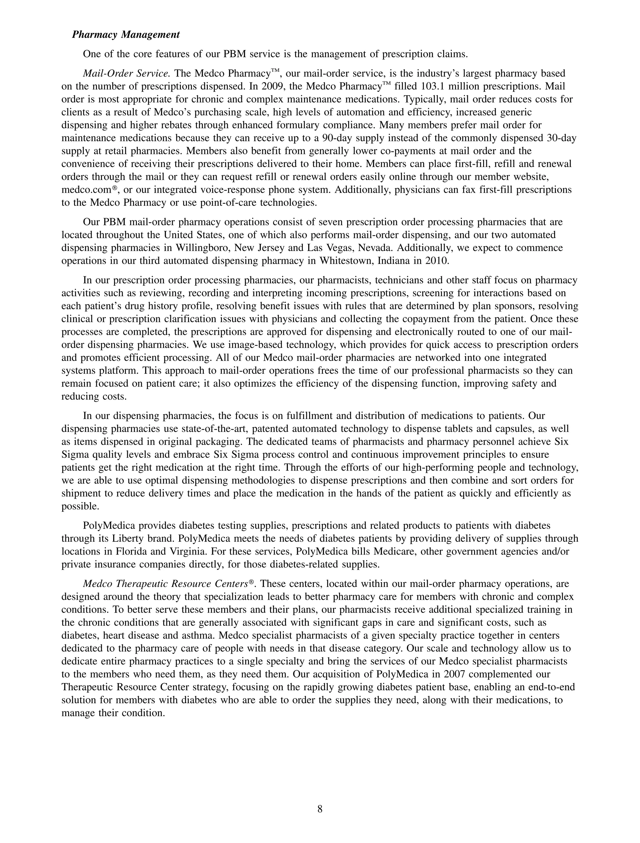 Pharmacy Management
     One of the core features of our PBM service is the management of prescription claims.
     Mail-Order Service. The Medco PharmacyTM, our mail-order service, is the industry’s largest pharmacy based
on the number of prescriptions dispensed. In 2009, the Medco PharmacyTM filled 103.1 million prescriptions. Mail
order is most appropriate for chronic and complex maintenance medications. Typically, mail order reduces costs for
clients as a result of Medco’s purchasing scale, high levels of automation and efficiency, increased generic
dispensing and higher rebates through enhanced formulary compliance. Many members prefer mail order for
maintenance medications because they can receive up to a 90-day supply instead of the commonly dispensed 30-day
supply at retail pharmacies. Members also benefit from generally lower co-payments at mail order and the
convenience of receiving their prescriptions delivered to their home. Members can place first-fill, refill and renewal
orders through the mail or they can request refill or renewal orders easily online through our member website,
medco.com», or our integrated voice-response phone system. Additionally, physicians can fax first-fill prescriptions
to the Medco Pharmacy or use point-of-care technologies.
     Our PBM mail-order pharmacy operations consist of seven prescription order processing pharmacies that are
located throughout the United States, one of which also performs mail-order dispensing, and our two automated
dispensing pharmacies in Willingboro, New Jersey and Las Vegas, Nevada. Additionally, we expect to commence
operations in our third automated dispensing pharmacy in Whitestown, Indiana in 2010.
      In our prescription order processing pharmacies, our pharmacists, technicians and other staff focus on pharmacy
activities such as reviewing, recording and interpreting incoming prescriptions, screening for interactions based on
each patient’s drug history profile, resolving benefit issues with rules that are determined by plan sponsors, resolving
clinical or prescription clarification issues with physicians and collecting the copayment from the patient. Once these
processes are completed, the prescriptions are approved for dispensing and electronically routed to one of our mail-
order dispensing pharmacies. We use image-based technology, which provides for quick access to prescription orders
and promotes efficient processing. All of our Medco mail-order pharmacies are networked into one integrated
systems platform. This approach to mail-order operations frees the time of our professional pharmacists so they can
remain focused on patient care; it also optimizes the efficiency of the dispensing function, improving safety and
reducing costs.
      In our dispensing pharmacies, the focus is on fulfillment and distribution of medications to patients. Our
dispensing pharmacies use state-of-the-art, patented automated technology to dispense tablets and capsules, as well
as items dispensed in original packaging. The dedicated teams of pharmacists and pharmacy personnel achieve Six
Sigma quality levels and embrace Six Sigma process control and continuous improvement principles to ensure
patients get the right medication at the right time. Through the efforts of our high-performing people and technology,
we are able to use optimal dispensing methodologies to dispense prescriptions and then combine and sort orders for
shipment to reduce delivery times and place the medication in the hands of the patient as quickly and efficiently as
possible.
     PolyMedica provides diabetes testing supplies, prescriptions and related products to patients with diabetes
through its Liberty brand. PolyMedica meets the needs of diabetes patients by providing delivery of supplies through
locations in Florida and Virginia. For these services, PolyMedica bills Medicare, other government agencies and/or
private insurance companies directly, for those diabetes-related supplies.
     Medco Therapeutic Resource Centers». These centers, located within our mail-order pharmacy operations, are
designed around the theory that specialization leads to better pharmacy care for members with chronic and complex
conditions. To better serve these members and their plans, our pharmacists receive additional specialized training in
the chronic conditions that are generally associated with significant gaps in care and significant costs, such as
diabetes, heart disease and asthma. Medco specialist pharmacists of a given specialty practice together in centers
dedicated to the pharmacy care of people with needs in that disease category. Our scale and technology allow us to
dedicate entire pharmacy practices to a single specialty and bring the services of our Medco specialist pharmacists
to the members who need them, as they need them. Our acquisition of PolyMedica in 2007 complemented our
Therapeutic Resource Center strategy, focusing on the rapidly growing diabetes patient base, enabling an end-to-end
solution for members with diabetes who are able to order the supplies they need, along with their medications, to
manage their condition.




                                                           8
 