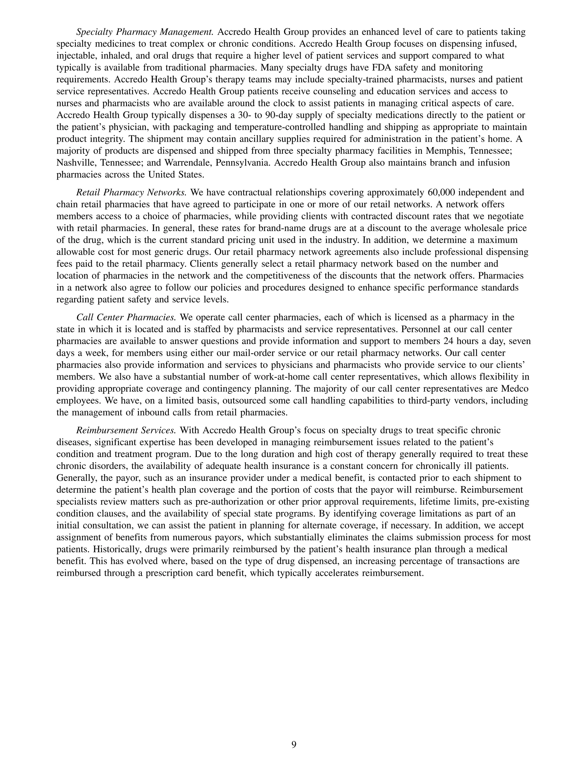 Specialty Pharmacy Management. Accredo Health Group provides an enhanced level of care to patients taking
specialty medicines to treat complex or chronic conditions. Accredo Health Group focuses on dispensing infused,
injectable, inhaled, and oral drugs that require a higher level of patient services and support compared to what
typically is available from traditional pharmacies. Many specialty drugs have FDA safety and monitoring
requirements. Accredo Health Group’s therapy teams may include specialty-trained pharmacists, nurses and patient
service representatives. Accredo Health Group patients receive counseling and education services and access to
nurses and pharmacists who are available around the clock to assist patients in managing critical aspects of care.
Accredo Health Group typically dispenses a 30- to 90-day supply of specialty medications directly to the patient or
the patient’s physician, with packaging and temperature-controlled handling and shipping as appropriate to maintain
product integrity. The shipment may contain ancillary supplies required for administration in the patient’s home. A
majority of products are dispensed and shipped from three specialty pharmacy facilities in Memphis, Tennessee;
Nashville, Tennessee; and Warrendale, Pennsylvania. Accredo Health Group also maintains branch and infusion
pharmacies across the United States.
     Retail Pharmacy Networks. We have contractual relationships covering approximately 60,000 independent and
chain retail pharmacies that have agreed to participate in one or more of our retail networks. A network offers
members access to a choice of pharmacies, while providing clients with contracted discount rates that we negotiate
with retail pharmacies. In general, these rates for brand-name drugs are at a discount to the average wholesale price
of the drug, which is the current standard pricing unit used in the industry. In addition, we determine a maximum
allowable cost for most generic drugs. Our retail pharmacy network agreements also include professional dispensing
fees paid to the retail pharmacy. Clients generally select a retail pharmacy network based on the number and
location of pharmacies in the network and the competitiveness of the discounts that the network offers. Pharmacies
in a network also agree to follow our policies and procedures designed to enhance specific performance standards
regarding patient safety and service levels.
      Call Center Pharmacies. We operate call center pharmacies, each of which is licensed as a pharmacy in the
state in which it is located and is staffed by pharmacists and service representatives. Personnel at our call center
pharmacies are available to answer questions and provide information and support to members 24 hours a day, seven
days a week, for members using either our mail-order service or our retail pharmacy networks. Our call center
pharmacies also provide information and services to physicians and pharmacists who provide service to our clients’
members. We also have a substantial number of work-at-home call center representatives, which allows flexibility in
providing appropriate coverage and contingency planning. The majority of our call center representatives are Medco
employees. We have, on a limited basis, outsourced some call handling capabilities to third-party vendors, including
the management of inbound calls from retail pharmacies.
      Reimbursement Services. With Accredo Health Group’s focus on specialty drugs to treat specific chronic
diseases, significant expertise has been developed in managing reimbursement issues related to the patient’s
condition and treatment program. Due to the long duration and high cost of therapy generally required to treat these
chronic disorders, the availability of adequate health insurance is a constant concern for chronically ill patients.
Generally, the payor, such as an insurance provider under a medical benefit, is contacted prior to each shipment to
determine the patient’s health plan coverage and the portion of costs that the payor will reimburse. Reimbursement
specialists review matters such as pre-authorization or other prior approval requirements, lifetime limits, pre-existing
condition clauses, and the availability of special state programs. By identifying coverage limitations as part of an
initial consultation, we can assist the patient in planning for alternate coverage, if necessary. In addition, we accept
assignment of benefits from numerous payors, which substantially eliminates the claims submission process for most
patients. Historically, drugs were primarily reimbursed by the patient’s health insurance plan through a medical
benefit. This has evolved where, based on the type of drug dispensed, an increasing percentage of transactions are
reimbursed through a prescription card benefit, which typically accelerates reimbursement.




                                                           9
 