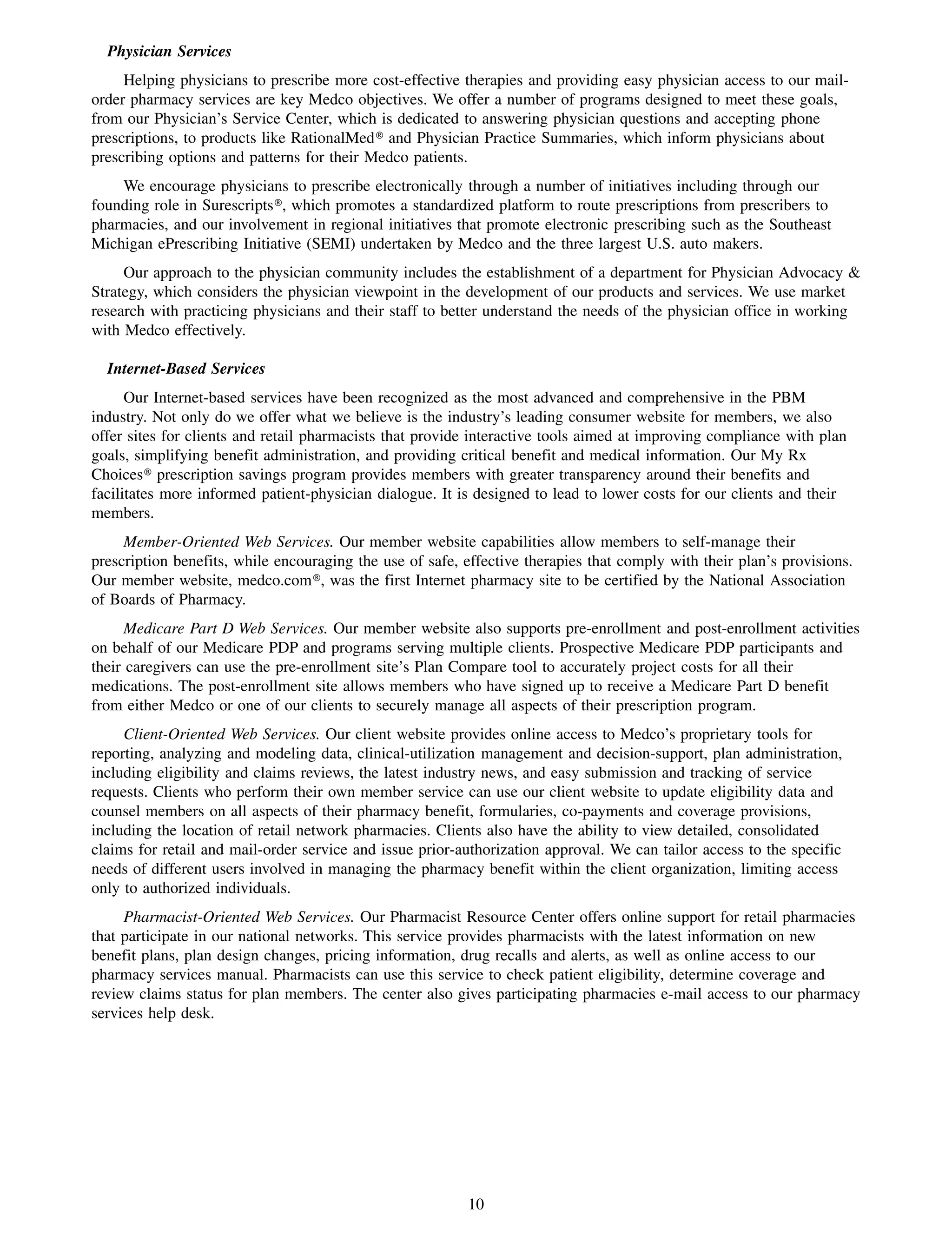Physician Services
     Helping physicians to prescribe more cost-effective therapies and providing easy physician access to our mail-
order pharmacy services are key Medco objectives. We offer a number of programs designed to meet these goals,
from our Physician’s Service Center, which is dedicated to answering physician questions and accepting phone
prescriptions, to products like RationalMed» and Physician Practice Summaries, which inform physicians about
prescribing options and patterns for their Medco patients.
    We encourage physicians to prescribe electronically through a number of initiatives including through our
founding role in Surescripts», which promotes a standardized platform to route prescriptions from prescribers to
pharmacies, and our involvement in regional initiatives that promote electronic prescribing such as the Southeast
Michigan ePrescribing Initiative (SEMI) undertaken by Medco and the three largest U.S. auto makers.
     Our approach to the physician community includes the establishment of a department for Physician Advocacy &
Strategy, which considers the physician viewpoint in the development of our products and services. We use market
research with practicing physicians and their staff to better understand the needs of the physician office in working
with Medco effectively.

  Internet-Based Services
      Our Internet-based services have been recognized as the most advanced and comprehensive in the PBM
industry. Not only do we offer what we believe is the industry’s leading consumer website for members, we also
offer sites for clients and retail pharmacists that provide interactive tools aimed at improving compliance with plan
goals, simplifying benefit administration, and providing critical benefit and medical information. Our My Rx
Choices» prescription savings program provides members with greater transparency around their benefits and
facilitates more informed patient-physician dialogue. It is designed to lead to lower costs for our clients and their
members.
     Member-Oriented Web Services. Our member website capabilities allow members to self-manage their
prescription benefits, while encouraging the use of safe, effective therapies that comply with their plan’s provisions.
Our member website, medco.com», was the first Internet pharmacy site to be certified by the National Association
of Boards of Pharmacy.
      Medicare Part D Web Services. Our member website also supports pre-enrollment and post-enrollment activities
on behalf of our Medicare PDP and programs serving multiple clients. Prospective Medicare PDP participants and
their caregivers can use the pre-enrollment site’s Plan Compare tool to accurately project costs for all their
medications. The post-enrollment site allows members who have signed up to receive a Medicare Part D benefit
from either Medco or one of our clients to securely manage all aspects of their prescription program.
     Client-Oriented Web Services. Our client website provides online access to Medco’s proprietary tools for
reporting, analyzing and modeling data, clinical-utilization management and decision-support, plan administration,
including eligibility and claims reviews, the latest industry news, and easy submission and tracking of service
requests. Clients who perform their own member service can use our client website to update eligibility data and
counsel members on all aspects of their pharmacy benefit, formularies, co-payments and coverage provisions,
including the location of retail network pharmacies. Clients also have the ability to view detailed, consolidated
claims for retail and mail-order service and issue prior-authorization approval. We can tailor access to the specific
needs of different users involved in managing the pharmacy benefit within the client organization, limiting access
only to authorized individuals.
     Pharmacist-Oriented Web Services. Our Pharmacist Resource Center offers online support for retail pharmacies
that participate in our national networks. This service provides pharmacists with the latest information on new
benefit plans, plan design changes, pricing information, drug recalls and alerts, as well as online access to our
pharmacy services manual. Pharmacists can use this service to check patient eligibility, determine coverage and
review claims status for plan members. The center also gives participating pharmacies e-mail access to our pharmacy
services help desk.




                                                          10
 