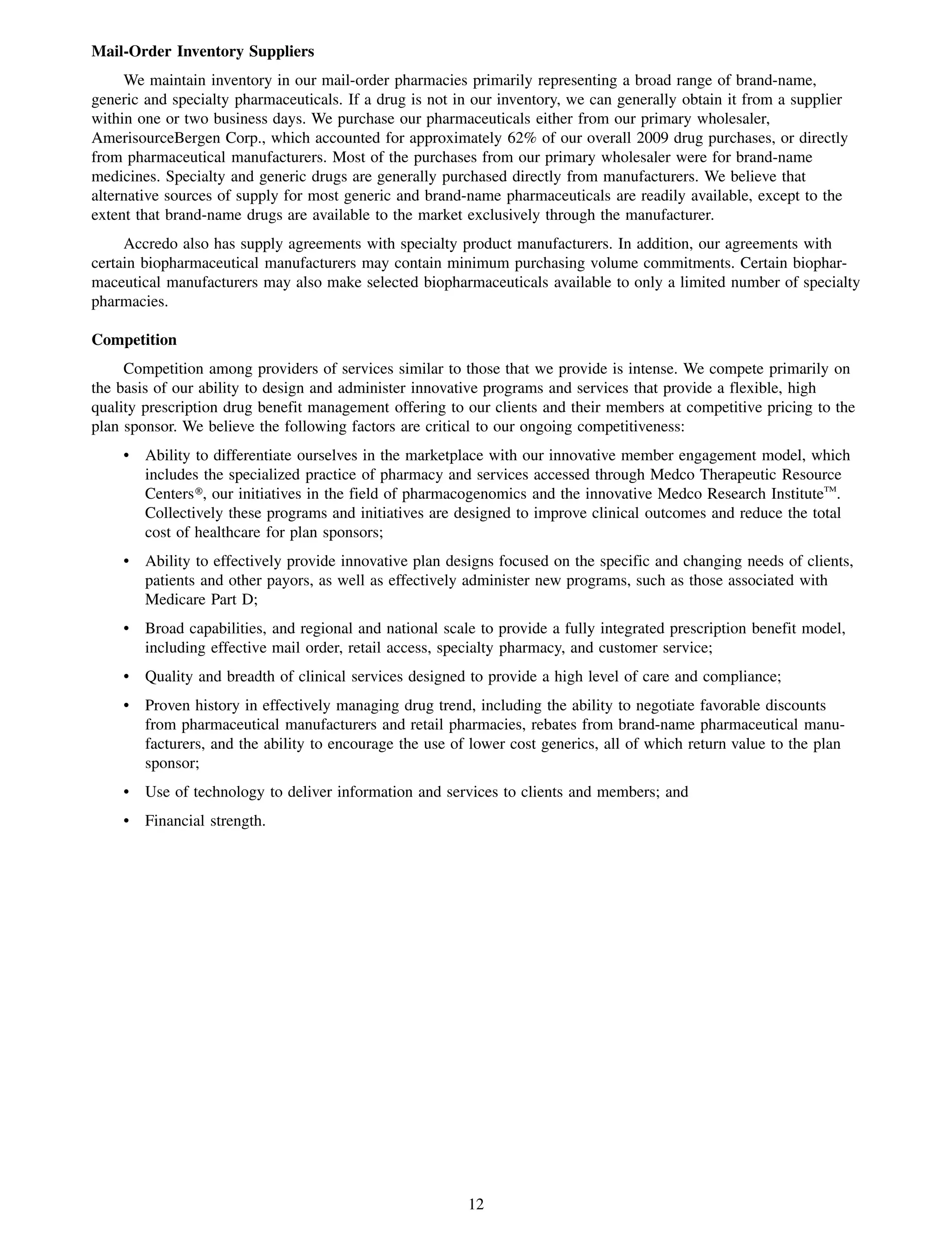 Mail-Order Inventory Suppliers
     We maintain inventory in our mail-order pharmacies primarily representing a broad range of brand-name,
generic and specialty pharmaceuticals. If a drug is not in our inventory, we can generally obtain it from a supplier
within one or two business days. We purchase our pharmaceuticals either from our primary wholesaler,
AmerisourceBergen Corp., which accounted for approximately 62% of our overall 2009 drug purchases, or directly
from pharmaceutical manufacturers. Most of the purchases from our primary wholesaler were for brand-name
medicines. Specialty and generic drugs are generally purchased directly from manufacturers. We believe that
alternative sources of supply for most generic and brand-name pharmaceuticals are readily available, except to the
extent that brand-name drugs are available to the market exclusively through the manufacturer.
     Accredo also has supply agreements with specialty product manufacturers. In addition, our agreements with
certain biopharmaceutical manufacturers may contain minimum purchasing volume commitments. Certain biophar-
maceutical manufacturers may also make selected biopharmaceuticals available to only a limited number of specialty
pharmacies.

Competition
     Competition among providers of services similar to those that we provide is intense. We compete primarily on
the basis of our ability to design and administer innovative programs and services that provide a flexible, high
quality prescription drug benefit management offering to our clients and their members at competitive pricing to the
plan sponsor. We believe the following factors are critical to our ongoing competitiveness:
    • Ability to differentiate ourselves in the marketplace with our innovative member engagement model, which
      includes the specialized practice of pharmacy and services accessed through Medco Therapeutic Resource
      Centers», our initiatives in the field of pharmacogenomics and the innovative Medco Research InstituteTM.
      Collectively these programs and initiatives are designed to improve clinical outcomes and reduce the total
      cost of healthcare for plan sponsors;
    • Ability to effectively provide innovative plan designs focused on the specific and changing needs of clients,
      patients and other payors, as well as effectively administer new programs, such as those associated with
      Medicare Part D;
    • Broad capabilities, and regional and national scale to provide a fully integrated prescription benefit model,
      including effective mail order, retail access, specialty pharmacy, and customer service;
    • Quality and breadth of clinical services designed to provide a high level of care and compliance;
    • Proven history in effectively managing drug trend, including the ability to negotiate favorable discounts
      from pharmaceutical manufacturers and retail pharmacies, rebates from brand-name pharmaceutical manu-
      facturers, and the ability to encourage the use of lower cost generics, all of which return value to the plan
      sponsor;
    • Use of technology to deliver information and services to clients and members; and
    • Financial strength.




                                                         12
 