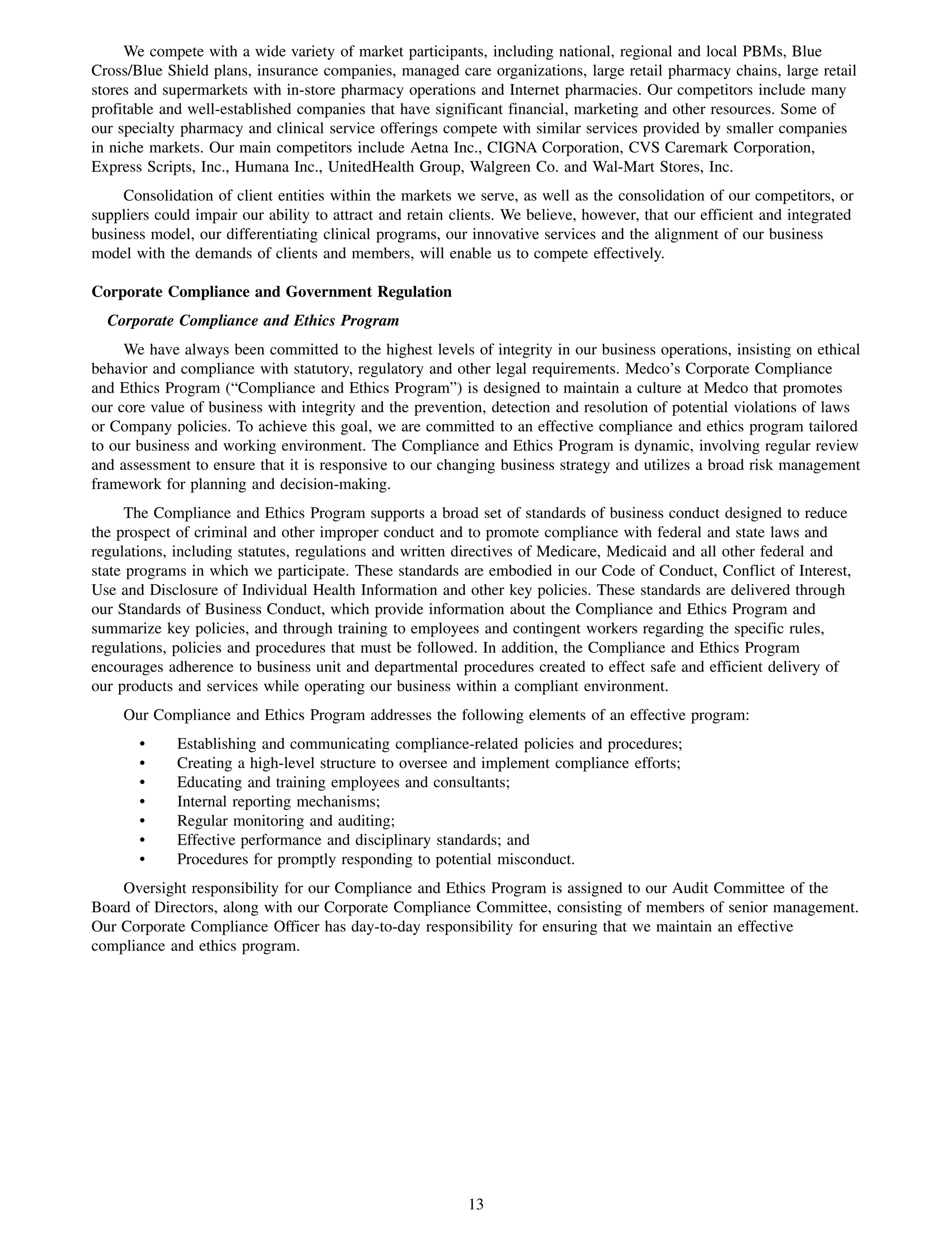 We compete with a wide variety of market participants, including national, regional and local PBMs, Blue
Cross/Blue Shield plans, insurance companies, managed care organizations, large retail pharmacy chains, large retail
stores and supermarkets with in-store pharmacy operations and Internet pharmacies. Our competitors include many
profitable and well-established companies that have significant financial, marketing and other resources. Some of
our specialty pharmacy and clinical service offerings compete with similar services provided by smaller companies
in niche markets. Our main competitors include Aetna Inc., CIGNA Corporation, CVS Caremark Corporation,
Express Scripts, Inc., Humana Inc., UnitedHealth Group, Walgreen Co. and Wal-Mart Stores, Inc.
     Consolidation of client entities within the markets we serve, as well as the consolidation of our competitors, or
suppliers could impair our ability to attract and retain clients. We believe, however, that our efficient and integrated
business model, our differentiating clinical programs, our innovative services and the alignment of our business
model with the demands of clients and members, will enable us to compete effectively.

Corporate Compliance and Government Regulation
  Corporate Compliance and Ethics Program
     We have always been committed to the highest levels of integrity in our business operations, insisting on ethical
behavior and compliance with statutory, regulatory and other legal requirements. Medco’s Corporate Compliance
and Ethics Program (“Compliance and Ethics Program”) is designed to maintain a culture at Medco that promotes
our core value of business with integrity and the prevention, detection and resolution of potential violations of laws
or Company policies. To achieve this goal, we are committed to an effective compliance and ethics program tailored
to our business and working environment. The Compliance and Ethics Program is dynamic, involving regular review
and assessment to ensure that it is responsive to our changing business strategy and utilizes a broad risk management
framework for planning and decision-making.
      The Compliance and Ethics Program supports a broad set of standards of business conduct designed to reduce
the prospect of criminal and other improper conduct and to promote compliance with federal and state laws and
regulations, including statutes, regulations and written directives of Medicare, Medicaid and all other federal and
state programs in which we participate. These standards are embodied in our Code of Conduct, Conflict of Interest,
Use and Disclosure of Individual Health Information and other key policies. These standards are delivered through
our Standards of Business Conduct, which provide information about the Compliance and Ethics Program and
summarize key policies, and through training to employees and contingent workers regarding the specific rules,
regulations, policies and procedures that must be followed. In addition, the Compliance and Ethics Program
encourages adherence to business unit and departmental procedures created to effect safe and efficient delivery of
our products and services while operating our business within a compliant environment.
     Our Compliance and Ethics Program addresses the following elements of an effective program:
       •     Establishing and communicating compliance-related policies and procedures;
       •     Creating a high-level structure to oversee and implement compliance efforts;
       •     Educating and training employees and consultants;
       •     Internal reporting mechanisms;
       •     Regular monitoring and auditing;
       •     Effective performance and disciplinary standards; and
       •     Procedures for promptly responding to potential misconduct.
    Oversight responsibility for our Compliance and Ethics Program is assigned to our Audit Committee of the
Board of Directors, along with our Corporate Compliance Committee, consisting of members of senior management.
Our Corporate Compliance Officer has day-to-day responsibility for ensuring that we maintain an effective
compliance and ethics program.




                                                           13
 