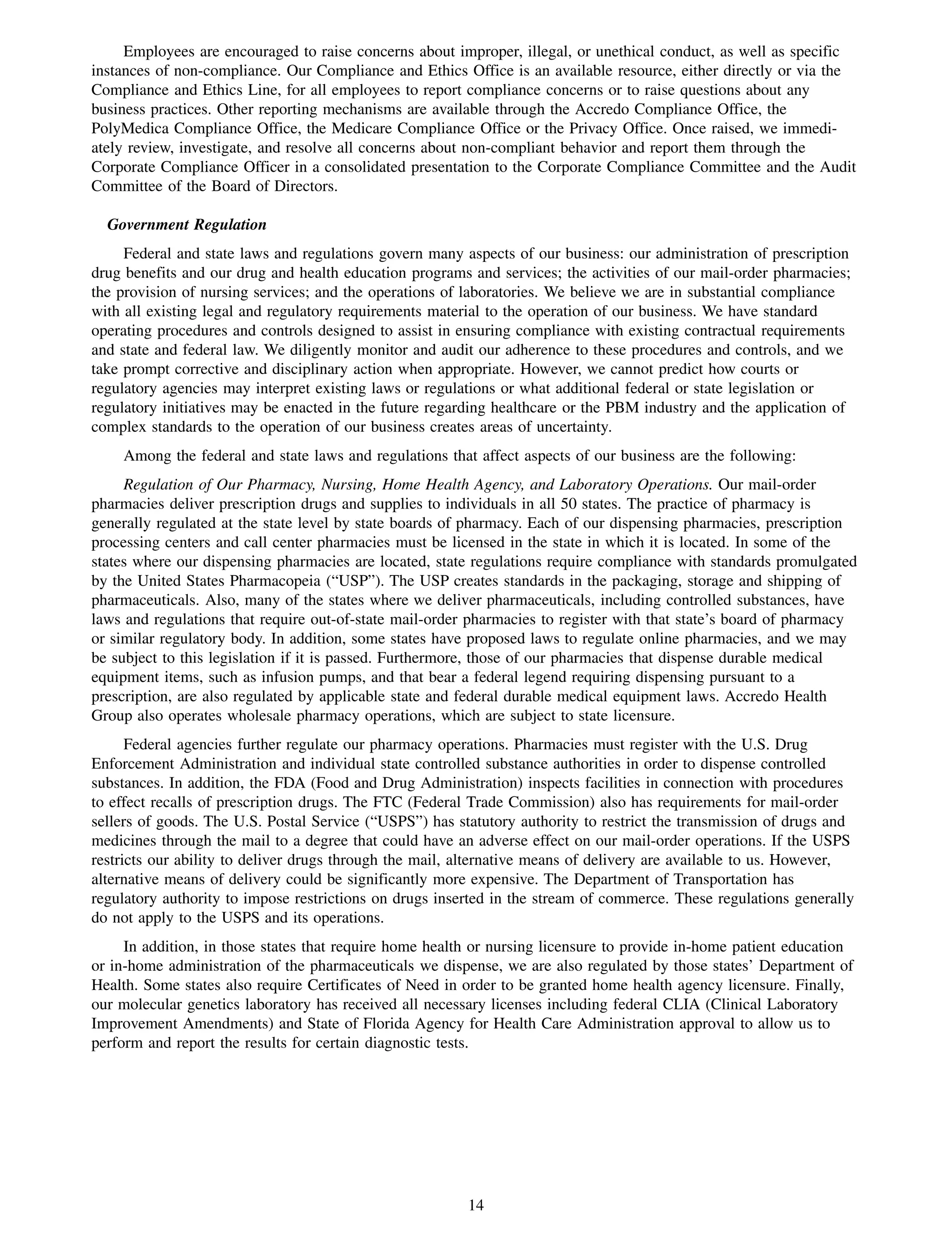 Employees are encouraged to raise concerns about improper, illegal, or unethical conduct, as well as specific
instances of non-compliance. Our Compliance and Ethics Office is an available resource, either directly or via the
Compliance and Ethics Line, for all employees to report compliance concerns or to raise questions about any
business practices. Other reporting mechanisms are available through the Accredo Compliance Office, the
PolyMedica Compliance Office, the Medicare Compliance Office or the Privacy Office. Once raised, we immedi-
ately review, investigate, and resolve all concerns about non-compliant behavior and report them through the
Corporate Compliance Officer in a consolidated presentation to the Corporate Compliance Committee and the Audit
Committee of the Board of Directors.

  Government Regulation
     Federal and state laws and regulations govern many aspects of our business: our administration of prescription
drug benefits and our drug and health education programs and services; the activities of our mail-order pharmacies;
the provision of nursing services; and the operations of laboratories. We believe we are in substantial compliance
with all existing legal and regulatory requirements material to the operation of our business. We have standard
operating procedures and controls designed to assist in ensuring compliance with existing contractual requirements
and state and federal law. We diligently monitor and audit our adherence to these procedures and controls, and we
take prompt corrective and disciplinary action when appropriate. However, we cannot predict how courts or
regulatory agencies may interpret existing laws or regulations or what additional federal or state legislation or
regulatory initiatives may be enacted in the future regarding healthcare or the PBM industry and the application of
complex standards to the operation of our business creates areas of uncertainty.
    Among the federal and state laws and regulations that affect aspects of our business are the following:
     Regulation of Our Pharmacy, Nursing, Home Health Agency, and Laboratory Operations. Our mail-order
pharmacies deliver prescription drugs and supplies to individuals in all 50 states. The practice of pharmacy is
generally regulated at the state level by state boards of pharmacy. Each of our dispensing pharmacies, prescription
processing centers and call center pharmacies must be licensed in the state in which it is located. In some of the
states where our dispensing pharmacies are located, state regulations require compliance with standards promulgated
by the United States Pharmacopeia (“USP”). The USP creates standards in the packaging, storage and shipping of
pharmaceuticals. Also, many of the states where we deliver pharmaceuticals, including controlled substances, have
laws and regulations that require out-of-state mail-order pharmacies to register with that state’s board of pharmacy
or similar regulatory body. In addition, some states have proposed laws to regulate online pharmacies, and we may
be subject to this legislation if it is passed. Furthermore, those of our pharmacies that dispense durable medical
equipment items, such as infusion pumps, and that bear a federal legend requiring dispensing pursuant to a
prescription, are also regulated by applicable state and federal durable medical equipment laws. Accredo Health
Group also operates wholesale pharmacy operations, which are subject to state licensure.
      Federal agencies further regulate our pharmacy operations. Pharmacies must register with the U.S. Drug
Enforcement Administration and individual state controlled substance authorities in order to dispense controlled
substances. In addition, the FDA (Food and Drug Administration) inspects facilities in connection with procedures
to effect recalls of prescription drugs. The FTC (Federal Trade Commission) also has requirements for mail-order
sellers of goods. The U.S. Postal Service (“USPS”) has statutory authority to restrict the transmission of drugs and
medicines through the mail to a degree that could have an adverse effect on our mail-order operations. If the USPS
restricts our ability to deliver drugs through the mail, alternative means of delivery are available to us. However,
alternative means of delivery could be significantly more expensive. The Department of Transportation has
regulatory authority to impose restrictions on drugs inserted in the stream of commerce. These regulations generally
do not apply to the USPS and its operations.
     In addition, in those states that require home health or nursing licensure to provide in-home patient education
or in-home administration of the pharmaceuticals we dispense, we are also regulated by those states’ Department of
Health. Some states also require Certificates of Need in order to be granted home health agency licensure. Finally,
our molecular genetics laboratory has received all necessary licenses including federal CLIA (Clinical Laboratory
Improvement Amendments) and State of Florida Agency for Health Care Administration approval to allow us to
perform and report the results for certain diagnostic tests.




                                                         14
 