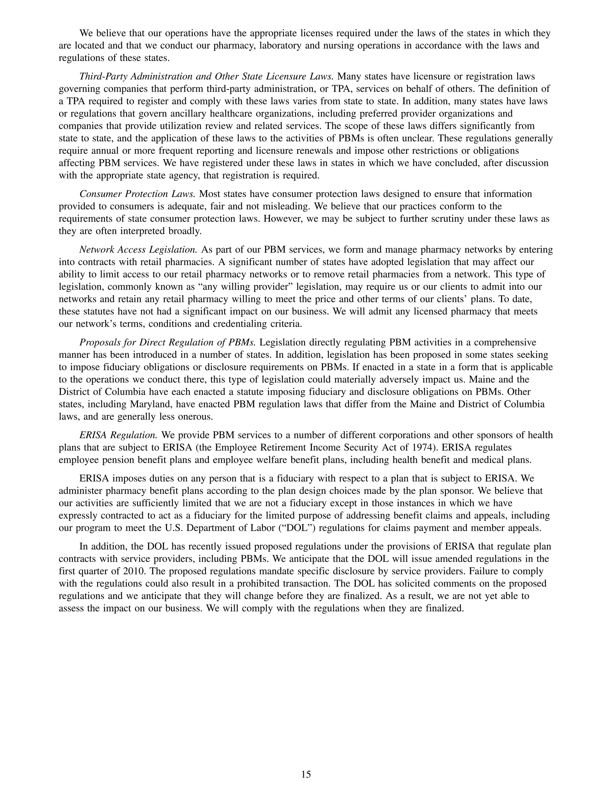 We believe that our operations have the appropriate licenses required under the laws of the states in which they
are located and that we conduct our pharmacy, laboratory and nursing operations in accordance with the laws and
regulations of these states.
      Third-Party Administration and Other State Licensure Laws. Many states have licensure or registration laws
governing companies that perform third-party administration, or TPA, services on behalf of others. The definition of
a TPA required to register and comply with these laws varies from state to state. In addition, many states have laws
or regulations that govern ancillary healthcare organizations, including preferred provider organizations and
companies that provide utilization review and related services. The scope of these laws differs significantly from
state to state, and the application of these laws to the activities of PBMs is often unclear. These regulations generally
require annual or more frequent reporting and licensure renewals and impose other restrictions or obligations
affecting PBM services. We have registered under these laws in states in which we have concluded, after discussion
with the appropriate state agency, that registration is required.
     Consumer Protection Laws. Most states have consumer protection laws designed to ensure that information
provided to consumers is adequate, fair and not misleading. We believe that our practices conform to the
requirements of state consumer protection laws. However, we may be subject to further scrutiny under these laws as
they are often interpreted broadly.
      Network Access Legislation. As part of our PBM services, we form and manage pharmacy networks by entering
into contracts with retail pharmacies. A significant number of states have adopted legislation that may affect our
ability to limit access to our retail pharmacy networks or to remove retail pharmacies from a network. This type of
legislation, commonly known as “any willing provider” legislation, may require us or our clients to admit into our
networks and retain any retail pharmacy willing to meet the price and other terms of our clients’ plans. To date,
these statutes have not had a significant impact on our business. We will admit any licensed pharmacy that meets
our network’s terms, conditions and credentialing criteria.
     Proposals for Direct Regulation of PBMs. Legislation directly regulating PBM activities in a comprehensive
manner has been introduced in a number of states. In addition, legislation has been proposed in some states seeking
to impose fiduciary obligations or disclosure requirements on PBMs. If enacted in a state in a form that is applicable
to the operations we conduct there, this type of legislation could materially adversely impact us. Maine and the
District of Columbia have each enacted a statute imposing fiduciary and disclosure obligations on PBMs. Other
states, including Maryland, have enacted PBM regulation laws that differ from the Maine and District of Columbia
laws, and are generally less onerous.
     ERISA Regulation. We provide PBM services to a number of different corporations and other sponsors of health
plans that are subject to ERISA (the Employee Retirement Income Security Act of 1974). ERISA regulates
employee pension benefit plans and employee welfare benefit plans, including health benefit and medical plans.
     ERISA imposes duties on any person that is a fiduciary with respect to a plan that is subject to ERISA. We
administer pharmacy benefit plans according to the plan design choices made by the plan sponsor. We believe that
our activities are sufficiently limited that we are not a fiduciary except in those instances in which we have
expressly contracted to act as a fiduciary for the limited purpose of addressing benefit claims and appeals, including
our program to meet the U.S. Department of Labor (“DOL”) regulations for claims payment and member appeals.
      In addition, the DOL has recently issued proposed regulations under the provisions of ERISA that regulate plan
contracts with service providers, including PBMs. We anticipate that the DOL will issue amended regulations in the
first quarter of 2010. The proposed regulations mandate specific disclosure by service providers. Failure to comply
with the regulations could also result in a prohibited transaction. The DOL has solicited comments on the proposed
regulations and we anticipate that they will change before they are finalized. As a result, we are not yet able to
assess the impact on our business. We will comply with the regulations when they are finalized.




                                                           15
 