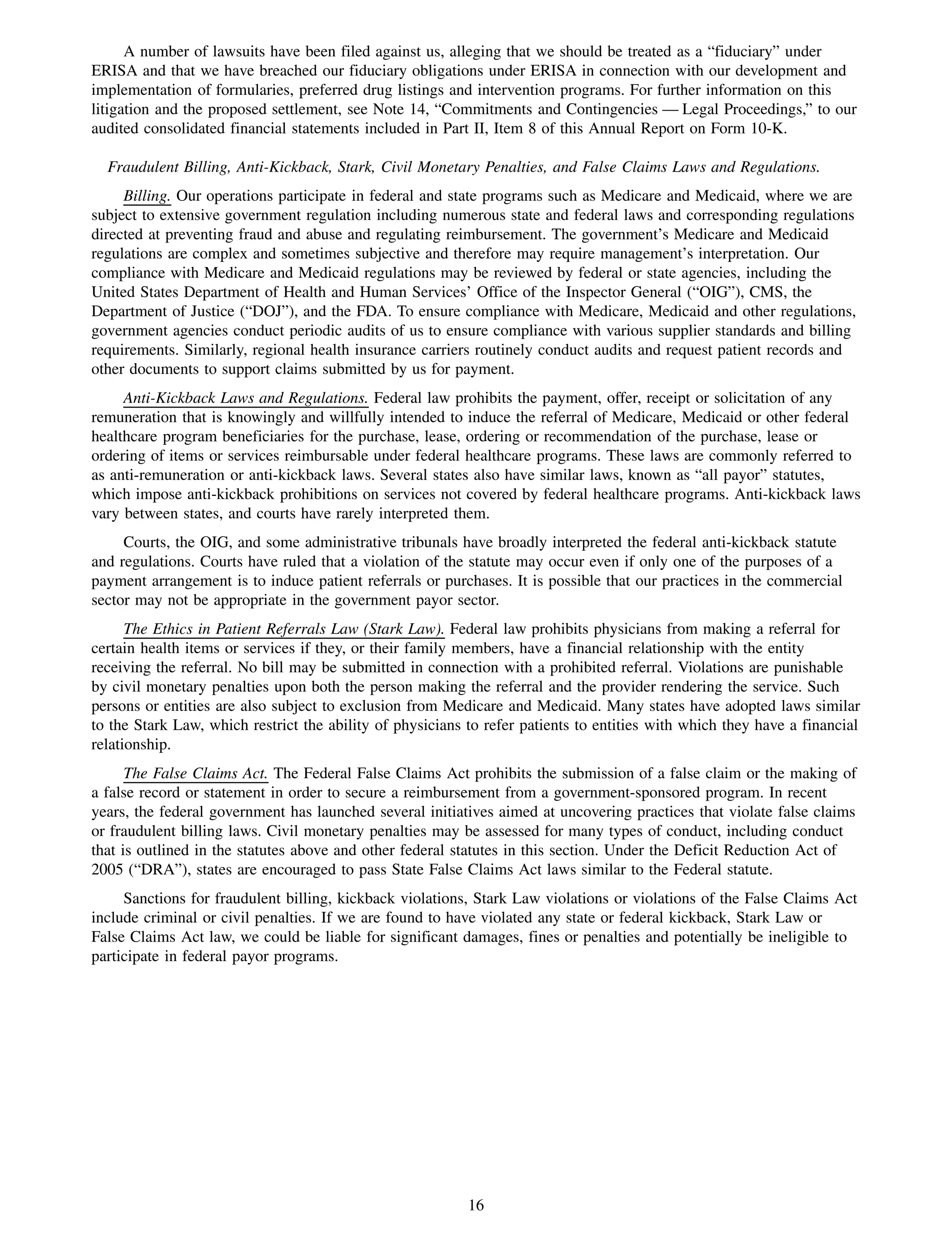 A number of lawsuits have been filed against us, alleging that we should be treated as a “fiduciary” under
ERISA and that we have breached our fiduciary obligations under ERISA in connection with our development and
implementation of formularies, preferred drug listings and intervention programs. For further information on this
litigation and the proposed settlement, see Note 14, “Commitments and Contingencies — Legal Proceedings,” to our
audited consolidated financial statements included in Part II, Item 8 of this Annual Report on Form 10-K.

  Fraudulent Billing, Anti-Kickback, Stark, Civil Monetary Penalties, and False Claims Laws and Regulations.
     Billing. Our operations participate in federal and state programs such as Medicare and Medicaid, where we are
subject to extensive government regulation including numerous state and federal laws and corresponding regulations
directed at preventing fraud and abuse and regulating reimbursement. The government’s Medicare and Medicaid
regulations are complex and sometimes subjective and therefore may require management’s interpretation. Our
compliance with Medicare and Medicaid regulations may be reviewed by federal or state agencies, including the
United States Department of Health and Human Services’ Office of the Inspector General (“OIG”), CMS, the
Department of Justice (“DOJ”), and the FDA. To ensure compliance with Medicare, Medicaid and other regulations,
government agencies conduct periodic audits of us to ensure compliance with various supplier standards and billing
requirements. Similarly, regional health insurance carriers routinely conduct audits and request patient records and
other documents to support claims submitted by us for payment.
     Anti-Kickback Laws and Regulations. Federal law prohibits the payment, offer, receipt or solicitation of any
remuneration that is knowingly and willfully intended to induce the referral of Medicare, Medicaid or other federal
healthcare program beneficiaries for the purchase, lease, ordering or recommendation of the purchase, lease or
ordering of items or services reimbursable under federal healthcare programs. These laws are commonly referred to
as anti-remuneration or anti-kickback laws. Several states also have similar laws, known as “all payor” statutes,
which impose anti-kickback prohibitions on services not covered by federal healthcare programs. Anti-kickback laws
vary between states, and courts have rarely interpreted them.
     Courts, the OIG, and some administrative tribunals have broadly interpreted the federal anti-kickback statute
and regulations. Courts have ruled that a violation of the statute may occur even if only one of the purposes of a
payment arrangement is to induce patient referrals or purchases. It is possible that our practices in the commercial
sector may not be appropriate in the government payor sector.
      The Ethics in Patient Referrals Law (Stark Law). Federal law prohibits physicians from making a referral for
certain health items or services if they, or their family members, have a financial relationship with the entity
receiving the referral. No bill may be submitted in connection with a prohibited referral. Violations are punishable
by civil monetary penalties upon both the person making the referral and the provider rendering the service. Such
persons or entities are also subject to exclusion from Medicare and Medicaid. Many states have adopted laws similar
to the Stark Law, which restrict the ability of physicians to refer patients to entities with which they have a financial
relationship.
      The False Claims Act. The Federal False Claims Act prohibits the submission of a false claim or the making of
a false record or statement in order to secure a reimbursement from a government-sponsored program. In recent
years, the federal government has launched several initiatives aimed at uncovering practices that violate false claims
or fraudulent billing laws. Civil monetary penalties may be assessed for many types of conduct, including conduct
that is outlined in the statutes above and other federal statutes in this section. Under the Deficit Reduction Act of
2005 (“DRA”), states are encouraged to pass State False Claims Act laws similar to the Federal statute.
     Sanctions for fraudulent billing, kickback violations, Stark Law violations or violations of the False Claims Act
include criminal or civil penalties. If we are found to have violated any state or federal kickback, Stark Law or
False Claims Act law, we could be liable for significant damages, fines or penalties and potentially be ineligible to
participate in federal payor programs.




                                                           16
 