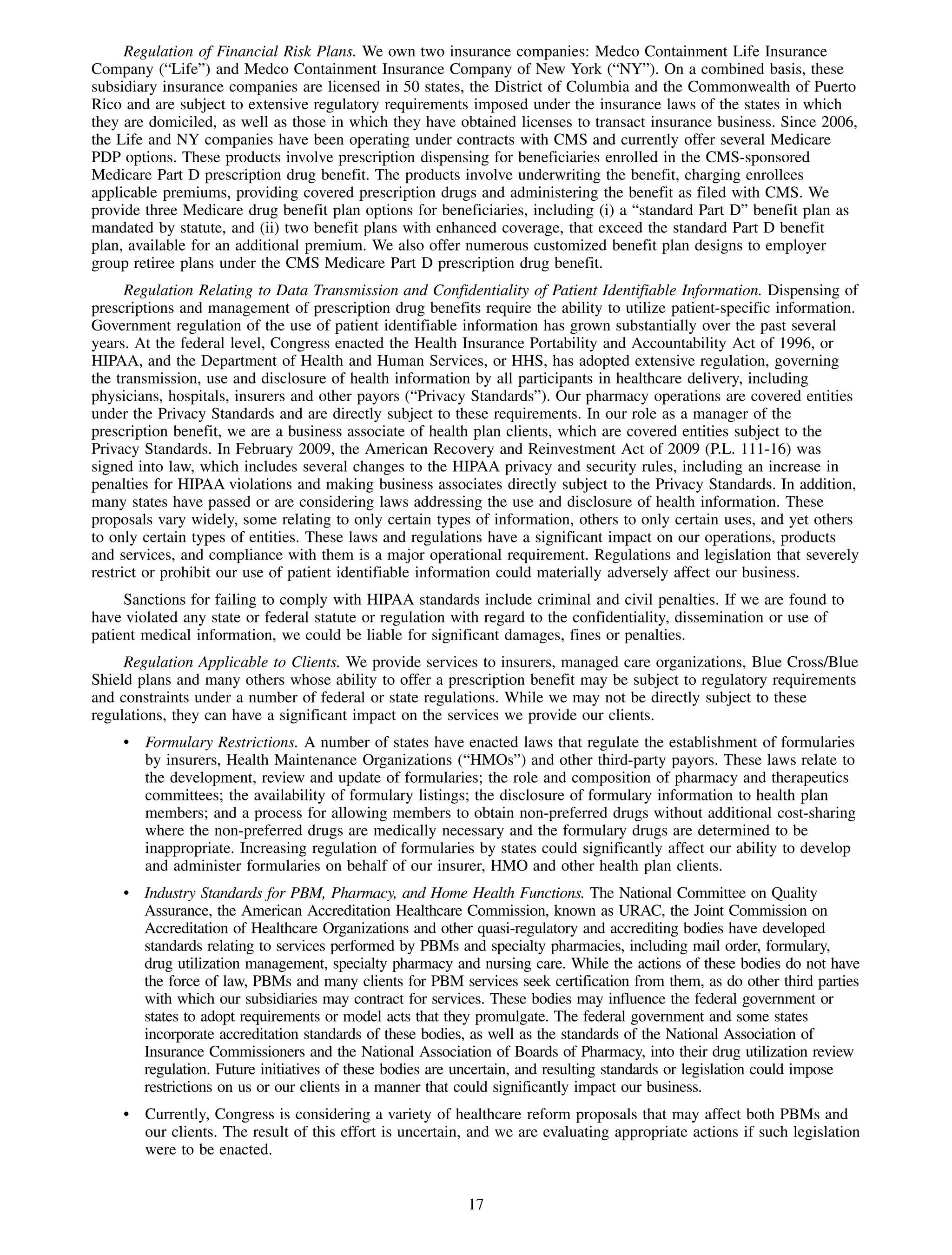 Regulation of Financial Risk Plans. We own two insurance companies: Medco Containment Life Insurance
Company (“Life”) and Medco Containment Insurance Company of New York (“NY”). On a combined basis, these
subsidiary insurance companies are licensed in 50 states, the District of Columbia and the Commonwealth of Puerto
Rico and are subject to extensive regulatory requirements imposed under the insurance laws of the states in which
they are domiciled, as well as those in which they have obtained licenses to transact insurance business. Since 2006,
the Life and NY companies have been operating under contracts with CMS and currently offer several Medicare
PDP options. These products involve prescription dispensing for beneficiaries enrolled in the CMS-sponsored
Medicare Part D prescription drug benefit. The products involve underwriting the benefit, charging enrollees
applicable premiums, providing covered prescription drugs and administering the benefit as filed with CMS. We
provide three Medicare drug benefit plan options for beneficiaries, including (i) a “standard Part D” benefit plan as
mandated by statute, and (ii) two benefit plans with enhanced coverage, that exceed the standard Part D benefit
plan, available for an additional premium. We also offer numerous customized benefit plan designs to employer
group retiree plans under the CMS Medicare Part D prescription drug benefit.
      Regulation Relating to Data Transmission and Confidentiality of Patient Identifiable Information. Dispensing of
prescriptions and management of prescription drug benefits require the ability to utilize patient-specific information.
Government regulation of the use of patient identifiable information has grown substantially over the past several
years. At the federal level, Congress enacted the Health Insurance Portability and Accountability Act of 1996, or
HIPAA, and the Department of Health and Human Services, or HHS, has adopted extensive regulation, governing
the transmission, use and disclosure of health information by all participants in healthcare delivery, including
physicians, hospitals, insurers and other payors (“Privacy Standards”). Our pharmacy operations are covered entities
under the Privacy Standards and are directly subject to these requirements. In our role as a manager of the
prescription benefit, we are a business associate of health plan clients, which are covered entities subject to the
Privacy Standards. In February 2009, the American Recovery and Reinvestment Act of 2009 (P.L. 111-16) was
signed into law, which includes several changes to the HIPAA privacy and security rules, including an increase in
penalties for HIPAA violations and making business associates directly subject to the Privacy Standards. In addition,
many states have passed or are considering laws addressing the use and disclosure of health information. These
proposals vary widely, some relating to only certain types of information, others to only certain uses, and yet others
to only certain types of entities. These laws and regulations have a significant impact on our operations, products
and services, and compliance with them is a major operational requirement. Regulations and legislation that severely
restrict or prohibit our use of patient identifiable information could materially adversely affect our business.
     Sanctions for failing to comply with HIPAA standards include criminal and civil penalties. If we are found to
have violated any state or federal statute or regulation with regard to the confidentiality, dissemination or use of
patient medical information, we could be liable for significant damages, fines or penalties.
     Regulation Applicable to Clients. We provide services to insurers, managed care organizations, Blue Cross/Blue
Shield plans and many others whose ability to offer a prescription benefit may be subject to regulatory requirements
and constraints under a number of federal or state regulations. While we may not be directly subject to these
regulations, they can have a significant impact on the services we provide our clients.
    • Formulary Restrictions. A number of states have enacted laws that regulate the establishment of formularies
      by insurers, Health Maintenance Organizations (“HMOs”) and other third-party payors. These laws relate to
      the development, review and update of formularies; the role and composition of pharmacy and therapeutics
      committees; the availability of formulary listings; the disclosure of formulary information to health plan
      members; and a process for allowing members to obtain non-preferred drugs without additional cost-sharing
      where the non-preferred drugs are medically necessary and the formulary drugs are determined to be
      inappropriate. Increasing regulation of formularies by states could significantly affect our ability to develop
      and administer formularies on behalf of our insurer, HMO and other health plan clients.
    • Industry Standards for PBM, Pharmacy, and Home Health Functions. The National Committee on Quality
      Assurance, the American Accreditation Healthcare Commission, known as URAC, the Joint Commission on
      Accreditation of Healthcare Organizations and other quasi-regulatory and accrediting bodies have developed
      standards relating to services performed by PBMs and specialty pharmacies, including mail order, formulary,
      drug utilization management, specialty pharmacy and nursing care. While the actions of these bodies do not have
      the force of law, PBMs and many clients for PBM services seek certification from them, as do other third parties
      with which our subsidiaries may contract for services. These bodies may influence the federal government or
      states to adopt requirements or model acts that they promulgate. The federal government and some states
      incorporate accreditation standards of these bodies, as well as the standards of the National Association of
      Insurance Commissioners and the National Association of Boards of Pharmacy, into their drug utilization review
      regulation. Future initiatives of these bodies are uncertain, and resulting standards or legislation could impose
      restrictions on us or our clients in a manner that could significantly impact our business.
    • Currently, Congress is considering a variety of healthcare reform proposals that may affect both PBMs and
      our clients. The result of this effort is uncertain, and we are evaluating appropriate actions if such legislation
      were to be enacted.


                                                          17
 