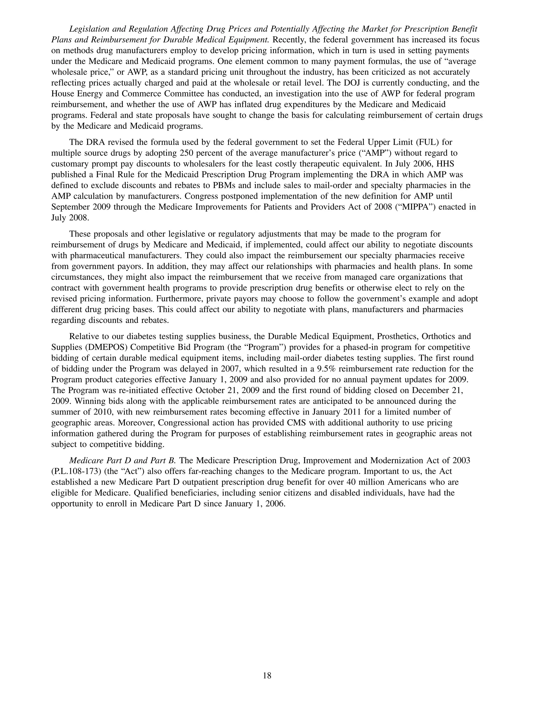 Legislation and Regulation Affecting Drug Prices and Potentially Affecting the Market for Prescription Benefit
Plans and Reimbursement for Durable Medical Equipment. Recently, the federal government has increased its focus
on methods drug manufacturers employ to develop pricing information, which in turn is used in setting payments
under the Medicare and Medicaid programs. One element common to many payment formulas, the use of “average
wholesale price,” or AWP, as a standard pricing unit throughout the industry, has been criticized as not accurately
reflecting prices actually charged and paid at the wholesale or retail level. The DOJ is currently conducting, and the
House Energy and Commerce Committee has conducted, an investigation into the use of AWP for federal program
reimbursement, and whether the use of AWP has inflated drug expenditures by the Medicare and Medicaid
programs. Federal and state proposals have sought to change the basis for calculating reimbursement of certain drugs
by the Medicare and Medicaid programs.
     The DRA revised the formula used by the federal government to set the Federal Upper Limit (FUL) for
multiple source drugs by adopting 250 percent of the average manufacturer’s price (“AMP”) without regard to
customary prompt pay discounts to wholesalers for the least costly therapeutic equivalent. In July 2006, HHS
published a Final Rule for the Medicaid Prescription Drug Program implementing the DRA in which AMP was
defined to exclude discounts and rebates to PBMs and include sales to mail-order and specialty pharmacies in the
AMP calculation by manufacturers. Congress postponed implementation of the new definition for AMP until
September 2009 through the Medicare Improvements for Patients and Providers Act of 2008 (“MIPPA”) enacted in
July 2008.
     These proposals and other legislative or regulatory adjustments that may be made to the program for
reimbursement of drugs by Medicare and Medicaid, if implemented, could affect our ability to negotiate discounts
with pharmaceutical manufacturers. They could also impact the reimbursement our specialty pharmacies receive
from government payors. In addition, they may affect our relationships with pharmacies and health plans. In some
circumstances, they might also impact the reimbursement that we receive from managed care organizations that
contract with government health programs to provide prescription drug benefits or otherwise elect to rely on the
revised pricing information. Furthermore, private payors may choose to follow the government’s example and adopt
different drug pricing bases. This could affect our ability to negotiate with plans, manufacturers and pharmacies
regarding discounts and rebates.
     Relative to our diabetes testing supplies business, the Durable Medical Equipment, Prosthetics, Orthotics and
Supplies (DMEPOS) Competitive Bid Program (the “Program”) provides for a phased-in program for competitive
bidding of certain durable medical equipment items, including mail-order diabetes testing supplies. The first round
of bidding under the Program was delayed in 2007, which resulted in a 9.5% reimbursement rate reduction for the
Program product categories effective January 1, 2009 and also provided for no annual payment updates for 2009.
The Program was re-initiated effective October 21, 2009 and the first round of bidding closed on December 21,
2009. Winning bids along with the applicable reimbursement rates are anticipated to be announced during the
summer of 2010, with new reimbursement rates becoming effective in January 2011 for a limited number of
geographic areas. Moreover, Congressional action has provided CMS with additional authority to use pricing
information gathered during the Program for purposes of establishing reimbursement rates in geographic areas not
subject to competitive bidding.
     Medicare Part D and Part B. The Medicare Prescription Drug, Improvement and Modernization Act of 2003
(P.L.108-173) (the “Act”) also offers far-reaching changes to the Medicare program. Important to us, the Act
established a new Medicare Part D outpatient prescription drug benefit for over 40 million Americans who are
eligible for Medicare. Qualified beneficiaries, including senior citizens and disabled individuals, have had the
opportunity to enroll in Medicare Part D since January 1, 2006.




                                                         18
 