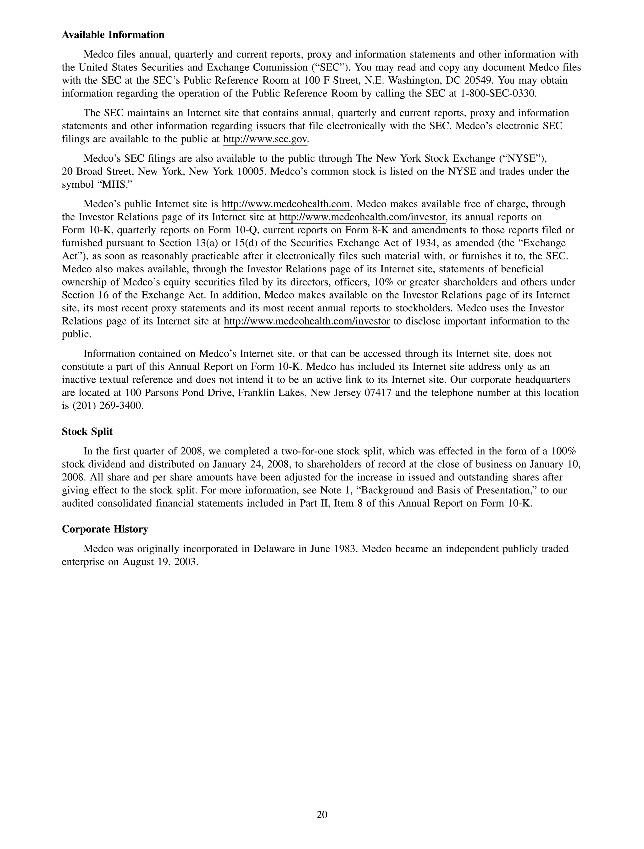 Available Information
     Medco files annual, quarterly and current reports, proxy and information statements and other information with
the United States Securities and Exchange Commission (“SEC”). You may read and copy any document Medco files
with the SEC at the SEC’s Public Reference Room at 100 F Street, N.E. Washington, DC 20549. You may obtain
information regarding the operation of the Public Reference Room by calling the SEC at 1-800-SEC-0330.
      The SEC maintains an Internet site that contains annual, quarterly and current reports, proxy and information
statements and other information regarding issuers that file electronically with the SEC. Medco’s electronic SEC
filings are available to the public at http://www.sec.gov.
    Medco’s SEC filings are also available to the public through The New York Stock Exchange (“NYSE”),
20 Broad Street, New York, New York 10005. Medco’s common stock is listed on the NYSE and trades under the
symbol “MHS.”
      Medco’s public Internet site is http://www.medcohealth.com. Medco makes available free of charge, through
the Investor Relations page of its Internet site at http://www.medcohealth.com/investor, its annual reports on
Form 10-K, quarterly reports on Form 10-Q, current reports on Form 8-K and amendments to those reports filed or
furnished pursuant to Section 13(a) or 15(d) of the Securities Exchange Act of 1934, as amended (the “Exchange
Act”), as soon as reasonably practicable after it electronically files such material with, or furnishes it to, the SEC.
Medco also makes available, through the Investor Relations page of its Internet site, statements of beneficial
ownership of Medco’s equity securities filed by its directors, officers, 10% or greater shareholders and others under
Section 16 of the Exchange Act. In addition, Medco makes available on the Investor Relations page of its Internet
site, its most recent proxy statements and its most recent annual reports to stockholders. Medco uses the Investor
Relations page of its Internet site at http://www.medcohealth.com/investor to disclose important information to the
public.
     Information contained on Medco’s Internet site, or that can be accessed through its Internet site, does not
constitute a part of this Annual Report on Form 10-K. Medco has included its Internet site address only as an
inactive textual reference and does not intend it to be an active link to its Internet site. Our corporate headquarters
are located at 100 Parsons Pond Drive, Franklin Lakes, New Jersey 07417 and the telephone number at this location
is (201) 269-3400.

Stock Split
     In the first quarter of 2008, we completed a two-for-one stock split, which was effected in the form of a 100%
stock dividend and distributed on January 24, 2008, to shareholders of record at the close of business on January 10,
2008. All share and per share amounts have been adjusted for the increase in issued and outstanding shares after
giving effect to the stock split. For more information, see Note 1, “Background and Basis of Presentation,” to our
audited consolidated financial statements included in Part II, Item 8 of this Annual Report on Form 10-K.

Corporate History
     Medco was originally incorporated in Delaware in June 1983. Medco became an independent publicly traded
enterprise on August 19, 2003.




                                                           20
 