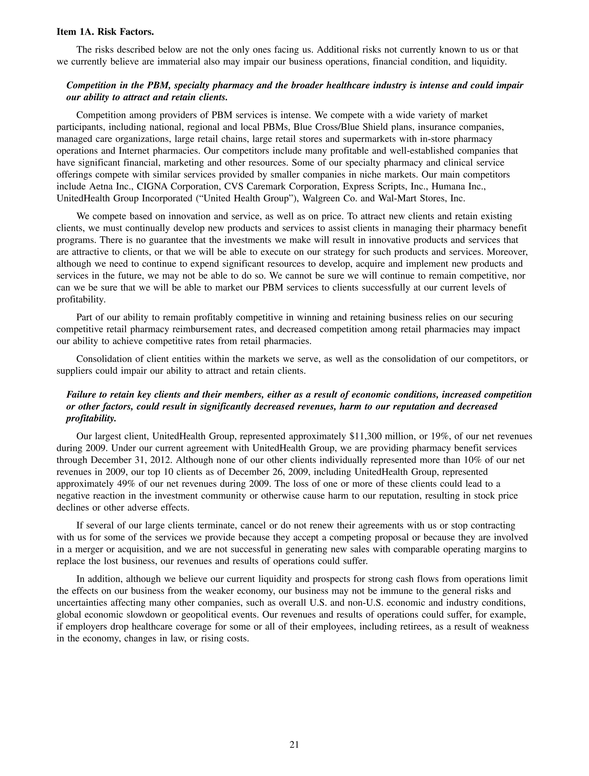 Item 1A. Risk Factors.
    The risks described below are not the only ones facing us. Additional risks not currently known to us or that
we currently believe are immaterial also may impair our business operations, financial condition, and liquidity.

  Competition in the PBM, specialty pharmacy and the broader healthcare industry is intense and could impair
  our ability to attract and retain clients.
     Competition among providers of PBM services is intense. We compete with a wide variety of market
participants, including national, regional and local PBMs, Blue Cross/Blue Shield plans, insurance companies,
managed care organizations, large retail chains, large retail stores and supermarkets with in-store pharmacy
operations and Internet pharmacies. Our competitors include many profitable and well-established companies that
have significant financial, marketing and other resources. Some of our specialty pharmacy and clinical service
offerings compete with similar services provided by smaller companies in niche markets. Our main competitors
include Aetna Inc., CIGNA Corporation, CVS Caremark Corporation, Express Scripts, Inc., Humana Inc.,
UnitedHealth Group Incorporated (“United Health Group”), Walgreen Co. and Wal-Mart Stores, Inc.
     We compete based on innovation and service, as well as on price. To attract new clients and retain existing
clients, we must continually develop new products and services to assist clients in managing their pharmacy benefit
programs. There is no guarantee that the investments we make will result in innovative products and services that
are attractive to clients, or that we will be able to execute on our strategy for such products and services. Moreover,
although we need to continue to expend significant resources to develop, acquire and implement new products and
services in the future, we may not be able to do so. We cannot be sure we will continue to remain competitive, nor
can we be sure that we will be able to market our PBM services to clients successfully at our current levels of
profitability.
     Part of our ability to remain profitably competitive in winning and retaining business relies on our securing
competitive retail pharmacy reimbursement rates, and decreased competition among retail pharmacies may impact
our ability to achieve competitive rates from retail pharmacies.
    Consolidation of client entities within the markets we serve, as well as the consolidation of our competitors, or
suppliers could impair our ability to attract and retain clients.

  Failure to retain key clients and their members, either as a result of economic conditions, increased competition
  or other factors, could result in significantly decreased revenues, harm to our reputation and decreased
  profitability.
     Our largest client, UnitedHealth Group, represented approximately $11,300 million, or 19%, of our net revenues
during 2009. Under our current agreement with UnitedHealth Group, we are providing pharmacy benefit services
through December 31, 2012. Although none of our other clients individually represented more than 10% of our net
revenues in 2009, our top 10 clients as of December 26, 2009, including UnitedHealth Group, represented
approximately 49% of our net revenues during 2009. The loss of one or more of these clients could lead to a
negative reaction in the investment community or otherwise cause harm to our reputation, resulting in stock price
declines or other adverse effects.
     If several of our large clients terminate, cancel or do not renew their agreements with us or stop contracting
with us for some of the services we provide because they accept a competing proposal or because they are involved
in a merger or acquisition, and we are not successful in generating new sales with comparable operating margins to
replace the lost business, our revenues and results of operations could suffer.
     In addition, although we believe our current liquidity and prospects for strong cash flows from operations limit
the effects on our business from the weaker economy, our business may not be immune to the general risks and
uncertainties affecting many other companies, such as overall U.S. and non-U.S. economic and industry conditions,
global economic slowdown or geopolitical events. Our revenues and results of operations could suffer, for example,
if employers drop healthcare coverage for some or all of their employees, including retirees, as a result of weakness
in the economy, changes in law, or rising costs.




                                                          21
 
