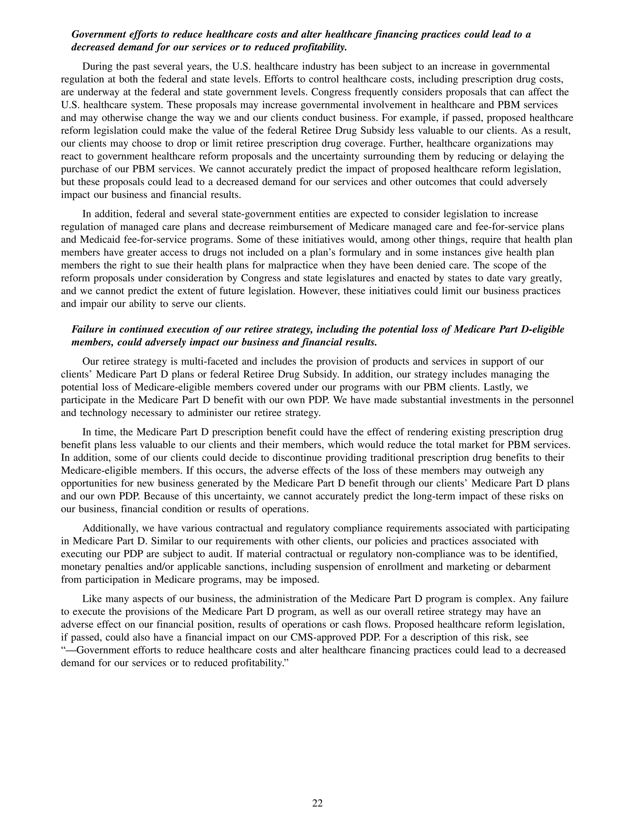 Government efforts to reduce healthcare costs and alter healthcare financing practices could lead to a
  decreased demand for our services or to reduced profitability.
     During the past several years, the U.S. healthcare industry has been subject to an increase in governmental
regulation at both the federal and state levels. Efforts to control healthcare costs, including prescription drug costs,
are underway at the federal and state government levels. Congress frequently considers proposals that can affect the
U.S. healthcare system. These proposals may increase governmental involvement in healthcare and PBM services
and may otherwise change the way we and our clients conduct business. For example, if passed, proposed healthcare
reform legislation could make the value of the federal Retiree Drug Subsidy less valuable to our clients. As a result,
our clients may choose to drop or limit retiree prescription drug coverage. Further, healthcare organizations may
react to government healthcare reform proposals and the uncertainty surrounding them by reducing or delaying the
purchase of our PBM services. We cannot accurately predict the impact of proposed healthcare reform legislation,
but these proposals could lead to a decreased demand for our services and other outcomes that could adversely
impact our business and financial results.
     In addition, federal and several state-government entities are expected to consider legislation to increase
regulation of managed care plans and decrease reimbursement of Medicare managed care and fee-for-service plans
and Medicaid fee-for-service programs. Some of these initiatives would, among other things, require that health plan
members have greater access to drugs not included on a plan’s formulary and in some instances give health plan
members the right to sue their health plans for malpractice when they have been denied care. The scope of the
reform proposals under consideration by Congress and state legislatures and enacted by states to date vary greatly,
and we cannot predict the extent of future legislation. However, these initiatives could limit our business practices
and impair our ability to serve our clients.

  Failure in continued execution of our retiree strategy, including the potential loss of Medicare Part D-eligible
  members, could adversely impact our business and financial results.
     Our retiree strategy is multi-faceted and includes the provision of products and services in support of our
clients’ Medicare Part D plans or federal Retiree Drug Subsidy. In addition, our strategy includes managing the
potential loss of Medicare-eligible members covered under our programs with our PBM clients. Lastly, we
participate in the Medicare Part D benefit with our own PDP. We have made substantial investments in the personnel
and technology necessary to administer our retiree strategy.
     In time, the Medicare Part D prescription benefit could have the effect of rendering existing prescription drug
benefit plans less valuable to our clients and their members, which would reduce the total market for PBM services.
In addition, some of our clients could decide to discontinue providing traditional prescription drug benefits to their
Medicare-eligible members. If this occurs, the adverse effects of the loss of these members may outweigh any
opportunities for new business generated by the Medicare Part D benefit through our clients’ Medicare Part D plans
and our own PDP. Because of this uncertainty, we cannot accurately predict the long-term impact of these risks on
our business, financial condition or results of operations.
    Additionally, we have various contractual and regulatory compliance requirements associated with participating
in Medicare Part D. Similar to our requirements with other clients, our policies and practices associated with
executing our PDP are subject to audit. If material contractual or regulatory non-compliance was to be identified,
monetary penalties and/or applicable sanctions, including suspension of enrollment and marketing or debarment
from participation in Medicare programs, may be imposed.
     Like many aspects of our business, the administration of the Medicare Part D program is complex. Any failure
to execute the provisions of the Medicare Part D program, as well as our overall retiree strategy may have an
adverse effect on our financial position, results of operations or cash flows. Proposed healthcare reform legislation,
if passed, could also have a financial impact on our CMS-approved PDP. For a description of this risk, see
“—Government efforts to reduce healthcare costs and alter healthcare financing practices could lead to a decreased
demand for our services or to reduced profitability.”




                                                          22
 