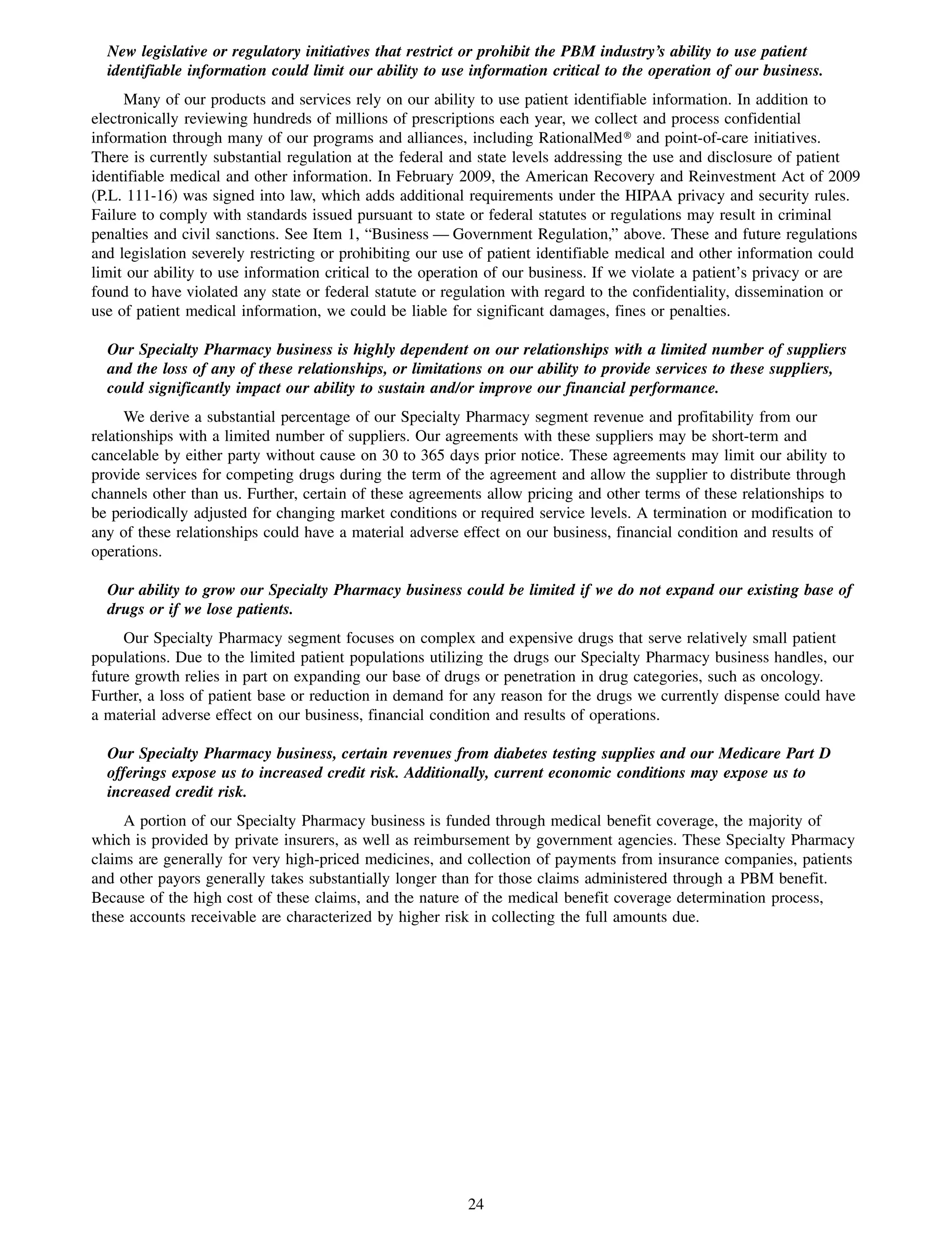 New legislative or regulatory initiatives that restrict or prohibit the PBM industry’s ability to use patient
  identifiable information could limit our ability to use information critical to the operation of our business.
     Many of our products and services rely on our ability to use patient identifiable information. In addition to
electronically reviewing hundreds of millions of prescriptions each year, we collect and process confidential
information through many of our programs and alliances, including RationalMed» and point-of-care initiatives.
There is currently substantial regulation at the federal and state levels addressing the use and disclosure of patient
identifiable medical and other information. In February 2009, the American Recovery and Reinvestment Act of 2009
(P.L. 111-16) was signed into law, which adds additional requirements under the HIPAA privacy and security rules.
Failure to comply with standards issued pursuant to state or federal statutes or regulations may result in criminal
penalties and civil sanctions. See Item 1, “Business — Government Regulation,” above. These and future regulations
and legislation severely restricting or prohibiting our use of patient identifiable medical and other information could
limit our ability to use information critical to the operation of our business. If we violate a patient’s privacy or are
found to have violated any state or federal statute or regulation with regard to the confidentiality, dissemination or
use of patient medical information, we could be liable for significant damages, fines or penalties.

  Our Specialty Pharmacy business is highly dependent on our relationships with a limited number of suppliers
  and the loss of any of these relationships, or limitations on our ability to provide services to these suppliers,
  could significantly impact our ability to sustain and/or improve our financial performance.
      We derive a substantial percentage of our Specialty Pharmacy segment revenue and profitability from our
relationships with a limited number of suppliers. Our agreements with these suppliers may be short-term and
cancelable by either party without cause on 30 to 365 days prior notice. These agreements may limit our ability to
provide services for competing drugs during the term of the agreement and allow the supplier to distribute through
channels other than us. Further, certain of these agreements allow pricing and other terms of these relationships to
be periodically adjusted for changing market conditions or required service levels. A termination or modification to
any of these relationships could have a material adverse effect on our business, financial condition and results of
operations.

  Our ability to grow our Specialty Pharmacy business could be limited if we do not expand our existing base of
  drugs or if we lose patients.
     Our Specialty Pharmacy segment focuses on complex and expensive drugs that serve relatively small patient
populations. Due to the limited patient populations utilizing the drugs our Specialty Pharmacy business handles, our
future growth relies in part on expanding our base of drugs or penetration in drug categories, such as oncology.
Further, a loss of patient base or reduction in demand for any reason for the drugs we currently dispense could have
a material adverse effect on our business, financial condition and results of operations.

  Our Specialty Pharmacy business, certain revenues from diabetes testing supplies and our Medicare Part D
  offerings expose us to increased credit risk. Additionally, current economic conditions may expose us to
  increased credit risk.
     A portion of our Specialty Pharmacy business is funded through medical benefit coverage, the majority of
which is provided by private insurers, as well as reimbursement by government agencies. These Specialty Pharmacy
claims are generally for very high-priced medicines, and collection of payments from insurance companies, patients
and other payors generally takes substantially longer than for those claims administered through a PBM benefit.
Because of the high cost of these claims, and the nature of the medical benefit coverage determination process,
these accounts receivable are characterized by higher risk in collecting the full amounts due.




                                                          24
 
