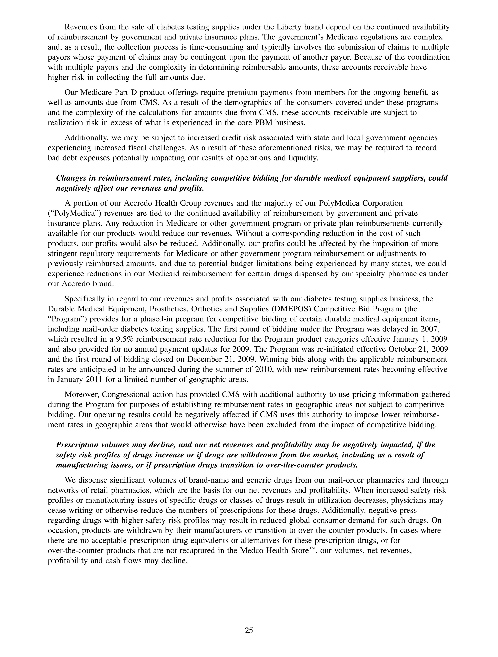Revenues from the sale of diabetes testing supplies under the Liberty brand depend on the continued availability
of reimbursement by government and private insurance plans. The government’s Medicare regulations are complex
and, as a result, the collection process is time-consuming and typically involves the submission of claims to multiple
payors whose payment of claims may be contingent upon the payment of another payor. Because of the coordination
with multiple payors and the complexity in determining reimbursable amounts, these accounts receivable have
higher risk in collecting the full amounts due.
      Our Medicare Part D product offerings require premium payments from members for the ongoing benefit, as
well as amounts due from CMS. As a result of the demographics of the consumers covered under these programs
and the complexity of the calculations for amounts due from CMS, these accounts receivable are subject to
realization risk in excess of what is experienced in the core PBM business.
    Additionally, we may be subject to increased credit risk associated with state and local government agencies
experiencing increased fiscal challenges. As a result of these aforementioned risks, we may be required to record
bad debt expenses potentially impacting our results of operations and liquidity.

  Changes in reimbursement rates, including competitive bidding for durable medical equipment suppliers, could
  negatively affect our revenues and profits.
     A portion of our Accredo Health Group revenues and the majority of our PolyMedica Corporation
(“PolyMedica”) revenues are tied to the continued availability of reimbursement by government and private
insurance plans. Any reduction in Medicare or other government program or private plan reimbursements currently
available for our products would reduce our revenues. Without a corresponding reduction in the cost of such
products, our profits would also be reduced. Additionally, our profits could be affected by the imposition of more
stringent regulatory requirements for Medicare or other government program reimbursement or adjustments to
previously reimbursed amounts, and due to potential budget limitations being experienced by many states, we could
experience reductions in our Medicaid reimbursement for certain drugs dispensed by our specialty pharmacies under
our Accredo brand.
     Specifically in regard to our revenues and profits associated with our diabetes testing supplies business, the
Durable Medical Equipment, Prosthetics, Orthotics and Supplies (DMEPOS) Competitive Bid Program (the
“Program”) provides for a phased-in program for competitive bidding of certain durable medical equipment items,
including mail-order diabetes testing supplies. The first round of bidding under the Program was delayed in 2007,
which resulted in a 9.5% reimbursement rate reduction for the Program product categories effective January 1, 2009
and also provided for no annual payment updates for 2009. The Program was re-initiated effective October 21, 2009
and the first round of bidding closed on December 21, 2009. Winning bids along with the applicable reimbursement
rates are anticipated to be announced during the summer of 2010, with new reimbursement rates becoming effective
in January 2011 for a limited number of geographic areas.
     Moreover, Congressional action has provided CMS with additional authority to use pricing information gathered
during the Program for purposes of establishing reimbursement rates in geographic areas not subject to competitive
bidding. Our operating results could be negatively affected if CMS uses this authority to impose lower reimburse-
ment rates in geographic areas that would otherwise have been excluded from the impact of competitive bidding.

  Prescription volumes may decline, and our net revenues and profitability may be negatively impacted, if the
  safety risk profiles of drugs increase or if drugs are withdrawn from the market, including as a result of
  manufacturing issues, or if prescription drugs transition to over-the-counter products.
     We dispense significant volumes of brand-name and generic drugs from our mail-order pharmacies and through
networks of retail pharmacies, which are the basis for our net revenues and profitability. When increased safety risk
profiles or manufacturing issues of specific drugs or classes of drugs result in utilization decreases, physicians may
cease writing or otherwise reduce the numbers of prescriptions for these drugs. Additionally, negative press
regarding drugs with higher safety risk profiles may result in reduced global consumer demand for such drugs. On
occasion, products are withdrawn by their manufacturers or transition to over-the-counter products. In cases where
there are no acceptable prescription drug equivalents or alternatives for these prescription drugs, or for
over-the-counter products that are not recaptured in the Medco Health StoreTM, our volumes, net revenues,
profitability and cash flows may decline.




                                                          25
 