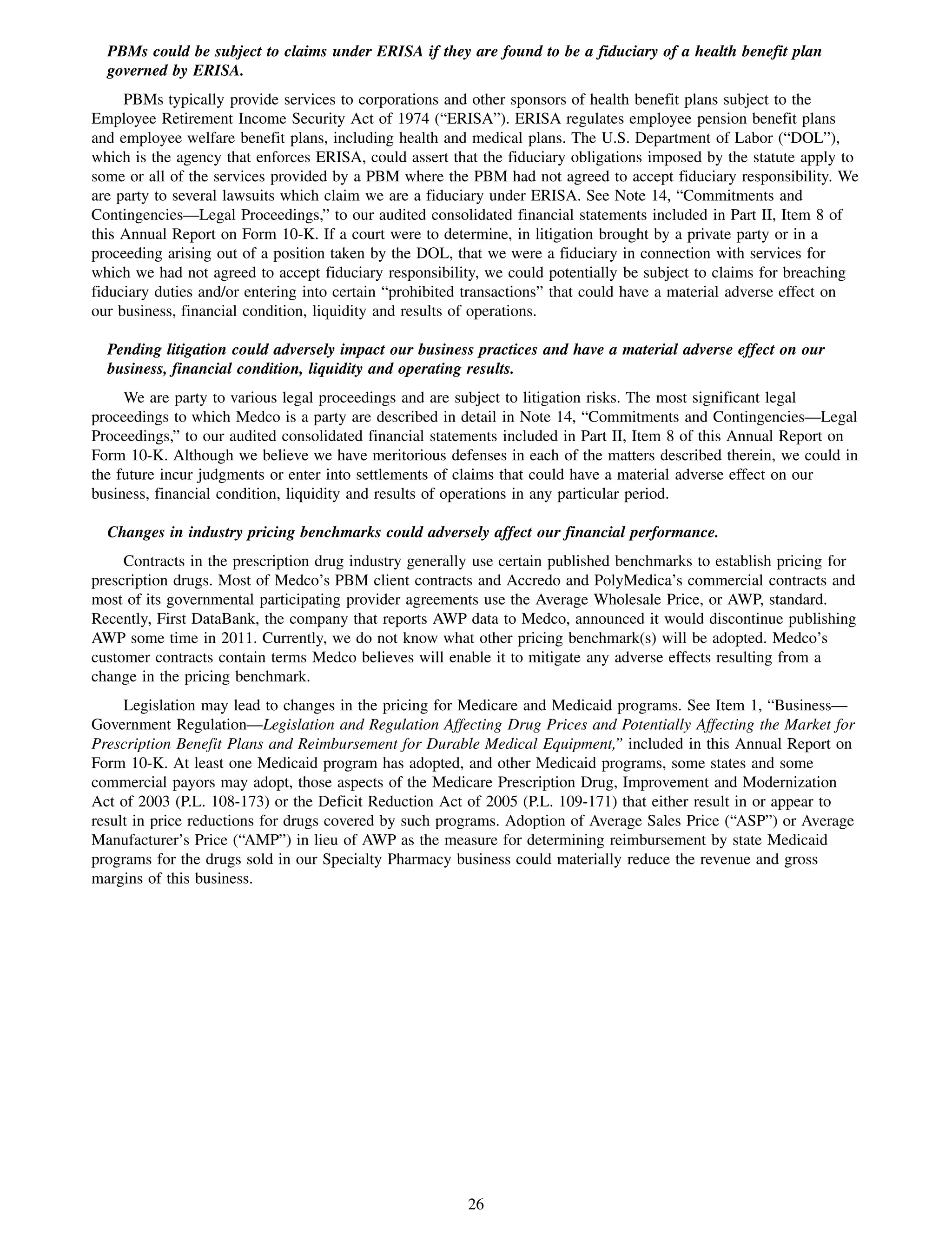 PBMs could be subject to claims under ERISA if they are found to be a fiduciary of a health benefit plan
  governed by ERISA.
     PBMs typically provide services to corporations and other sponsors of health benefit plans subject to the
Employee Retirement Income Security Act of 1974 (“ERISA”). ERISA regulates employee pension benefit plans
and employee welfare benefit plans, including health and medical plans. The U.S. Department of Labor (“DOL”),
which is the agency that enforces ERISA, could assert that the fiduciary obligations imposed by the statute apply to
some or all of the services provided by a PBM where the PBM had not agreed to accept fiduciary responsibility. We
are party to several lawsuits which claim we are a fiduciary under ERISA. See Note 14, “Commitments and
Contingencies—Legal Proceedings,” to our audited consolidated financial statements included in Part II, Item 8 of
this Annual Report on Form 10-K. If a court were to determine, in litigation brought by a private party or in a
proceeding arising out of a position taken by the DOL, that we were a fiduciary in connection with services for
which we had not agreed to accept fiduciary responsibility, we could potentially be subject to claims for breaching
fiduciary duties and/or entering into certain “prohibited transactions” that could have a material adverse effect on
our business, financial condition, liquidity and results of operations.

  Pending litigation could adversely impact our business practices and have a material adverse effect on our
  business, financial condition, liquidity and operating results.
     We are party to various legal proceedings and are subject to litigation risks. The most significant legal
proceedings to which Medco is a party are described in detail in Note 14, “Commitments and Contingencies—Legal
Proceedings,” to our audited consolidated financial statements included in Part II, Item 8 of this Annual Report on
Form 10-K. Although we believe we have meritorious defenses in each of the matters described therein, we could in
the future incur judgments or enter into settlements of claims that could have a material adverse effect on our
business, financial condition, liquidity and results of operations in any particular period.

  Changes in industry pricing benchmarks could adversely affect our financial performance.
     Contracts in the prescription drug industry generally use certain published benchmarks to establish pricing for
prescription drugs. Most of Medco’s PBM client contracts and Accredo and PolyMedica’s commercial contracts and
most of its governmental participating provider agreements use the Average Wholesale Price, or AWP, standard.
Recently, First DataBank, the company that reports AWP data to Medco, announced it would discontinue publishing
AWP some time in 2011. Currently, we do not know what other pricing benchmark(s) will be adopted. Medco’s
customer contracts contain terms Medco believes will enable it to mitigate any adverse effects resulting from a
change in the pricing benchmark.
     Legislation may lead to changes in the pricing for Medicare and Medicaid programs. See Item 1, “Business—
Government Regulation—Legislation and Regulation Affecting Drug Prices and Potentially Affecting the Market for
Prescription Benefit Plans and Reimbursement for Durable Medical Equipment,” included in this Annual Report on
Form 10-K. At least one Medicaid program has adopted, and other Medicaid programs, some states and some
commercial payors may adopt, those aspects of the Medicare Prescription Drug, Improvement and Modernization
Act of 2003 (P.L. 108-173) or the Deficit Reduction Act of 2005 (P.L. 109-171) that either result in or appear to
result in price reductions for drugs covered by such programs. Adoption of Average Sales Price (“ASP”) or Average
Manufacturer’s Price (“AMP”) in lieu of AWP as the measure for determining reimbursement by state Medicaid
programs for the drugs sold in our Specialty Pharmacy business could materially reduce the revenue and gross
margins of this business.




                                                         26
 