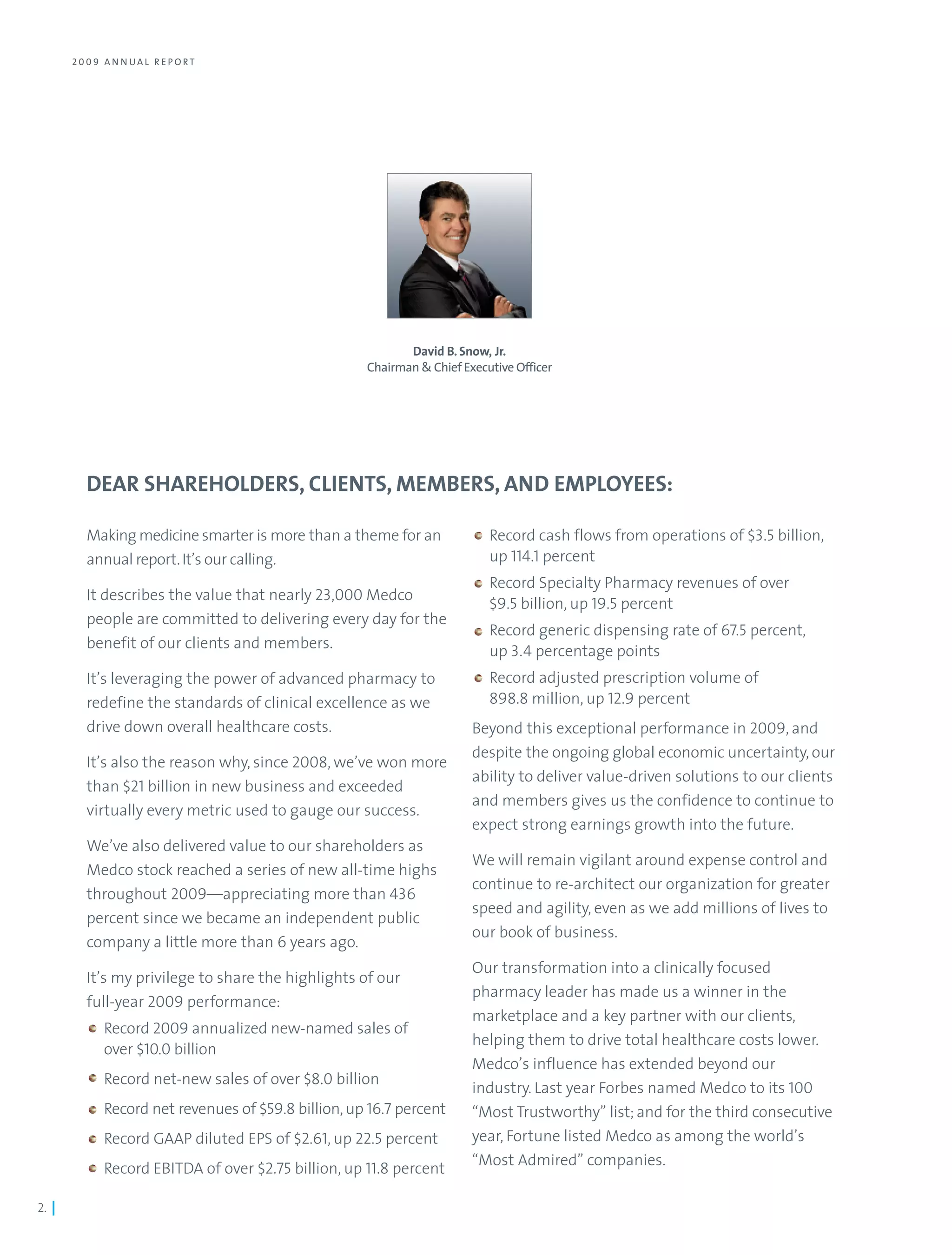 2 0 0 9 A N N UA L R E PO RT




                                                             David B. Snow, Jr.
                                                      Chairman & Chief Executive Officer




          DEAR SHAREHOLDERS, CLIENTS, MEMBERS, AND EMPLOYEES:

          Making medicine smarter is more than a theme for an               Record cash flows from operations of $3.5 billion,
          annual report. It’s our calling.                                  up 114.1 percent
                                                                            Record Specialty Pharmacy revenues of over
          It describes the value that nearly 23,000 Medco
                                                                            $9.5 billion, up 19.5 percent
          people are committed to delivering every day for the
                                                                            Record generic dispensing rate of 67.5 percent,
          benefit of our clients and members.                               up 3.4 percentage points
          It’s leveraging the power of advanced pharmacy to                 Record adjusted prescription volume of
          redefine the standards of clinical excellence as we               898.8 million, up 12.9 percent
          drive down overall healthcare costs.                           Beyond this exceptional performance in 2009, and
                                                                         despite the ongoing global economic uncertainty, our
          It’s also the reason why, since 2008, we’ve won more
                                                                         ability to deliver value-driven solutions to our clients
          than $21 billion in new business and exceeded
                                                                         and members gives us the confidence to continue to
          virtually every metric used to gauge our success.
                                                                         expect strong earnings growth into the future.
          We’ve also delivered value to our shareholders as
                                                                         We will remain vigilant around expense control and
          Medco stock reached a series of new all-time highs
                                                                         continue to re-architect our organization for greater
          throughout 2009—appreciating more than 436
                                                                         speed and agility, even as we add millions of lives to
          percent since we became an independent public
                                                                         our book of business.
          company a little more than 6 years ago.
                                                                         Our transformation into a clinically focused
          It’s my privilege to share the highlights of our
                                                                         pharmacy leader has made us a winner in the
          full-year 2009 performance:
                                                                         marketplace and a key partner with our clients,
              Record 2009 annualized new-named sales of
                                                                         helping them to drive total healthcare costs lower.
              over $10.0 billion
                                                                         Medco’s influence has extended beyond our
              Record net-new sales of over $8.0 billion
                                                                         industry. Last year Forbes named Medco to its 100
              Record net revenues of $59.8 billion, up 16.7 percent      “Most Trustworthy” list; and for the third consecutive
              Record GAAP diluted EPS of $2.61, up 22.5 percent          year, Fortune listed Medco as among the world’s
                                                                         “Most Admired” companies.
              Record EBITDA of over $2.75 billion, up 11.8 percent

2. |
 
