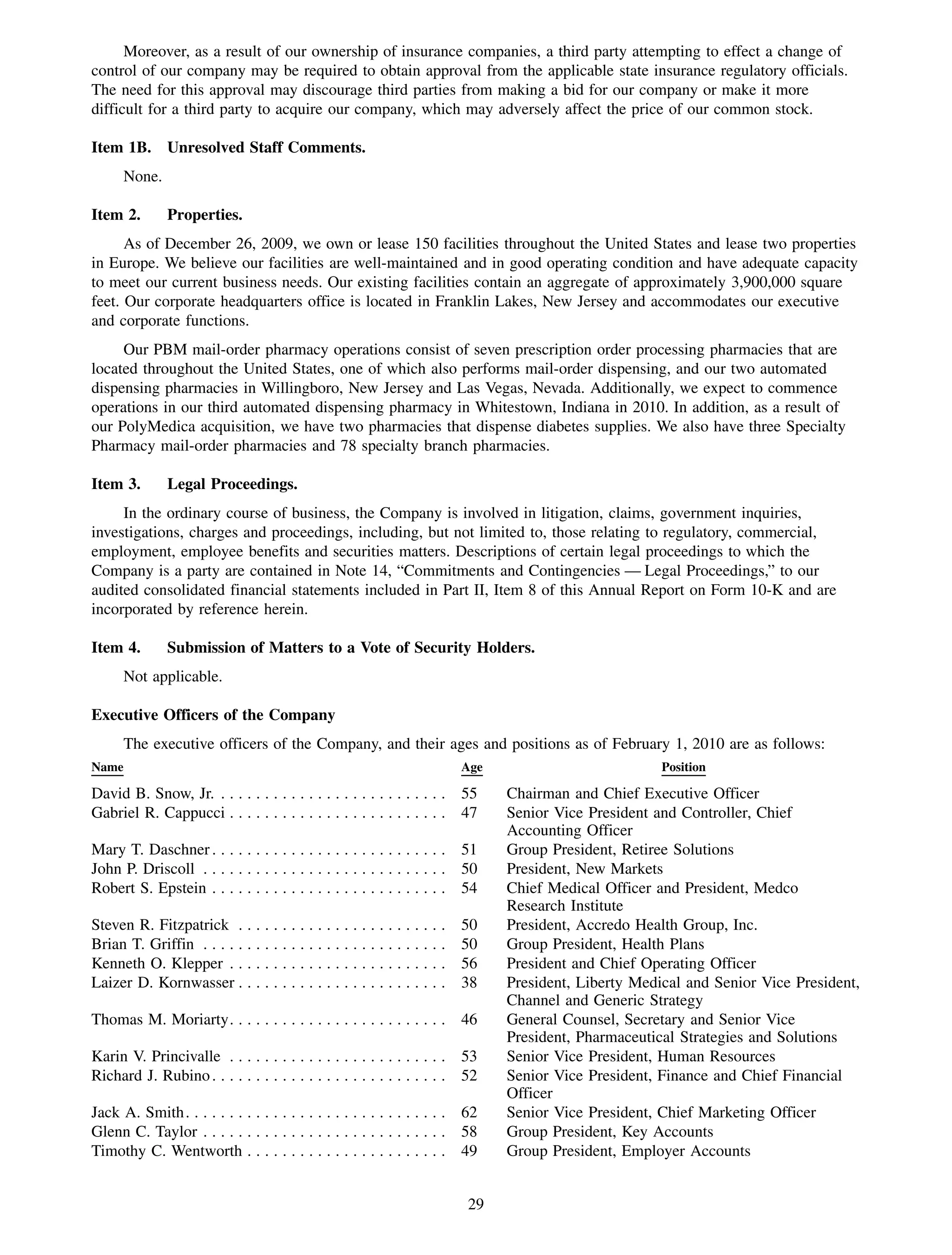 Moreover, as a result of our ownership of insurance companies, a third party attempting to effect a change of
control of our company may be required to obtain approval from the applicable state insurance regulatory officials.
The need for this approval may discourage third parties from making a bid for our company or make it more
difficult for a third party to acquire our company, which may adversely affect the price of our common stock.

Item 1B. Unresolved Staff Comments.
       None.

Item 2.        Properties.
      As of December 26, 2009, we own or lease 150 facilities throughout the United States and lease two properties
in Europe. We believe our facilities are well-maintained and in good operating condition and have adequate capacity
to meet our current business needs. Our existing facilities contain an aggregate of approximately 3,900,000 square
feet. Our corporate headquarters office is located in Franklin Lakes, New Jersey and accommodates our executive
and corporate functions.
     Our PBM mail-order pharmacy operations consist of seven prescription order processing pharmacies that are
located throughout the United States, one of which also performs mail-order dispensing, and our two automated
dispensing pharmacies in Willingboro, New Jersey and Las Vegas, Nevada. Additionally, we expect to commence
operations in our third automated dispensing pharmacy in Whitestown, Indiana in 2010. In addition, as a result of
our PolyMedica acquisition, we have two pharmacies that dispense diabetes supplies. We also have three Specialty
Pharmacy mail-order pharmacies and 78 specialty branch pharmacies.

Item 3.        Legal Proceedings.
     In the ordinary course of business, the Company is involved in litigation, claims, government inquiries,
investigations, charges and proceedings, including, but not limited to, those relating to regulatory, commercial,
employment, employee benefits and securities matters. Descriptions of certain legal proceedings to which the
Company is a party are contained in Note 14, “Commitments and Contingencies — Legal Proceedings,” to our
audited consolidated financial statements included in Part II, Item 8 of this Annual Report on Form 10-K and are
incorporated by reference herein.

Item 4.        Submission of Matters to a Vote of Security Holders.
       Not applicable.

Executive Officers of the Company
       The executive officers of the Company, and their ages and positions as of February 1, 2010 are as follows:
Name                                                                   Age                           Position

David B. Snow, Jr. . . . . . . . . . . . . . . . . . . . . . . . . . . 55     Chairman and Chief Executive Officer
Gabriel R. Cappucci . . . . . . . . . . . . . . . . . . . . . . . . . 47      Senior Vice President and Controller, Chief
                                                                              Accounting Officer
Mary T. Daschner . . . . . . . . . . . . . . . . . . . . . . . . . . . 51     Group President, Retiree Solutions
John P. Driscoll . . . . . . . . . . . . . . . . . . . . . . . . . . . . 50   President, New Markets
Robert S. Epstein . . . . . . . . . . . . . . . . . . . . . . . . . . . 54    Chief Medical Officer and President, Medco
                                                                              Research Institute
Steven R. Fitzpatrick . . . . .      ...................               50     President, Accredo Health Group, Inc.
Brian T. Griffin . . . . . . . . .   ...................               50     Group President, Health Plans
Kenneth O. Klepper . . . . . .       ...................               56     President and Chief Operating Officer
Laizer D. Kornwasser . . . . .       ...................               38     President, Liberty Medical and Senior Vice President,
                                                                              Channel and Generic Strategy
Thomas M. Moriarty. . . . . . . . . . . . . . . . . . . . . . . . . 46        General Counsel, Secretary and Senior Vice
                                                                              President, Pharmaceutical Strategies and Solutions
Karin V. Princivalle . . . . . . . . . . . . . . . . . . . . . . . . . 53     Senior Vice President, Human Resources
Richard J. Rubino . . . . . . . . . . . . . . . . . . . . . . . . . . . 52    Senior Vice President, Finance and Chief Financial
                                                                              Officer
Jack A. Smith. . . . . . . . . . . . . . . . . . . . . . . . . . . . . . 62   Senior Vice President, Chief Marketing Officer
Glenn C. Taylor . . . . . . . . . . . . . . . . . . . . . . . . . . . . 58    Group President, Key Accounts
Timothy C. Wentworth . . . . . . . . . . . . . . . . . . . . . . . 49         Group President, Employer Accounts


                                                                         29
 