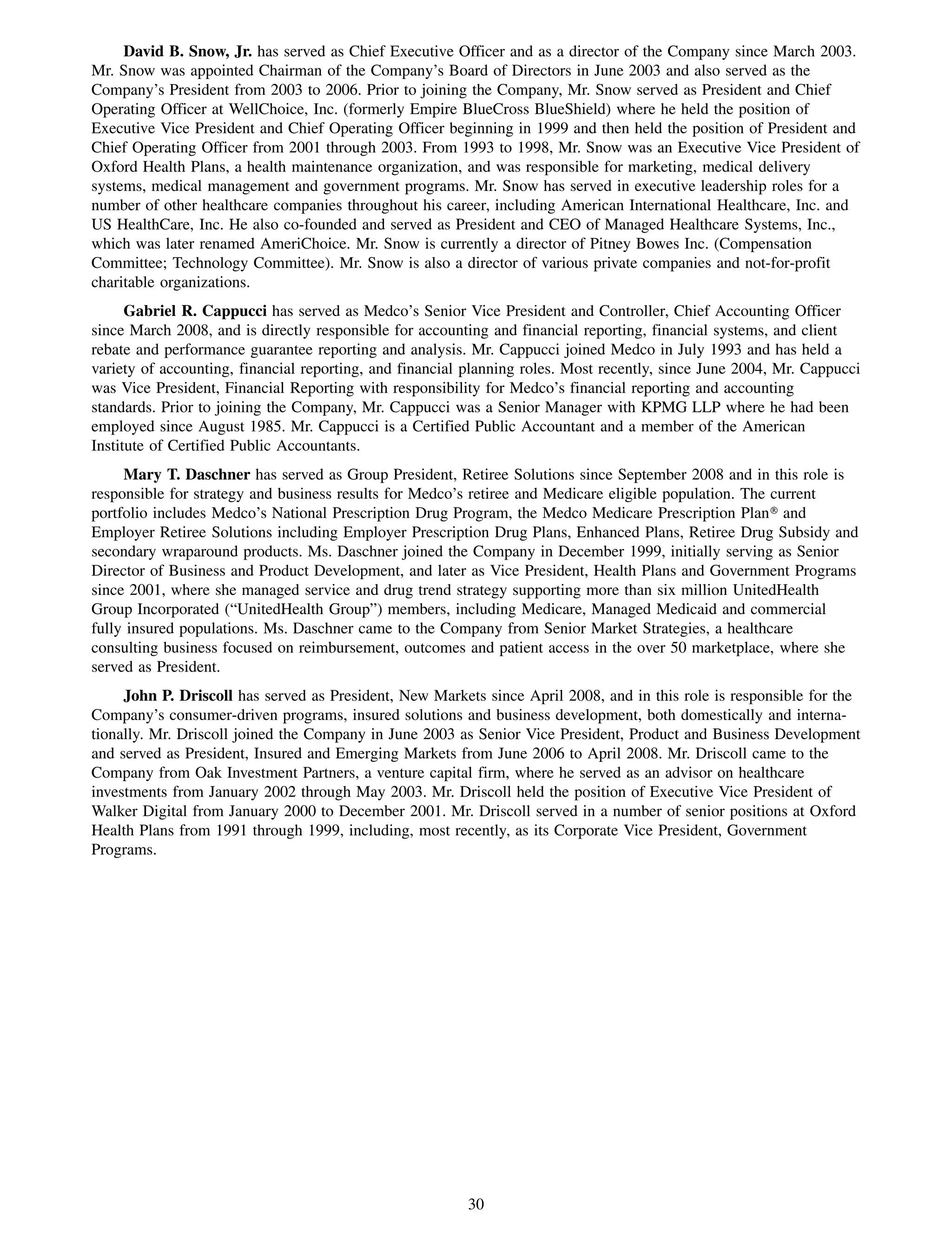 David B. Snow, Jr. has served as Chief Executive Officer and as a director of the Company since March 2003.
Mr. Snow was appointed Chairman of the Company’s Board of Directors in June 2003 and also served as the
Company’s President from 2003 to 2006. Prior to joining the Company, Mr. Snow served as President and Chief
Operating Officer at WellChoice, Inc. (formerly Empire BlueCross BlueShield) where he held the position of
Executive Vice President and Chief Operating Officer beginning in 1999 and then held the position of President and
Chief Operating Officer from 2001 through 2003. From 1993 to 1998, Mr. Snow was an Executive Vice President of
Oxford Health Plans, a health maintenance organization, and was responsible for marketing, medical delivery
systems, medical management and government programs. Mr. Snow has served in executive leadership roles for a
number of other healthcare companies throughout his career, including American International Healthcare, Inc. and
US HealthCare, Inc. He also co-founded and served as President and CEO of Managed Healthcare Systems, Inc.,
which was later renamed AmeriChoice. Mr. Snow is currently a director of Pitney Bowes Inc. (Compensation
Committee; Technology Committee). Mr. Snow is also a director of various private companies and not-for-profit
charitable organizations.
      Gabriel R. Cappucci has served as Medco’s Senior Vice President and Controller, Chief Accounting Officer
since March 2008, and is directly responsible for accounting and financial reporting, financial systems, and client
rebate and performance guarantee reporting and analysis. Mr. Cappucci joined Medco in July 1993 and has held a
variety of accounting, financial reporting, and financial planning roles. Most recently, since June 2004, Mr. Cappucci
was Vice President, Financial Reporting with responsibility for Medco’s financial reporting and accounting
standards. Prior to joining the Company, Mr. Cappucci was a Senior Manager with KPMG LLP where he had been
employed since August 1985. Mr. Cappucci is a Certified Public Accountant and a member of the American
Institute of Certified Public Accountants.
     Mary T. Daschner has served as Group President, Retiree Solutions since September 2008 and in this role is
responsible for strategy and business results for Medco’s retiree and Medicare eligible population. The current
portfolio includes Medco’s National Prescription Drug Program, the Medco Medicare Prescription Plan» and
Employer Retiree Solutions including Employer Prescription Drug Plans, Enhanced Plans, Retiree Drug Subsidy and
secondary wraparound products. Ms. Daschner joined the Company in December 1999, initially serving as Senior
Director of Business and Product Development, and later as Vice President, Health Plans and Government Programs
since 2001, where she managed service and drug trend strategy supporting more than six million UnitedHealth
Group Incorporated (“UnitedHealth Group”) members, including Medicare, Managed Medicaid and commercial
fully insured populations. Ms. Daschner came to the Company from Senior Market Strategies, a healthcare
consulting business focused on reimbursement, outcomes and patient access in the over 50 marketplace, where she
served as President.
     John P. Driscoll has served as President, New Markets since April 2008, and in this role is responsible for the
Company’s consumer-driven programs, insured solutions and business development, both domestically and interna-
tionally. Mr. Driscoll joined the Company in June 2003 as Senior Vice President, Product and Business Development
and served as President, Insured and Emerging Markets from June 2006 to April 2008. Mr. Driscoll came to the
Company from Oak Investment Partners, a venture capital firm, where he served as an advisor on healthcare
investments from January 2002 through May 2003. Mr. Driscoll held the position of Executive Vice President of
Walker Digital from January 2000 to December 2001. Mr. Driscoll served in a number of senior positions at Oxford
Health Plans from 1991 through 1999, including, most recently, as its Corporate Vice President, Government
Programs.




                                                         30
 