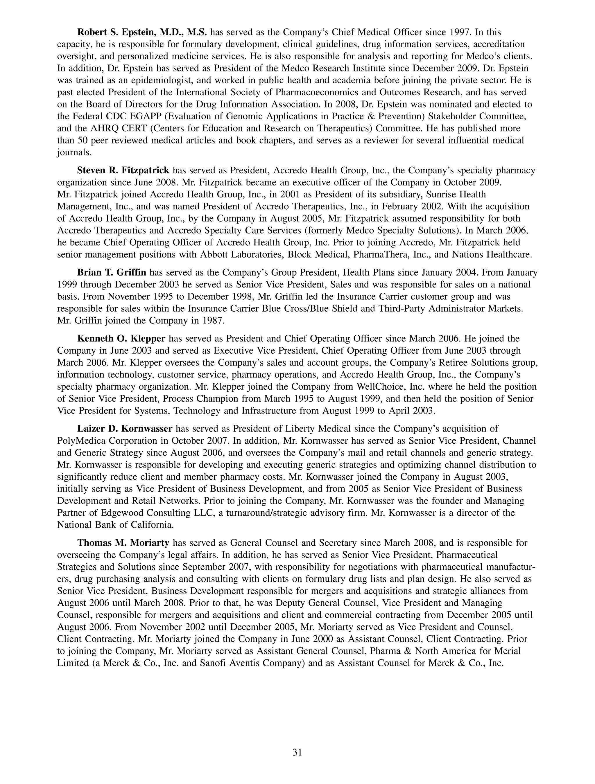 Robert S. Epstein, M.D., M.S. has served as the Company’s Chief Medical Officer since 1997. In this
capacity, he is responsible for formulary development, clinical guidelines, drug information services, accreditation
oversight, and personalized medicine services. He is also responsible for analysis and reporting for Medco’s clients.
In addition, Dr. Epstein has served as President of the Medco Research Institute since December 2009. Dr. Epstein
was trained as an epidemiologist, and worked in public health and academia before joining the private sector. He is
past elected President of the International Society of Pharmacoeconomics and Outcomes Research, and has served
on the Board of Directors for the Drug Information Association. In 2008, Dr. Epstein was nominated and elected to
the Federal CDC EGAPP (Evaluation of Genomic Applications in Practice & Prevention) Stakeholder Committee,
and the AHRQ CERT (Centers for Education and Research on Therapeutics) Committee. He has published more
than 50 peer reviewed medical articles and book chapters, and serves as a reviewer for several influential medical
journals.
     Steven R. Fitzpatrick has served as President, Accredo Health Group, Inc., the Company’s specialty pharmacy
organization since June 2008. Mr. Fitzpatrick became an executive officer of the Company in October 2009.
Mr. Fitzpatrick joined Accredo Health Group, Inc., in 2001 as President of its subsidiary, Sunrise Health
Management, Inc., and was named President of Accredo Therapeutics, Inc., in February 2002. With the acquisition
of Accredo Health Group, Inc., by the Company in August 2005, Mr. Fitzpatrick assumed responsibility for both
Accredo Therapeutics and Accredo Specialty Care Services (formerly Medco Specialty Solutions). In March 2006,
he became Chief Operating Officer of Accredo Health Group, Inc. Prior to joining Accredo, Mr. Fitzpatrick held
senior management positions with Abbott Laboratories, Block Medical, PharmaThera, Inc., and Nations Healthcare.
     Brian T. Griffin has served as the Company’s Group President, Health Plans since January 2004. From January
1999 through December 2003 he served as Senior Vice President, Sales and was responsible for sales on a national
basis. From November 1995 to December 1998, Mr. Griffin led the Insurance Carrier customer group and was
responsible for sales within the Insurance Carrier Blue Cross/Blue Shield and Third-Party Administrator Markets.
Mr. Griffin joined the Company in 1987.
     Kenneth O. Klepper has served as President and Chief Operating Officer since March 2006. He joined the
Company in June 2003 and served as Executive Vice President, Chief Operating Officer from June 2003 through
March 2006. Mr. Klepper oversees the Company’s sales and account groups, the Company’s Retiree Solutions group,
information technology, customer service, pharmacy operations, and Accredo Health Group, Inc., the Company’s
specialty pharmacy organization. Mr. Klepper joined the Company from WellChoice, Inc. where he held the position
of Senior Vice President, Process Champion from March 1995 to August 1999, and then held the position of Senior
Vice President for Systems, Technology and Infrastructure from August 1999 to April 2003.
      Laizer D. Kornwasser has served as President of Liberty Medical since the Company’s acquisition of
PolyMedica Corporation in October 2007. In addition, Mr. Kornwasser has served as Senior Vice President, Channel
and Generic Strategy since August 2006, and oversees the Company’s mail and retail channels and generic strategy.
Mr. Kornwasser is responsible for developing and executing generic strategies and optimizing channel distribution to
significantly reduce client and member pharmacy costs. Mr. Kornwasser joined the Company in August 2003,
initially serving as Vice President of Business Development, and from 2005 as Senior Vice President of Business
Development and Retail Networks. Prior to joining the Company, Mr. Kornwasser was the founder and Managing
Partner of Edgewood Consulting LLC, a turnaround/strategic advisory firm. Mr. Kornwasser is a director of the
National Bank of California.
      Thomas M. Moriarty has served as General Counsel and Secretary since March 2008, and is responsible for
overseeing the Company’s legal affairs. In addition, he has served as Senior Vice President, Pharmaceutical
Strategies and Solutions since September 2007, with responsibility for negotiations with pharmaceutical manufactur-
ers, drug purchasing analysis and consulting with clients on formulary drug lists and plan design. He also served as
Senior Vice President, Business Development responsible for mergers and acquisitions and strategic alliances from
August 2006 until March 2008. Prior to that, he was Deputy General Counsel, Vice President and Managing
Counsel, responsible for mergers and acquisitions and client and commercial contracting from December 2005 until
August 2006. From November 2002 until December 2005, Mr. Moriarty served as Vice President and Counsel,
Client Contracting. Mr. Moriarty joined the Company in June 2000 as Assistant Counsel, Client Contracting. Prior
to joining the Company, Mr. Moriarty served as Assistant General Counsel, Pharma & North America for Merial
Limited (a Merck & Co., Inc. and Sanofi Aventis Company) and as Assistant Counsel for Merck & Co., Inc.




                                                         31
 