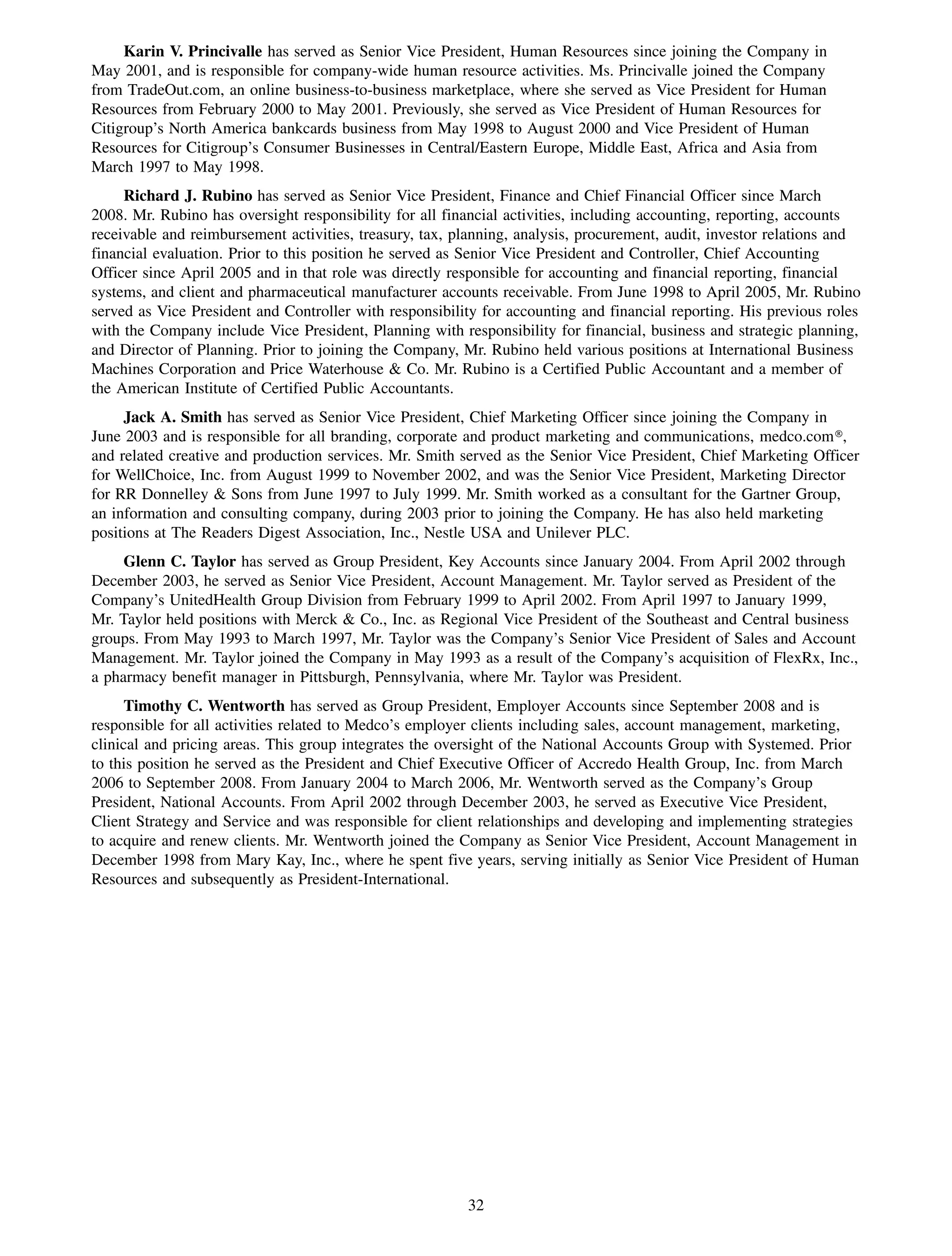 Karin V. Princivalle has served as Senior Vice President, Human Resources since joining the Company in
May 2001, and is responsible for company-wide human resource activities. Ms. Princivalle joined the Company
from TradeOut.com, an online business-to-business marketplace, where she served as Vice President for Human
Resources from February 2000 to May 2001. Previously, she served as Vice President of Human Resources for
Citigroup’s North America bankcards business from May 1998 to August 2000 and Vice President of Human
Resources for Citigroup’s Consumer Businesses in Central/Eastern Europe, Middle East, Africa and Asia from
March 1997 to May 1998.
     Richard J. Rubino has served as Senior Vice President, Finance and Chief Financial Officer since March
2008. Mr. Rubino has oversight responsibility for all financial activities, including accounting, reporting, accounts
receivable and reimbursement activities, treasury, tax, planning, analysis, procurement, audit, investor relations and
financial evaluation. Prior to this position he served as Senior Vice President and Controller, Chief Accounting
Officer since April 2005 and in that role was directly responsible for accounting and financial reporting, financial
systems, and client and pharmaceutical manufacturer accounts receivable. From June 1998 to April 2005, Mr. Rubino
served as Vice President and Controller with responsibility for accounting and financial reporting. His previous roles
with the Company include Vice President, Planning with responsibility for financial, business and strategic planning,
and Director of Planning. Prior to joining the Company, Mr. Rubino held various positions at International Business
Machines Corporation and Price Waterhouse & Co. Mr. Rubino is a Certified Public Accountant and a member of
the American Institute of Certified Public Accountants.
     Jack A. Smith has served as Senior Vice President, Chief Marketing Officer since joining the Company in
June 2003 and is responsible for all branding, corporate and product marketing and communications, medco.com»,
and related creative and production services. Mr. Smith served as the Senior Vice President, Chief Marketing Officer
for WellChoice, Inc. from August 1999 to November 2002, and was the Senior Vice President, Marketing Director
for RR Donnelley & Sons from June 1997 to July 1999. Mr. Smith worked as a consultant for the Gartner Group,
an information and consulting company, during 2003 prior to joining the Company. He has also held marketing
positions at The Readers Digest Association, Inc., Nestle USA and Unilever PLC.
     Glenn C. Taylor has served as Group President, Key Accounts since January 2004. From April 2002 through
December 2003, he served as Senior Vice President, Account Management. Mr. Taylor served as President of the
Company’s UnitedHealth Group Division from February 1999 to April 2002. From April 1997 to January 1999,
Mr. Taylor held positions with Merck & Co., Inc. as Regional Vice President of the Southeast and Central business
groups. From May 1993 to March 1997, Mr. Taylor was the Company’s Senior Vice President of Sales and Account
Management. Mr. Taylor joined the Company in May 1993 as a result of the Company’s acquisition of FlexRx, Inc.,
a pharmacy benefit manager in Pittsburgh, Pennsylvania, where Mr. Taylor was President.
      Timothy C. Wentworth has served as Group President, Employer Accounts since September 2008 and is
responsible for all activities related to Medco’s employer clients including sales, account management, marketing,
clinical and pricing areas. This group integrates the oversight of the National Accounts Group with Systemed. Prior
to this position he served as the President and Chief Executive Officer of Accredo Health Group, Inc. from March
2006 to September 2008. From January 2004 to March 2006, Mr. Wentworth served as the Company’s Group
President, National Accounts. From April 2002 through December 2003, he served as Executive Vice President,
Client Strategy and Service and was responsible for client relationships and developing and implementing strategies
to acquire and renew clients. Mr. Wentworth joined the Company as Senior Vice President, Account Management in
December 1998 from Mary Kay, Inc., where he spent five years, serving initially as Senior Vice President of Human
Resources and subsequently as President-International.




                                                         32
 