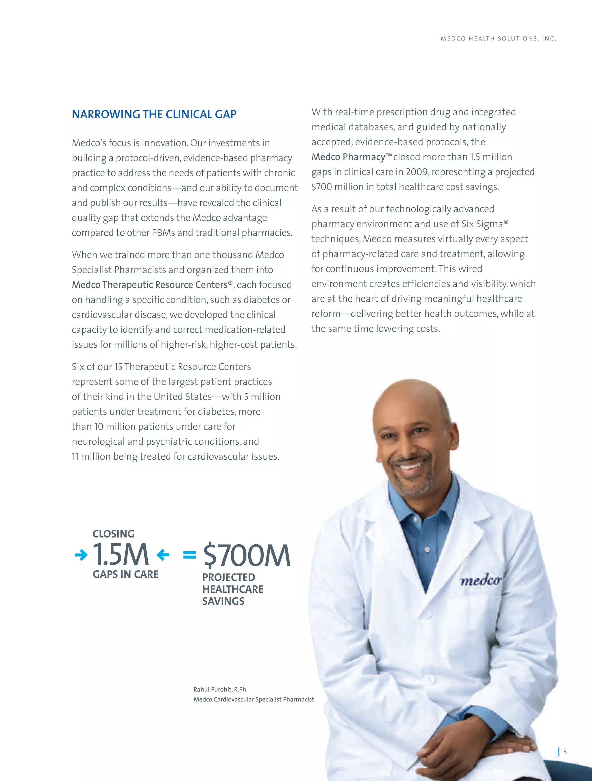 M E D C O H E A LT H S O L U T I O N S , I N C .




NARROWING THE CLINICAL GAP                                             With real-time prescription drug and integrated
                                                                       medical databases, and guided by nationally
Medco’s focus is innovation. Our investments in                        accepted, evidence-based protocols, the
building a protocol-driven, evidence-based pharmacy                    Medco Pharmacy™closed more than 1.5 million
practice to address the needs of patients with chronic                 gaps in clinical care in 2009, representing a projected
and complex conditions—and our ability to document                     $700 million in total healthcare cost savings.
and publish our results—have revealed the clinical
                                                                       As a result of our technologically advanced
quality gap that extends the Medco advantage
                                                                       pharmacy environment and use of Six Sigma®
compared to other PBMs and traditional pharmacies.
                                                                       techniques, Medco measures virtually every aspect
When we trained more than one thousand Medco                           of pharmacy-related care and treatment, allowing
Specialist Pharmacists and organized them into                         for continuous improvement. This wired
Medco Therapeutic Resource Centers®, each focused                      environment creates efficiencies and visibility, which
on handling a specific condition, such as diabetes or                  are at the heart of driving meaningful healthcare
cardiovascular disease, we developed the clinical                      reform—delivering better health outcomes, while at
capacity to identify and correct medication-related                    the same time lowering costs.
issues for millions of higher-risk, higher-cost patients.

Six of our 15 Therapeutic Resource Centers
represent some of the largest patient practices
of their kind in the United States—with 5 million
patients under treatment for diabetes, more
than 10 million patients under care for
neurological and psychiatric conditions, and
11 million being treated for cardiovascular issues.




     CLOSING

     1.5M
     GAPS IN CARE
                                 $700M
                                 PROJECTED
                                 HEALTHCARE
                                 SAVINGS




                              Rahul Purohit, R.Ph.
                              Medco Cardiovascular Specialist Pharmacist




                                                                                                                                                         | 3.
 