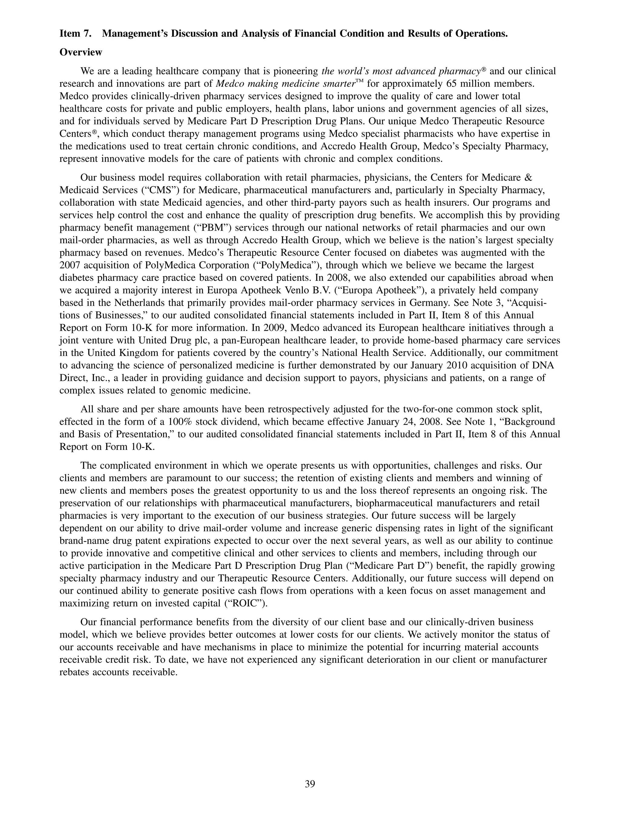 Item 7.   Management’s Discussion and Analysis of Financial Condition and Results of Operations.
Overview
     We are a leading healthcare company that is pioneering the world’s most advanced pharmacy» and our clinical
research and innovations are part of Medco making medicine smarterTM for approximately 65 million members.
Medco provides clinically-driven pharmacy services designed to improve the quality of care and lower total
healthcare costs for private and public employers, health plans, labor unions and government agencies of all sizes,
and for individuals served by Medicare Part D Prescription Drug Plans. Our unique Medco Therapeutic Resource
Centers», which conduct therapy management programs using Medco specialist pharmacists who have expertise in
the medications used to treat certain chronic conditions, and Accredo Health Group, Medco’s Specialty Pharmacy,
represent innovative models for the care of patients with chronic and complex conditions.
      Our business model requires collaboration with retail pharmacies, physicians, the Centers for Medicare &
Medicaid Services (“CMS”) for Medicare, pharmaceutical manufacturers and, particularly in Specialty Pharmacy,
collaboration with state Medicaid agencies, and other third-party payors such as health insurers. Our programs and
services help control the cost and enhance the quality of prescription drug benefits. We accomplish this by providing
pharmacy benefit management (“PBM”) services through our national networks of retail pharmacies and our own
mail-order pharmacies, as well as through Accredo Health Group, which we believe is the nation’s largest specialty
pharmacy based on revenues. Medco’s Therapeutic Resource Center focused on diabetes was augmented with the
2007 acquisition of PolyMedica Corporation (“PolyMedica”), through which we believe we became the largest
diabetes pharmacy care practice based on covered patients. In 2008, we also extended our capabilities abroad when
we acquired a majority interest in Europa Apotheek Venlo B.V. (“Europa Apotheek”), a privately held company
based in the Netherlands that primarily provides mail-order pharmacy services in Germany. See Note 3, “Acquisi-
tions of Businesses,” to our audited consolidated financial statements included in Part II, Item 8 of this Annual
Report on Form 10-K for more information. In 2009, Medco advanced its European healthcare initiatives through a
joint venture with United Drug plc, a pan-European healthcare leader, to provide home-based pharmacy care services
in the United Kingdom for patients covered by the country’s National Health Service. Additionally, our commitment
to advancing the science of personalized medicine is further demonstrated by our January 2010 acquisition of DNA
Direct, Inc., a leader in providing guidance and decision support to payors, physicians and patients, on a range of
complex issues related to genomic medicine.
     All share and per share amounts have been retrospectively adjusted for the two-for-one common stock split,
effected in the form of a 100% stock dividend, which became effective January 24, 2008. See Note 1, “Background
and Basis of Presentation,” to our audited consolidated financial statements included in Part II, Item 8 of this Annual
Report on Form 10-K.
     The complicated environment in which we operate presents us with opportunities, challenges and risks. Our
clients and members are paramount to our success; the retention of existing clients and members and winning of
new clients and members poses the greatest opportunity to us and the loss thereof represents an ongoing risk. The
preservation of our relationships with pharmaceutical manufacturers, biopharmaceutical manufacturers and retail
pharmacies is very important to the execution of our business strategies. Our future success will be largely
dependent on our ability to drive mail-order volume and increase generic dispensing rates in light of the significant
brand-name drug patent expirations expected to occur over the next several years, as well as our ability to continue
to provide innovative and competitive clinical and other services to clients and members, including through our
active participation in the Medicare Part D Prescription Drug Plan (“Medicare Part D”) benefit, the rapidly growing
specialty pharmacy industry and our Therapeutic Resource Centers. Additionally, our future success will depend on
our continued ability to generate positive cash flows from operations with a keen focus on asset management and
maximizing return on invested capital (“ROIC”).
     Our financial performance benefits from the diversity of our client base and our clinically-driven business
model, which we believe provides better outcomes at lower costs for our clients. We actively monitor the status of
our accounts receivable and have mechanisms in place to minimize the potential for incurring material accounts
receivable credit risk. To date, we have not experienced any significant deterioration in our client or manufacturer
rebates accounts receivable.




                                                          39
 
