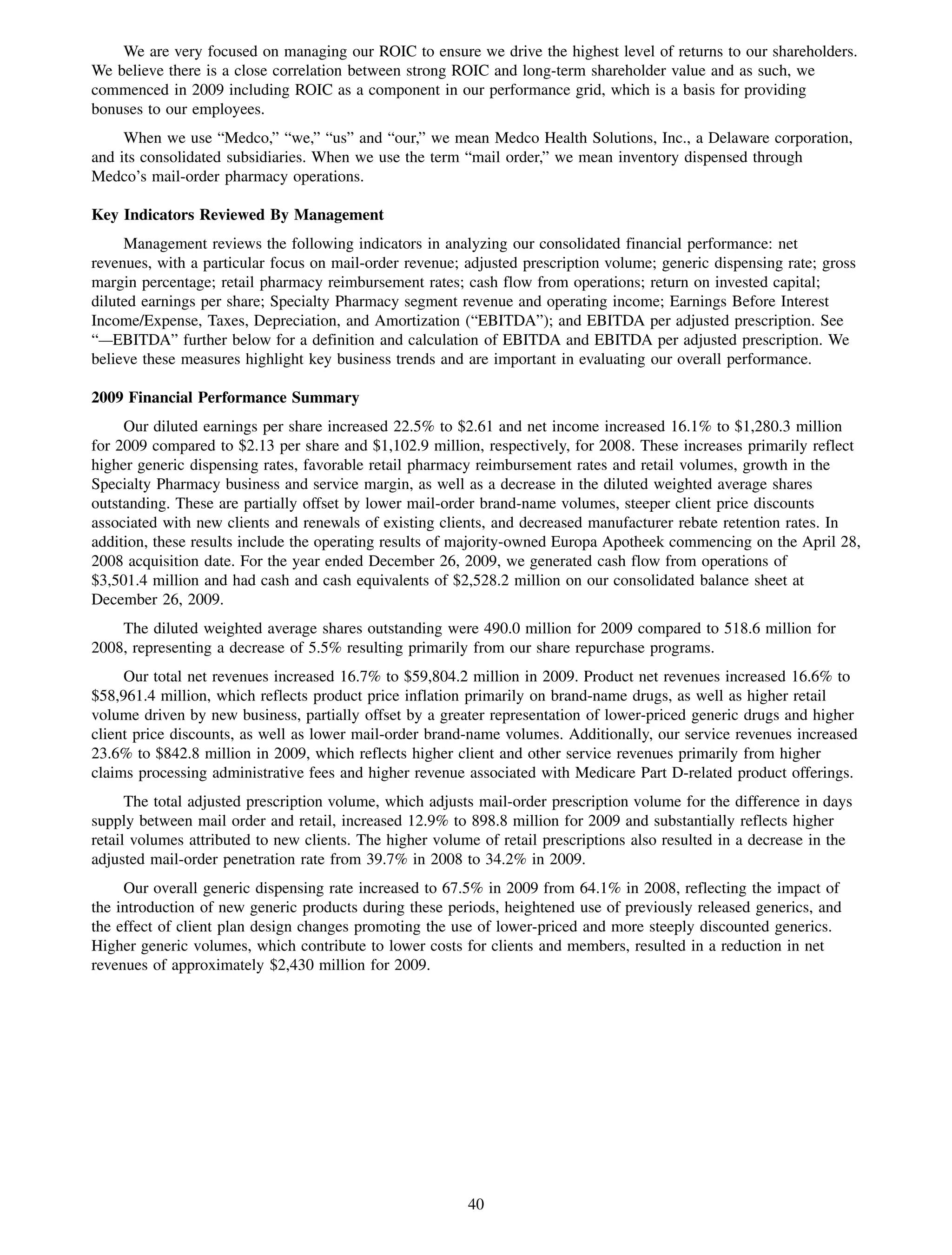 We are very focused on managing our ROIC to ensure we drive the highest level of returns to our shareholders.
We believe there is a close correlation between strong ROIC and long-term shareholder value and as such, we
commenced in 2009 including ROIC as a component in our performance grid, which is a basis for providing
bonuses to our employees.
     When we use “Medco,” “we,” “us” and “our,” we mean Medco Health Solutions, Inc., a Delaware corporation,
and its consolidated subsidiaries. When we use the term “mail order,” we mean inventory dispensed through
Medco’s mail-order pharmacy operations.

Key Indicators Reviewed By Management
     Management reviews the following indicators in analyzing our consolidated financial performance: net
revenues, with a particular focus on mail-order revenue; adjusted prescription volume; generic dispensing rate; gross
margin percentage; retail pharmacy reimbursement rates; cash flow from operations; return on invested capital;
diluted earnings per share; Specialty Pharmacy segment revenue and operating income; Earnings Before Interest
Income/Expense, Taxes, Depreciation, and Amortization (“EBITDA”); and EBITDA per adjusted prescription. See
“—EBITDA” further below for a definition and calculation of EBITDA and EBITDA per adjusted prescription. We
believe these measures highlight key business trends and are important in evaluating our overall performance.

2009 Financial Performance Summary
     Our diluted earnings per share increased 22.5% to $2.61 and net income increased 16.1% to $1,280.3 million
for 2009 compared to $2.13 per share and $1,102.9 million, respectively, for 2008. These increases primarily reflect
higher generic dispensing rates, favorable retail pharmacy reimbursement rates and retail volumes, growth in the
Specialty Pharmacy business and service margin, as well as a decrease in the diluted weighted average shares
outstanding. These are partially offset by lower mail-order brand-name volumes, steeper client price discounts
associated with new clients and renewals of existing clients, and decreased manufacturer rebate retention rates. In
addition, these results include the operating results of majority-owned Europa Apotheek commencing on the April 28,
2008 acquisition date. For the year ended December 26, 2009, we generated cash flow from operations of
$3,501.4 million and had cash and cash equivalents of $2,528.2 million on our consolidated balance sheet at
December 26, 2009.
    The diluted weighted average shares outstanding were 490.0 million for 2009 compared to 518.6 million for
2008, representing a decrease of 5.5% resulting primarily from our share repurchase programs.
     Our total net revenues increased 16.7% to $59,804.2 million in 2009. Product net revenues increased 16.6% to
$58,961.4 million, which reflects product price inflation primarily on brand-name drugs, as well as higher retail
volume driven by new business, partially offset by a greater representation of lower-priced generic drugs and higher
client price discounts, as well as lower mail-order brand-name volumes. Additionally, our service revenues increased
23.6% to $842.8 million in 2009, which reflects higher client and other service revenues primarily from higher
claims processing administrative fees and higher revenue associated with Medicare Part D-related product offerings.
      The total adjusted prescription volume, which adjusts mail-order prescription volume for the difference in days
supply between mail order and retail, increased 12.9% to 898.8 million for 2009 and substantially reflects higher
retail volumes attributed to new clients. The higher volume of retail prescriptions also resulted in a decrease in the
adjusted mail-order penetration rate from 39.7% in 2008 to 34.2% in 2009.
     Our overall generic dispensing rate increased to 67.5% in 2009 from 64.1% in 2008, reflecting the impact of
the introduction of new generic products during these periods, heightened use of previously released generics, and
the effect of client plan design changes promoting the use of lower-priced and more steeply discounted generics.
Higher generic volumes, which contribute to lower costs for clients and members, resulted in a reduction in net
revenues of approximately $2,430 million for 2009.




                                                          40
 