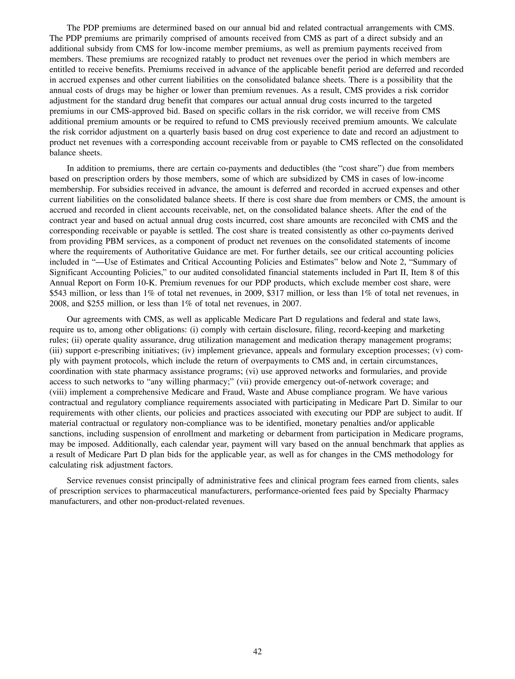 The PDP premiums are determined based on our annual bid and related contractual arrangements with CMS.
The PDP premiums are primarily comprised of amounts received from CMS as part of a direct subsidy and an
additional subsidy from CMS for low-income member premiums, as well as premium payments received from
members. These premiums are recognized ratably to product net revenues over the period in which members are
entitled to receive benefits. Premiums received in advance of the applicable benefit period are deferred and recorded
in accrued expenses and other current liabilities on the consolidated balance sheets. There is a possibility that the
annual costs of drugs may be higher or lower than premium revenues. As a result, CMS provides a risk corridor
adjustment for the standard drug benefit that compares our actual annual drug costs incurred to the targeted
premiums in our CMS-approved bid. Based on specific collars in the risk corridor, we will receive from CMS
additional premium amounts or be required to refund to CMS previously received premium amounts. We calculate
the risk corridor adjustment on a quarterly basis based on drug cost experience to date and record an adjustment to
product net revenues with a corresponding account receivable from or payable to CMS reflected on the consolidated
balance sheets.
     In addition to premiums, there are certain co-payments and deductibles (the “cost share”) due from members
based on prescription orders by those members, some of which are subsidized by CMS in cases of low-income
membership. For subsidies received in advance, the amount is deferred and recorded in accrued expenses and other
current liabilities on the consolidated balance sheets. If there is cost share due from members or CMS, the amount is
accrued and recorded in client accounts receivable, net, on the consolidated balance sheets. After the end of the
contract year and based on actual annual drug costs incurred, cost share amounts are reconciled with CMS and the
corresponding receivable or payable is settled. The cost share is treated consistently as other co-payments derived
from providing PBM services, as a component of product net revenues on the consolidated statements of income
where the requirements of Authoritative Guidance are met. For further details, see our critical accounting policies
included in “—Use of Estimates and Critical Accounting Policies and Estimates” below and Note 2, “Summary of
Significant Accounting Policies,” to our audited consolidated financial statements included in Part II, Item 8 of this
Annual Report on Form 10-K. Premium revenues for our PDP products, which exclude member cost share, were
$543 million, or less than 1% of total net revenues, in 2009, $317 million, or less than 1% of total net revenues, in
2008, and $255 million, or less than 1% of total net revenues, in 2007.
      Our agreements with CMS, as well as applicable Medicare Part D regulations and federal and state laws,
require us to, among other obligations: (i) comply with certain disclosure, filing, record-keeping and marketing
rules; (ii) operate quality assurance, drug utilization management and medication therapy management programs;
(iii) support e-prescribing initiatives; (iv) implement grievance, appeals and formulary exception processes; (v) com-
ply with payment protocols, which include the return of overpayments to CMS and, in certain circumstances,
coordination with state pharmacy assistance programs; (vi) use approved networks and formularies, and provide
access to such networks to “any willing pharmacy;” (vii) provide emergency out-of-network coverage; and
(viii) implement a comprehensive Medicare and Fraud, Waste and Abuse compliance program. We have various
contractual and regulatory compliance requirements associated with participating in Medicare Part D. Similar to our
requirements with other clients, our policies and practices associated with executing our PDP are subject to audit. If
material contractual or regulatory non-compliance was to be identified, monetary penalties and/or applicable
sanctions, including suspension of enrollment and marketing or debarment from participation in Medicare programs,
may be imposed. Additionally, each calendar year, payment will vary based on the annual benchmark that applies as
a result of Medicare Part D plan bids for the applicable year, as well as for changes in the CMS methodology for
calculating risk adjustment factors.
     Service revenues consist principally of administrative fees and clinical program fees earned from clients, sales
of prescription services to pharmaceutical manufacturers, performance-oriented fees paid by Specialty Pharmacy
manufacturers, and other non-product-related revenues.




                                                          42
 