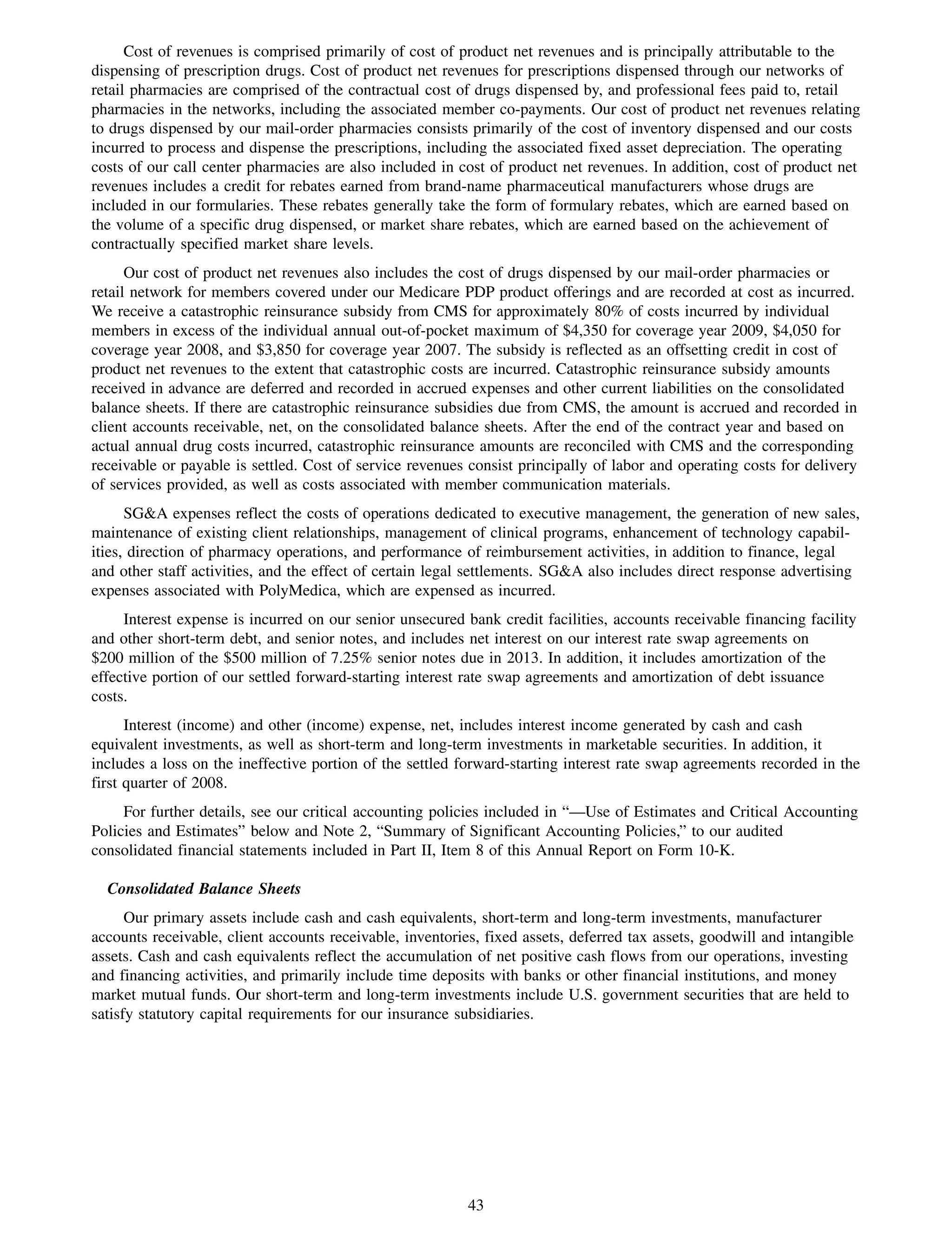 Cost of revenues is comprised primarily of cost of product net revenues and is principally attributable to the
dispensing of prescription drugs. Cost of product net revenues for prescriptions dispensed through our networks of
retail pharmacies are comprised of the contractual cost of drugs dispensed by, and professional fees paid to, retail
pharmacies in the networks, including the associated member co-payments. Our cost of product net revenues relating
to drugs dispensed by our mail-order pharmacies consists primarily of the cost of inventory dispensed and our costs
incurred to process and dispense the prescriptions, including the associated fixed asset depreciation. The operating
costs of our call center pharmacies are also included in cost of product net revenues. In addition, cost of product net
revenues includes a credit for rebates earned from brand-name pharmaceutical manufacturers whose drugs are
included in our formularies. These rebates generally take the form of formulary rebates, which are earned based on
the volume of a specific drug dispensed, or market share rebates, which are earned based on the achievement of
contractually specified market share levels.
      Our cost of product net revenues also includes the cost of drugs dispensed by our mail-order pharmacies or
retail network for members covered under our Medicare PDP product offerings and are recorded at cost as incurred.
We receive a catastrophic reinsurance subsidy from CMS for approximately 80% of costs incurred by individual
members in excess of the individual annual out-of-pocket maximum of $4,350 for coverage year 2009, $4,050 for
coverage year 2008, and $3,850 for coverage year 2007. The subsidy is reflected as an offsetting credit in cost of
product net revenues to the extent that catastrophic costs are incurred. Catastrophic reinsurance subsidy amounts
received in advance are deferred and recorded in accrued expenses and other current liabilities on the consolidated
balance sheets. If there are catastrophic reinsurance subsidies due from CMS, the amount is accrued and recorded in
client accounts receivable, net, on the consolidated balance sheets. After the end of the contract year and based on
actual annual drug costs incurred, catastrophic reinsurance amounts are reconciled with CMS and the corresponding
receivable or payable is settled. Cost of service revenues consist principally of labor and operating costs for delivery
of services provided, as well as costs associated with member communication materials.
      SG&A expenses reflect the costs of operations dedicated to executive management, the generation of new sales,
maintenance of existing client relationships, management of clinical programs, enhancement of technology capabil-
ities, direction of pharmacy operations, and performance of reimbursement activities, in addition to finance, legal
and other staff activities, and the effect of certain legal settlements. SG&A also includes direct response advertising
expenses associated with PolyMedica, which are expensed as incurred.
     Interest expense is incurred on our senior unsecured bank credit facilities, accounts receivable financing facility
and other short-term debt, and senior notes, and includes net interest on our interest rate swap agreements on
$200 million of the $500 million of 7.25% senior notes due in 2013. In addition, it includes amortization of the
effective portion of our settled forward-starting interest rate swap agreements and amortization of debt issuance
costs.
      Interest (income) and other (income) expense, net, includes interest income generated by cash and cash
equivalent investments, as well as short-term and long-term investments in marketable securities. In addition, it
includes a loss on the ineffective portion of the settled forward-starting interest rate swap agreements recorded in the
first quarter of 2008.
     For further details, see our critical accounting policies included in “—Use of Estimates and Critical Accounting
Policies and Estimates” below and Note 2, “Summary of Significant Accounting Policies,” to our audited
consolidated financial statements included in Part II, Item 8 of this Annual Report on Form 10-K.

  Consolidated Balance Sheets
      Our primary assets include cash and cash equivalents, short-term and long-term investments, manufacturer
accounts receivable, client accounts receivable, inventories, fixed assets, deferred tax assets, goodwill and intangible
assets. Cash and cash equivalents reflect the accumulation of net positive cash flows from our operations, investing
and financing activities, and primarily include time deposits with banks or other financial institutions, and money
market mutual funds. Our short-term and long-term investments include U.S. government securities that are held to
satisfy statutory capital requirements for our insurance subsidiaries.




                                                           43
 
