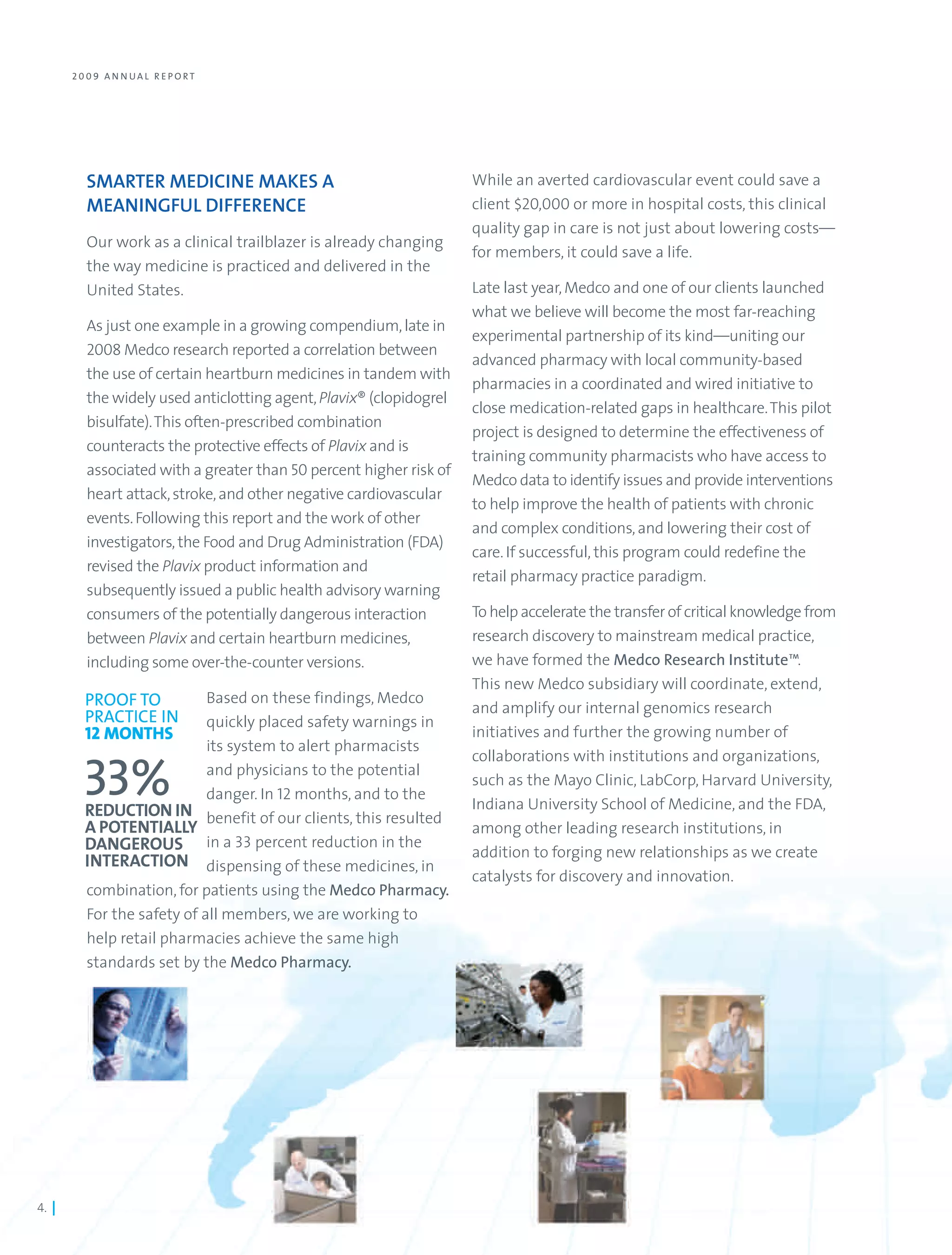 2 0 0 9 A N N UA L R E PO RT




          SMARTER MEDICINE MAKES A                                   While an averted cardiovascular event could save a
          MEANINGFUL DIFFERENCE                                      client $20,000 or more in hospital costs, this clinical
                                                                     quality gap in care is not just about lowering costs—
          Our work as a clinical trailblazer is already changing
                                                                     for members, it could save a life.
          the way medicine is practiced and delivered in the
          United States.                                             Late last year, Medco and one of our clients launched
                                                                     what we believe will become the most far-reaching
          As just one example in a growing compendium, late in
                                                                     experimental partnership of its kind—uniting our
          2008 Medco research reported a correlation between
                                                                     advanced pharmacy with local community-based
          the use of certain heartburn medicines in tandem with
                                                                     pharmacies in a coordinated and wired initiative to
          the widely used anticlotting agent, Plavix® (clopidogrel
                                                                     close medication-related gaps in healthcare. This pilot
          bisulfate). This often-prescribed combination
                                                                     project is designed to determine the effectiveness of
          counteracts the protective effects of Plavix and is
                                                                     training community pharmacists who have access to
          associated with a greater than 50 percent higher risk of
                                                                     Medco data to identify issues and provide interventions
          heart attack, stroke, and other negative cardiovascular
                                                                     to help improve the health of patients with chronic
          events. Following this report and the work of other
                                                                     and complex conditions, and lowering their cost of
          investigators, the Food and Drug Administration (FDA)
                                                                     care. If successful, this program could redefine the
          revised the Plavix product information and
                                                                     retail pharmacy practice paradigm.
          subsequently issued a public health advisory warning
          consumers of the potentially dangerous interaction         To help accelerate the transfer of critical knowledge from
          between Plavix and certain heartburn medicines,            research discovery to mainstream medical practice,
          including some over-the-counter versions.                  we have formed the Medco Research Institute™.
                                                                     This new Medco subsidiary will coordinate, extend,
         PROOF TO           Based on these findings, Medco
                                                                     and amplify our internal genomics research
         PRACTICE IN        quickly placed safety warnings in
         12 MONTHS                                                   initiatives and further the growing number of
                            its system to alert pharmacists
                                                                     collaborations with institutions and organizations,
                            and physicians to the potential
         33%                danger. In 12 months, and to the
         REDUCTION IN benefit of our clients, this resulted
                                                                     such as the Mayo Clinic, LabCorp, Harvard University,
                                                                     Indiana University School of Medicine, and the FDA,
         A POTENTIALLY                                               among other leading research institutions, in
         DANGEROUS in a 33 percent reduction in the                  addition to forging new relationships as we create
         INTERACTION dispensing of these medicines, in
                                                                     catalysts for discovery and innovation.
         combination, for patients using the Medco Pharmacy.
         For the safety of all members, we are working to
         help retail pharmacies achieve the same high
         standards set by the Medco Pharmacy.




4. |
 