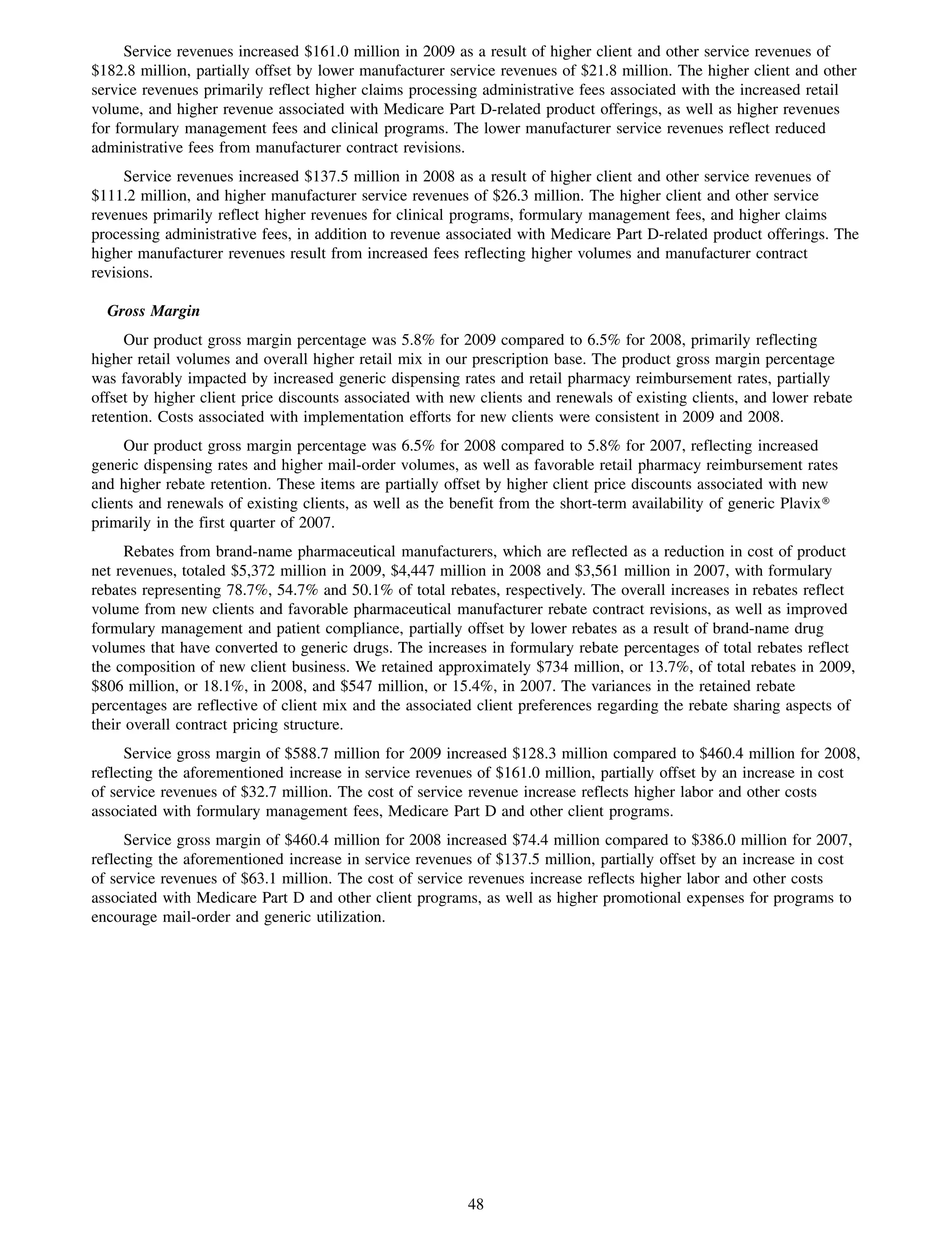 Service revenues increased $161.0 million in 2009 as a result of higher client and other service revenues of
$182.8 million, partially offset by lower manufacturer service revenues of $21.8 million. The higher client and other
service revenues primarily reflect higher claims processing administrative fees associated with the increased retail
volume, and higher revenue associated with Medicare Part D-related product offerings, as well as higher revenues
for formulary management fees and clinical programs. The lower manufacturer service revenues reflect reduced
administrative fees from manufacturer contract revisions.
     Service revenues increased $137.5 million in 2008 as a result of higher client and other service revenues of
$111.2 million, and higher manufacturer service revenues of $26.3 million. The higher client and other service
revenues primarily reflect higher revenues for clinical programs, formulary management fees, and higher claims
processing administrative fees, in addition to revenue associated with Medicare Part D-related product offerings. The
higher manufacturer revenues result from increased fees reflecting higher volumes and manufacturer contract
revisions.

  Gross Margin
     Our product gross margin percentage was 5.8% for 2009 compared to 6.5% for 2008, primarily reflecting
higher retail volumes and overall higher retail mix in our prescription base. The product gross margin percentage
was favorably impacted by increased generic dispensing rates and retail pharmacy reimbursement rates, partially
offset by higher client price discounts associated with new clients and renewals of existing clients, and lower rebate
retention. Costs associated with implementation efforts for new clients were consistent in 2009 and 2008.
     Our product gross margin percentage was 6.5% for 2008 compared to 5.8% for 2007, reflecting increased
generic dispensing rates and higher mail-order volumes, as well as favorable retail pharmacy reimbursement rates
and higher rebate retention. These items are partially offset by higher client price discounts associated with new
clients and renewals of existing clients, as well as the benefit from the short-term availability of generic Plavix»
primarily in the first quarter of 2007.
      Rebates from brand-name pharmaceutical manufacturers, which are reflected as a reduction in cost of product
net revenues, totaled $5,372 million in 2009, $4,447 million in 2008 and $3,561 million in 2007, with formulary
rebates representing 78.7%, 54.7% and 50.1% of total rebates, respectively. The overall increases in rebates reflect
volume from new clients and favorable pharmaceutical manufacturer rebate contract revisions, as well as improved
formulary management and patient compliance, partially offset by lower rebates as a result of brand-name drug
volumes that have converted to generic drugs. The increases in formulary rebate percentages of total rebates reflect
the composition of new client business. We retained approximately $734 million, or 13.7%, of total rebates in 2009,
$806 million, or 18.1%, in 2008, and $547 million, or 15.4%, in 2007. The variances in the retained rebate
percentages are reflective of client mix and the associated client preferences regarding the rebate sharing aspects of
their overall contract pricing structure.
     Service gross margin of $588.7 million for 2009 increased $128.3 million compared to $460.4 million for 2008,
reflecting the aforementioned increase in service revenues of $161.0 million, partially offset by an increase in cost
of service revenues of $32.7 million. The cost of service revenue increase reflects higher labor and other costs
associated with formulary management fees, Medicare Part D and other client programs.
     Service gross margin of $460.4 million for 2008 increased $74.4 million compared to $386.0 million for 2007,
reflecting the aforementioned increase in service revenues of $137.5 million, partially offset by an increase in cost
of service revenues of $63.1 million. The cost of service revenues increase reflects higher labor and other costs
associated with Medicare Part D and other client programs, as well as higher promotional expenses for programs to
encourage mail-order and generic utilization.




                                                          48
 