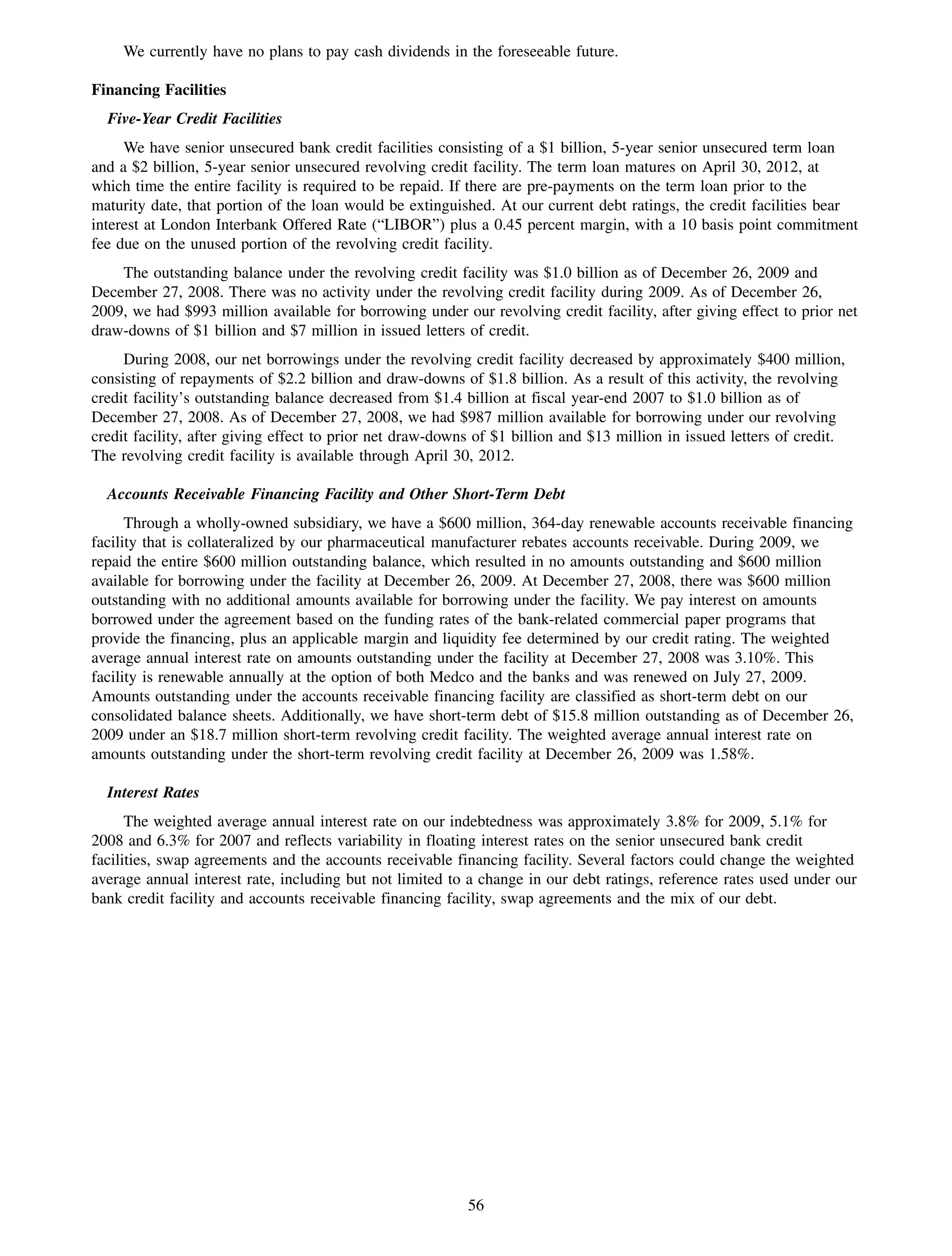 We currently have no plans to pay cash dividends in the foreseeable future.

Financing Facilities
  Five-Year Credit Facilities
     We have senior unsecured bank credit facilities consisting of a $1 billion, 5-year senior unsecured term loan
and a $2 billion, 5-year senior unsecured revolving credit facility. The term loan matures on April 30, 2012, at
which time the entire facility is required to be repaid. If there are pre-payments on the term loan prior to the
maturity date, that portion of the loan would be extinguished. At our current debt ratings, the credit facilities bear
interest at London Interbank Offered Rate (“LIBOR”) plus a 0.45 percent margin, with a 10 basis point commitment
fee due on the unused portion of the revolving credit facility.
    The outstanding balance under the revolving credit facility was $1.0 billion as of December 26, 2009 and
December 27, 2008. There was no activity under the revolving credit facility during 2009. As of December 26,
2009, we had $993 million available for borrowing under our revolving credit facility, after giving effect to prior net
draw-downs of $1 billion and $7 million in issued letters of credit.
     During 2008, our net borrowings under the revolving credit facility decreased by approximately $400 million,
consisting of repayments of $2.2 billion and draw-downs of $1.8 billion. As a result of this activity, the revolving
credit facility’s outstanding balance decreased from $1.4 billion at fiscal year-end 2007 to $1.0 billion as of
December 27, 2008. As of December 27, 2008, we had $987 million available for borrowing under our revolving
credit facility, after giving effect to prior net draw-downs of $1 billion and $13 million in issued letters of credit.
The revolving credit facility is available through April 30, 2012.

  Accounts Receivable Financing Facility and Other Short-Term Debt
      Through a wholly-owned subsidiary, we have a $600 million, 364-day renewable accounts receivable financing
facility that is collateralized by our pharmaceutical manufacturer rebates accounts receivable. During 2009, we
repaid the entire $600 million outstanding balance, which resulted in no amounts outstanding and $600 million
available for borrowing under the facility at December 26, 2009. At December 27, 2008, there was $600 million
outstanding with no additional amounts available for borrowing under the facility. We pay interest on amounts
borrowed under the agreement based on the funding rates of the bank-related commercial paper programs that
provide the financing, plus an applicable margin and liquidity fee determined by our credit rating. The weighted
average annual interest rate on amounts outstanding under the facility at December 27, 2008 was 3.10%. This
facility is renewable annually at the option of both Medco and the banks and was renewed on July 27, 2009.
Amounts outstanding under the accounts receivable financing facility are classified as short-term debt on our
consolidated balance sheets. Additionally, we have short-term debt of $15.8 million outstanding as of December 26,
2009 under an $18.7 million short-term revolving credit facility. The weighted average annual interest rate on
amounts outstanding under the short-term revolving credit facility at December 26, 2009 was 1.58%.

  Interest Rates
      The weighted average annual interest rate on our indebtedness was approximately 3.8% for 2009, 5.1% for
2008 and 6.3% for 2007 and reflects variability in floating interest rates on the senior unsecured bank credit
facilities, swap agreements and the accounts receivable financing facility. Several factors could change the weighted
average annual interest rate, including but not limited to a change in our debt ratings, reference rates used under our
bank credit facility and accounts receivable financing facility, swap agreements and the mix of our debt.




                                                           56
 
