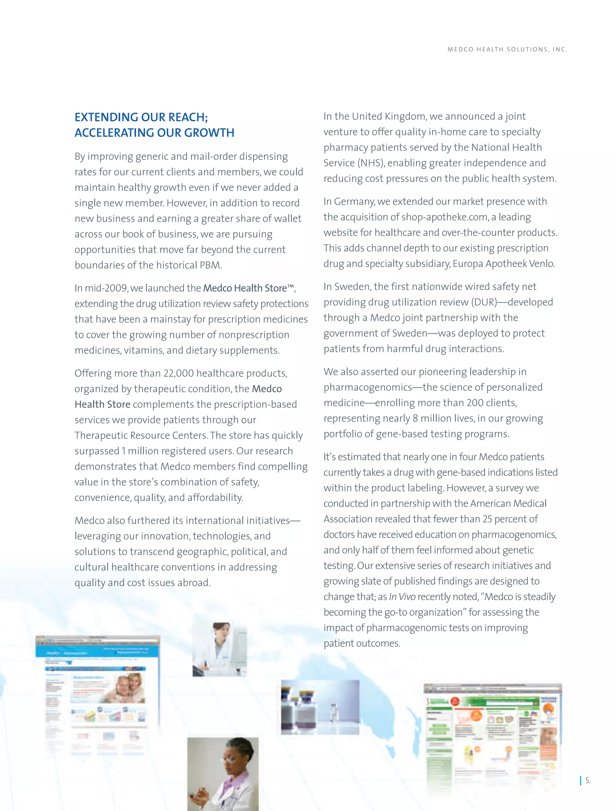 M E D C O H E A LT H S O L U T I O N S , I N C .




EXTENDING OUR REACH;                                       In the United Kingdom, we announced a joint
ACCELERATING OUR GROWTH                                    venture to offer quality in-home care to specialty
                                                           pharmacy patients served by the National Health
By improving generic and mail-order dispensing
                                                           Service (NHS), enabling greater independence and
rates for our current clients and members, we could
                                                           reducing cost pressures on the public health system.
maintain healthy growth even if we never added a
single new member. However, in addition to record          In Germany, we extended our market presence with
new business and earning a greater share of wallet         the acquisition of shop-apotheke.com, a leading
across our book of business, we are pursuing               website for healthcare and over-the-counter products.
opportunities that move far beyond the current             This adds channel depth to our existing prescription
boundaries of the historical PBM.                          drug and specialty subsidiary, Europa Apotheek Venlo.

In mid-2009, we launched the Medco Health Store™,          In Sweden, the first nationwide wired safety net
extending the drug utilization review safety protections   providing drug utilization review (DUR)—developed
that have been a mainstay for prescription medicines       through a Medco joint partnership with the
to cover the growing number of nonprescription             government of Sweden—was deployed to protect
medicines, vitamins, and dietary supplements.              patients from harmful drug interactions.

Offering more than 22,000 healthcare products,             We also asserted our pioneering leadership in
organized by therapeutic condition, the Medco              pharmacogenomics—the science of personalized
Health Store complements the prescription-based            medicine—enrolling more than 200 clients,
services we provide patients through our                   representing nearly 8 million lives, in our growing
Therapeutic Resource Centers. The store has quickly        portfolio of gene-based testing programs.
surpassed 1 million registered users. Our research
                                                           It’s estimated that nearly one in four Medco patients
demonstrates that Medco members find compelling
                                                           currently takes a drug with gene-based indications listed
value in the store’s combination of safety,
                                                           within the product labeling. However, a survey we
convenience, quality, and affordability.
                                                           conducted in partnership with the American Medical
Medco also furthered its international initiatives—        Association revealed that fewer than 25 percent of
leveraging our innovation, technologies, and               doctors have received education on pharmacogenomics,
solutions to transcend geographic, political, and          and only half of them feel informed about genetic
cultural healthcare conventions in addressing              testing. Our extensive series of research initiatives and
quality and cost issues abroad.                            growing slate of published findings are designed to
                                                           change that; as In Vivo recently noted, “Medco is steadily
                                                           becoming the go-to organization” for assessing the
                                                           impact of pharmacogenomic tests on improving
                                                           patient outcomes.




                                                                                                                                            | 5.
 