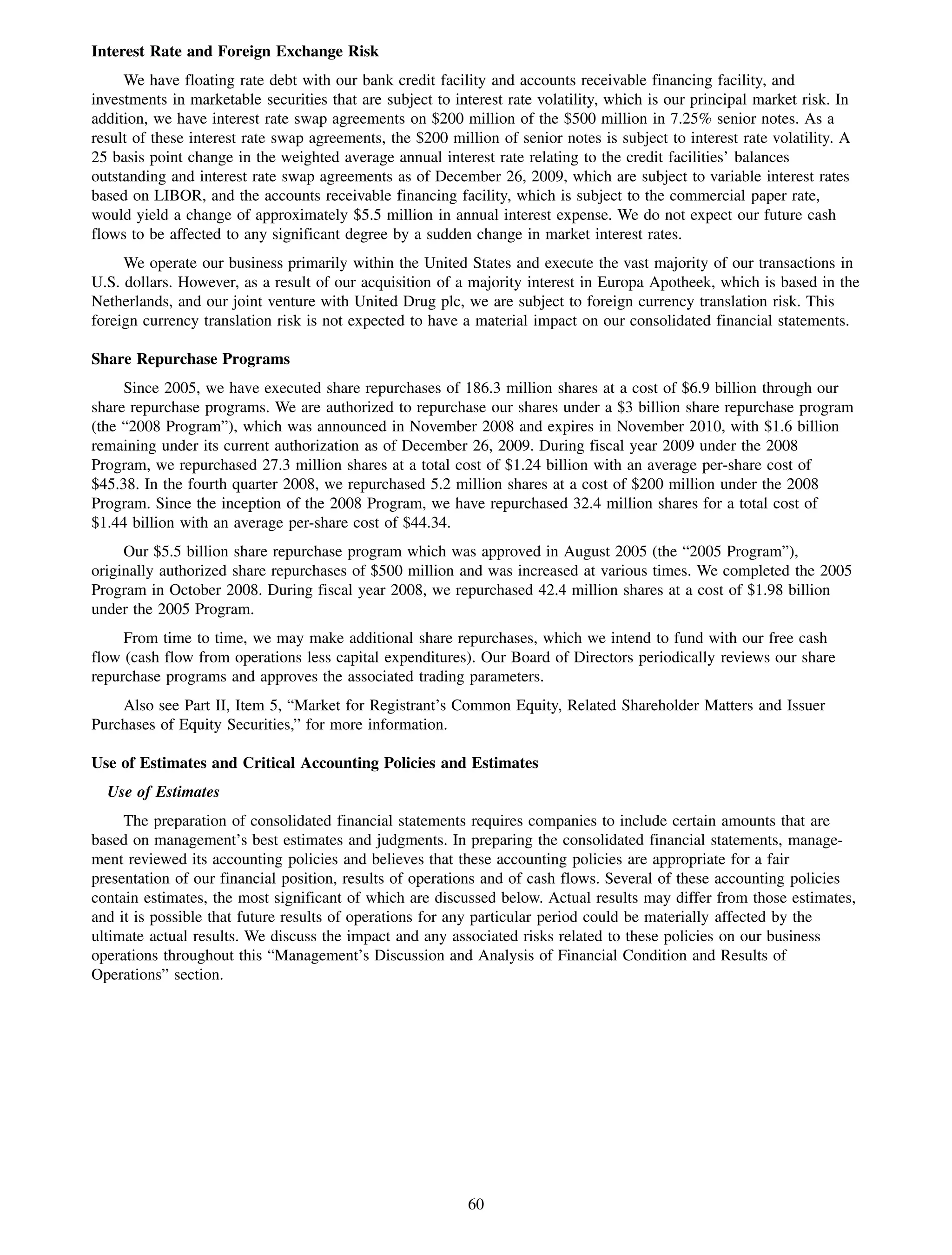 Interest Rate and Foreign Exchange Risk
     We have floating rate debt with our bank credit facility and accounts receivable financing facility, and
investments in marketable securities that are subject to interest rate volatility, which is our principal market risk. In
addition, we have interest rate swap agreements on $200 million of the $500 million in 7.25% senior notes. As a
result of these interest rate swap agreements, the $200 million of senior notes is subject to interest rate volatility. A
25 basis point change in the weighted average annual interest rate relating to the credit facilities’ balances
outstanding and interest rate swap agreements as of December 26, 2009, which are subject to variable interest rates
based on LIBOR, and the accounts receivable financing facility, which is subject to the commercial paper rate,
would yield a change of approximately $5.5 million in annual interest expense. We do not expect our future cash
flows to be affected to any significant degree by a sudden change in market interest rates.
     We operate our business primarily within the United States and execute the vast majority of our transactions in
U.S. dollars. However, as a result of our acquisition of a majority interest in Europa Apotheek, which is based in the
Netherlands, and our joint venture with United Drug plc, we are subject to foreign currency translation risk. This
foreign currency translation risk is not expected to have a material impact on our consolidated financial statements.

Share Repurchase Programs
     Since 2005, we have executed share repurchases of 186.3 million shares at a cost of $6.9 billion through our
share repurchase programs. We are authorized to repurchase our shares under a $3 billion share repurchase program
(the “2008 Program”), which was announced in November 2008 and expires in November 2010, with $1.6 billion
remaining under its current authorization as of December 26, 2009. During fiscal year 2009 under the 2008
Program, we repurchased 27.3 million shares at a total cost of $1.24 billion with an average per-share cost of
$45.38. In the fourth quarter 2008, we repurchased 5.2 million shares at a cost of $200 million under the 2008
Program. Since the inception of the 2008 Program, we have repurchased 32.4 million shares for a total cost of
$1.44 billion with an average per-share cost of $44.34.
     Our $5.5 billion share repurchase program which was approved in August 2005 (the “2005 Program”),
originally authorized share repurchases of $500 million and was increased at various times. We completed the 2005
Program in October 2008. During fiscal year 2008, we repurchased 42.4 million shares at a cost of $1.98 billion
under the 2005 Program.
     From time to time, we may make additional share repurchases, which we intend to fund with our free cash
flow (cash flow from operations less capital expenditures). Our Board of Directors periodically reviews our share
repurchase programs and approves the associated trading parameters.
    Also see Part II, Item 5, “Market for Registrant’s Common Equity, Related Shareholder Matters and Issuer
Purchases of Equity Securities,” for more information.

Use of Estimates and Critical Accounting Policies and Estimates
  Use of Estimates
     The preparation of consolidated financial statements requires companies to include certain amounts that are
based on management’s best estimates and judgments. In preparing the consolidated financial statements, manage-
ment reviewed its accounting policies and believes that these accounting policies are appropriate for a fair
presentation of our financial position, results of operations and of cash flows. Several of these accounting policies
contain estimates, the most significant of which are discussed below. Actual results may differ from those estimates,
and it is possible that future results of operations for any particular period could be materially affected by the
ultimate actual results. We discuss the impact and any associated risks related to these policies on our business
operations throughout this “Management’s Discussion and Analysis of Financial Condition and Results of
Operations” section.




                                                            60
 