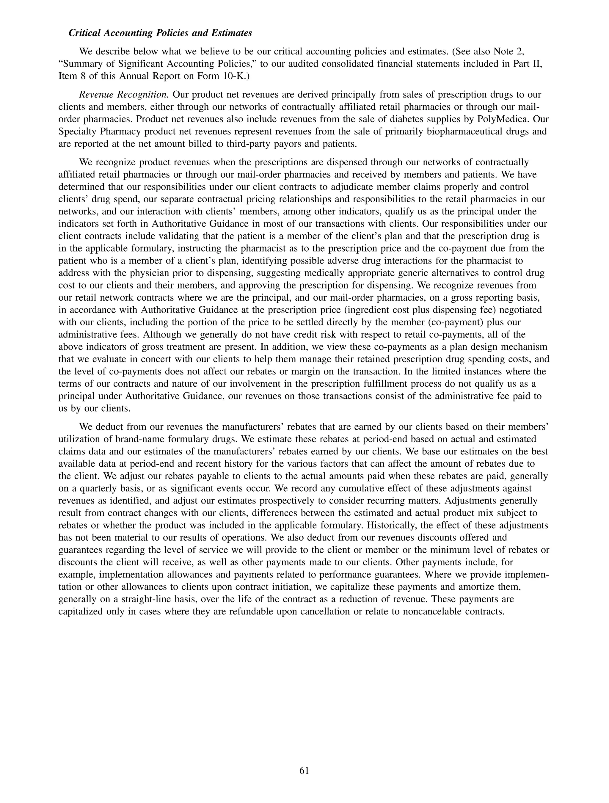 Critical Accounting Policies and Estimates
     We describe below what we believe to be our critical accounting policies and estimates. (See also Note 2,
“Summary of Significant Accounting Policies,” to our audited consolidated financial statements included in Part II,
Item 8 of this Annual Report on Form 10-K.)
     Revenue Recognition. Our product net revenues are derived principally from sales of prescription drugs to our
clients and members, either through our networks of contractually affiliated retail pharmacies or through our mail-
order pharmacies. Product net revenues also include revenues from the sale of diabetes supplies by PolyMedica. Our
Specialty Pharmacy product net revenues represent revenues from the sale of primarily biopharmaceutical drugs and
are reported at the net amount billed to third-party payors and patients.
      We recognize product revenues when the prescriptions are dispensed through our networks of contractually
affiliated retail pharmacies or through our mail-order pharmacies and received by members and patients. We have
determined that our responsibilities under our client contracts to adjudicate member claims properly and control
clients’ drug spend, our separate contractual pricing relationships and responsibilities to the retail pharmacies in our
networks, and our interaction with clients’ members, among other indicators, qualify us as the principal under the
indicators set forth in Authoritative Guidance in most of our transactions with clients. Our responsibilities under our
client contracts include validating that the patient is a member of the client’s plan and that the prescription drug is
in the applicable formulary, instructing the pharmacist as to the prescription price and the co-payment due from the
patient who is a member of a client’s plan, identifying possible adverse drug interactions for the pharmacist to
address with the physician prior to dispensing, suggesting medically appropriate generic alternatives to control drug
cost to our clients and their members, and approving the prescription for dispensing. We recognize revenues from
our retail network contracts where we are the principal, and our mail-order pharmacies, on a gross reporting basis,
in accordance with Authoritative Guidance at the prescription price (ingredient cost plus dispensing fee) negotiated
with our clients, including the portion of the price to be settled directly by the member (co-payment) plus our
administrative fees. Although we generally do not have credit risk with respect to retail co-payments, all of the
above indicators of gross treatment are present. In addition, we view these co-payments as a plan design mechanism
that we evaluate in concert with our clients to help them manage their retained prescription drug spending costs, and
the level of co-payments does not affect our rebates or margin on the transaction. In the limited instances where the
terms of our contracts and nature of our involvement in the prescription fulfillment process do not qualify us as a
principal under Authoritative Guidance, our revenues on those transactions consist of the administrative fee paid to
us by our clients.
      We deduct from our revenues the manufacturers’ rebates that are earned by our clients based on their members’
utilization of brand-name formulary drugs. We estimate these rebates at period-end based on actual and estimated
claims data and our estimates of the manufacturers’ rebates earned by our clients. We base our estimates on the best
available data at period-end and recent history for the various factors that can affect the amount of rebates due to
the client. We adjust our rebates payable to clients to the actual amounts paid when these rebates are paid, generally
on a quarterly basis, or as significant events occur. We record any cumulative effect of these adjustments against
revenues as identified, and adjust our estimates prospectively to consider recurring matters. Adjustments generally
result from contract changes with our clients, differences between the estimated and actual product mix subject to
rebates or whether the product was included in the applicable formulary. Historically, the effect of these adjustments
has not been material to our results of operations. We also deduct from our revenues discounts offered and
guarantees regarding the level of service we will provide to the client or member or the minimum level of rebates or
discounts the client will receive, as well as other payments made to our clients. Other payments include, for
example, implementation allowances and payments related to performance guarantees. Where we provide implemen-
tation or other allowances to clients upon contract initiation, we capitalize these payments and amortize them,
generally on a straight-line basis, over the life of the contract as a reduction of revenue. These payments are
capitalized only in cases where they are refundable upon cancellation or relate to noncancelable contracts.




                                                          61
 
