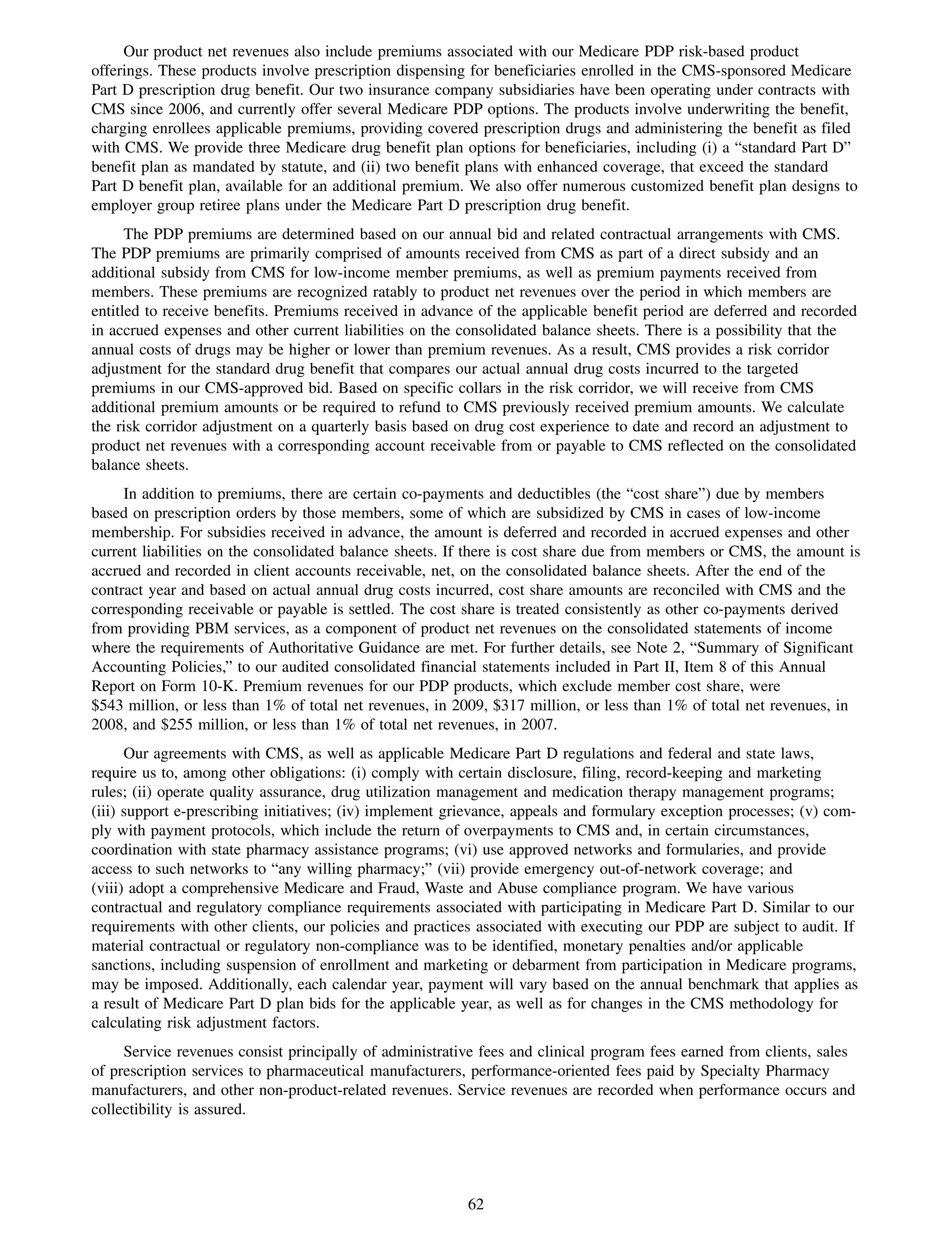 Our product net revenues also include premiums associated with our Medicare PDP risk-based product
offerings. These products involve prescription dispensing for beneficiaries enrolled in the CMS-sponsored Medicare
Part D prescription drug benefit. Our two insurance company subsidiaries have been operating under contracts with
CMS since 2006, and currently offer several Medicare PDP options. The products involve underwriting the benefit,
charging enrollees applicable premiums, providing covered prescription drugs and administering the benefit as filed
with CMS. We provide three Medicare drug benefit plan options for beneficiaries, including (i) a “standard Part D”
benefit plan as mandated by statute, and (ii) two benefit plans with enhanced coverage, that exceed the standard
Part D benefit plan, available for an additional premium. We also offer numerous customized benefit plan designs to
employer group retiree plans under the Medicare Part D prescription drug benefit.
      The PDP premiums are determined based on our annual bid and related contractual arrangements with CMS.
The PDP premiums are primarily comprised of amounts received from CMS as part of a direct subsidy and an
additional subsidy from CMS for low-income member premiums, as well as premium payments received from
members. These premiums are recognized ratably to product net revenues over the period in which members are
entitled to receive benefits. Premiums received in advance of the applicable benefit period are deferred and recorded
in accrued expenses and other current liabilities on the consolidated balance sheets. There is a possibility that the
annual costs of drugs may be higher or lower than premium revenues. As a result, CMS provides a risk corridor
adjustment for the standard drug benefit that compares our actual annual drug costs incurred to the targeted
premiums in our CMS-approved bid. Based on specific collars in the risk corridor, we will receive from CMS
additional premium amounts or be required to refund to CMS previously received premium amounts. We calculate
the risk corridor adjustment on a quarterly basis based on drug cost experience to date and record an adjustment to
product net revenues with a corresponding account receivable from or payable to CMS reflected on the consolidated
balance sheets.
     In addition to premiums, there are certain co-payments and deductibles (the “cost share”) due by members
based on prescription orders by those members, some of which are subsidized by CMS in cases of low-income
membership. For subsidies received in advance, the amount is deferred and recorded in accrued expenses and other
current liabilities on the consolidated balance sheets. If there is cost share due from members or CMS, the amount is
accrued and recorded in client accounts receivable, net, on the consolidated balance sheets. After the end of the
contract year and based on actual annual drug costs incurred, cost share amounts are reconciled with CMS and the
corresponding receivable or payable is settled. The cost share is treated consistently as other co-payments derived
from providing PBM services, as a component of product net revenues on the consolidated statements of income
where the requirements of Authoritative Guidance are met. For further details, see Note 2, “Summary of Significant
Accounting Policies,” to our audited consolidated financial statements included in Part II, Item 8 of this Annual
Report on Form 10-K. Premium revenues for our PDP products, which exclude member cost share, were
$543 million, or less than 1% of total net revenues, in 2009, $317 million, or less than 1% of total net revenues, in
2008, and $255 million, or less than 1% of total net revenues, in 2007.
      Our agreements with CMS, as well as applicable Medicare Part D regulations and federal and state laws,
require us to, among other obligations: (i) comply with certain disclosure, filing, record-keeping and marketing
rules; (ii) operate quality assurance, drug utilization management and medication therapy management programs;
(iii) support e-prescribing initiatives; (iv) implement grievance, appeals and formulary exception processes; (v) com-
ply with payment protocols, which include the return of overpayments to CMS and, in certain circumstances,
coordination with state pharmacy assistance programs; (vi) use approved networks and formularies, and provide
access to such networks to “any willing pharmacy;” (vii) provide emergency out-of-network coverage; and
(viii) adopt a comprehensive Medicare and Fraud, Waste and Abuse compliance program. We have various
contractual and regulatory compliance requirements associated with participating in Medicare Part D. Similar to our
requirements with other clients, our policies and practices associated with executing our PDP are subject to audit. If
material contractual or regulatory non-compliance was to be identified, monetary penalties and/or applicable
sanctions, including suspension of enrollment and marketing or debarment from participation in Medicare programs,
may be imposed. Additionally, each calendar year, payment will vary based on the annual benchmark that applies as
a result of Medicare Part D plan bids for the applicable year, as well as for changes in the CMS methodology for
calculating risk adjustment factors.
     Service revenues consist principally of administrative fees and clinical program fees earned from clients, sales
of prescription services to pharmaceutical manufacturers, performance-oriented fees paid by Specialty Pharmacy
manufacturers, and other non-product-related revenues. Service revenues are recorded when performance occurs and
collectibility is assured.




                                                         62
 