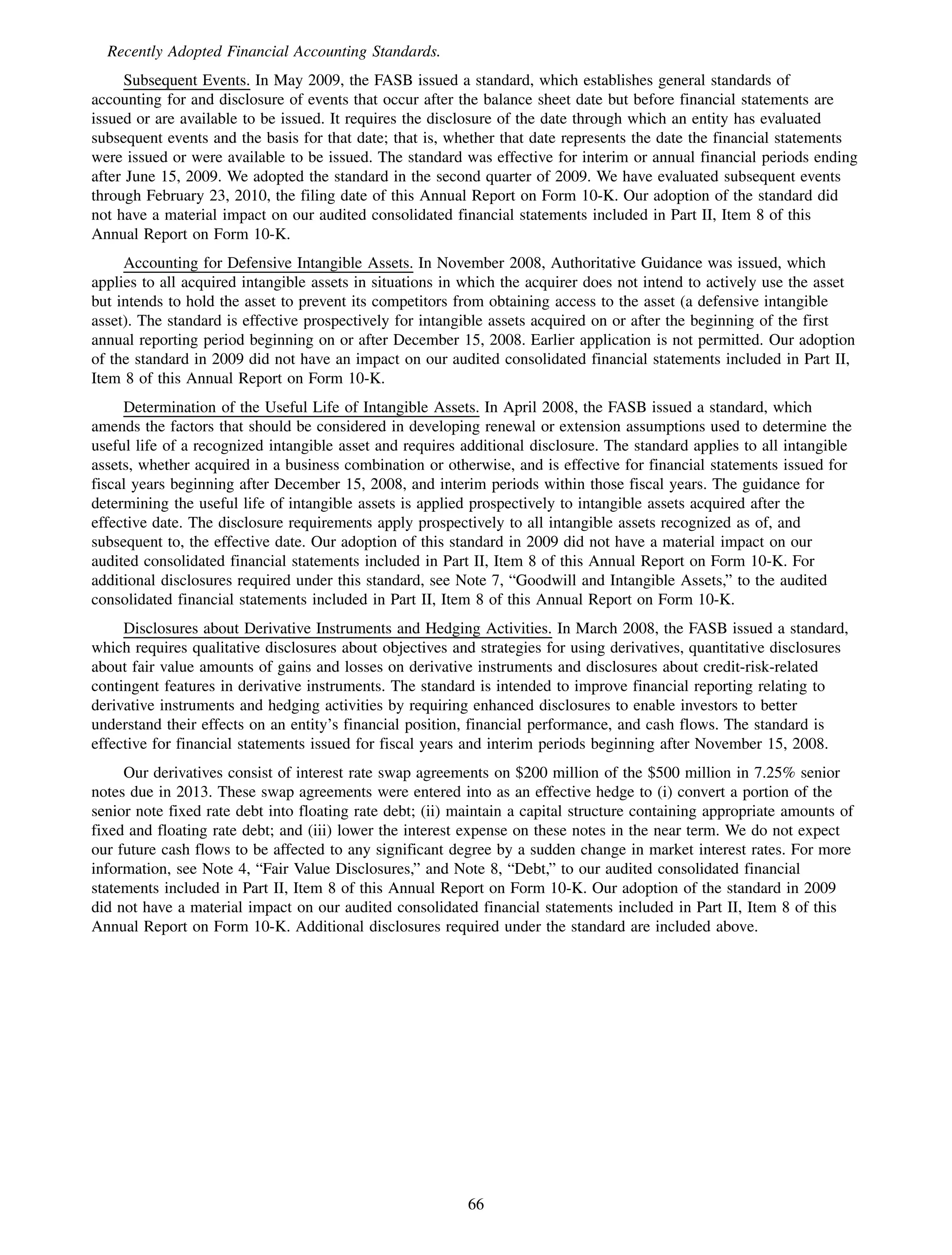 Recently Adopted Financial Accounting Standards.
      Subsequent Events. In May 2009, the FASB issued a standard, which establishes general standards of
accounting for and disclosure of events that occur after the balance sheet date but before financial statements are
issued or are available to be issued. It requires the disclosure of the date through which an entity has evaluated
subsequent events and the basis for that date; that is, whether that date represents the date the financial statements
were issued or were available to be issued. The standard was effective for interim or annual financial periods ending
after June 15, 2009. We adopted the standard in the second quarter of 2009. We have evaluated subsequent events
through February 23, 2010, the filing date of this Annual Report on Form 10-K. Our adoption of the standard did
not have a material impact on our audited consolidated financial statements included in Part II, Item 8 of this
Annual Report on Form 10-K.
     Accounting for Defensive Intangible Assets. In November 2008, Authoritative Guidance was issued, which
applies to all acquired intangible assets in situations in which the acquirer does not intend to actively use the asset
but intends to hold the asset to prevent its competitors from obtaining access to the asset (a defensive intangible
asset). The standard is effective prospectively for intangible assets acquired on or after the beginning of the first
annual reporting period beginning on or after December 15, 2008. Earlier application is not permitted. Our adoption
of the standard in 2009 did not have an impact on our audited consolidated financial statements included in Part II,
Item 8 of this Annual Report on Form 10-K.
     Determination of the Useful Life of Intangible Assets. In April 2008, the FASB issued a standard, which
amends the factors that should be considered in developing renewal or extension assumptions used to determine the
useful life of a recognized intangible asset and requires additional disclosure. The standard applies to all intangible
assets, whether acquired in a business combination or otherwise, and is effective for financial statements issued for
fiscal years beginning after December 15, 2008, and interim periods within those fiscal years. The guidance for
determining the useful life of intangible assets is applied prospectively to intangible assets acquired after the
effective date. The disclosure requirements apply prospectively to all intangible assets recognized as of, and
subsequent to, the effective date. Our adoption of this standard in 2009 did not have a material impact on our
audited consolidated financial statements included in Part II, Item 8 of this Annual Report on Form 10-K. For
additional disclosures required under this standard, see Note 7, “Goodwill and Intangible Assets,” to the audited
consolidated financial statements included in Part II, Item 8 of this Annual Report on Form 10-K.
     Disclosures about Derivative Instruments and Hedging Activities. In March 2008, the FASB issued a standard,
which requires qualitative disclosures about objectives and strategies for using derivatives, quantitative disclosures
about fair value amounts of gains and losses on derivative instruments and disclosures about credit-risk-related
contingent features in derivative instruments. The standard is intended to improve financial reporting relating to
derivative instruments and hedging activities by requiring enhanced disclosures to enable investors to better
understand their effects on an entity’s financial position, financial performance, and cash flows. The standard is
effective for financial statements issued for fiscal years and interim periods beginning after November 15, 2008.
     Our derivatives consist of interest rate swap agreements on $200 million of the $500 million in 7.25% senior
notes due in 2013. These swap agreements were entered into as an effective hedge to (i) convert a portion of the
senior note fixed rate debt into floating rate debt; (ii) maintain a capital structure containing appropriate amounts of
fixed and floating rate debt; and (iii) lower the interest expense on these notes in the near term. We do not expect
our future cash flows to be affected to any significant degree by a sudden change in market interest rates. For more
information, see Note 4, “Fair Value Disclosures,” and Note 8, “Debt,” to our audited consolidated financial
statements included in Part II, Item 8 of this Annual Report on Form 10-K. Our adoption of the standard in 2009
did not have a material impact on our audited consolidated financial statements included in Part II, Item 8 of this
Annual Report on Form 10-K. Additional disclosures required under the standard are included above.




                                                           66
 