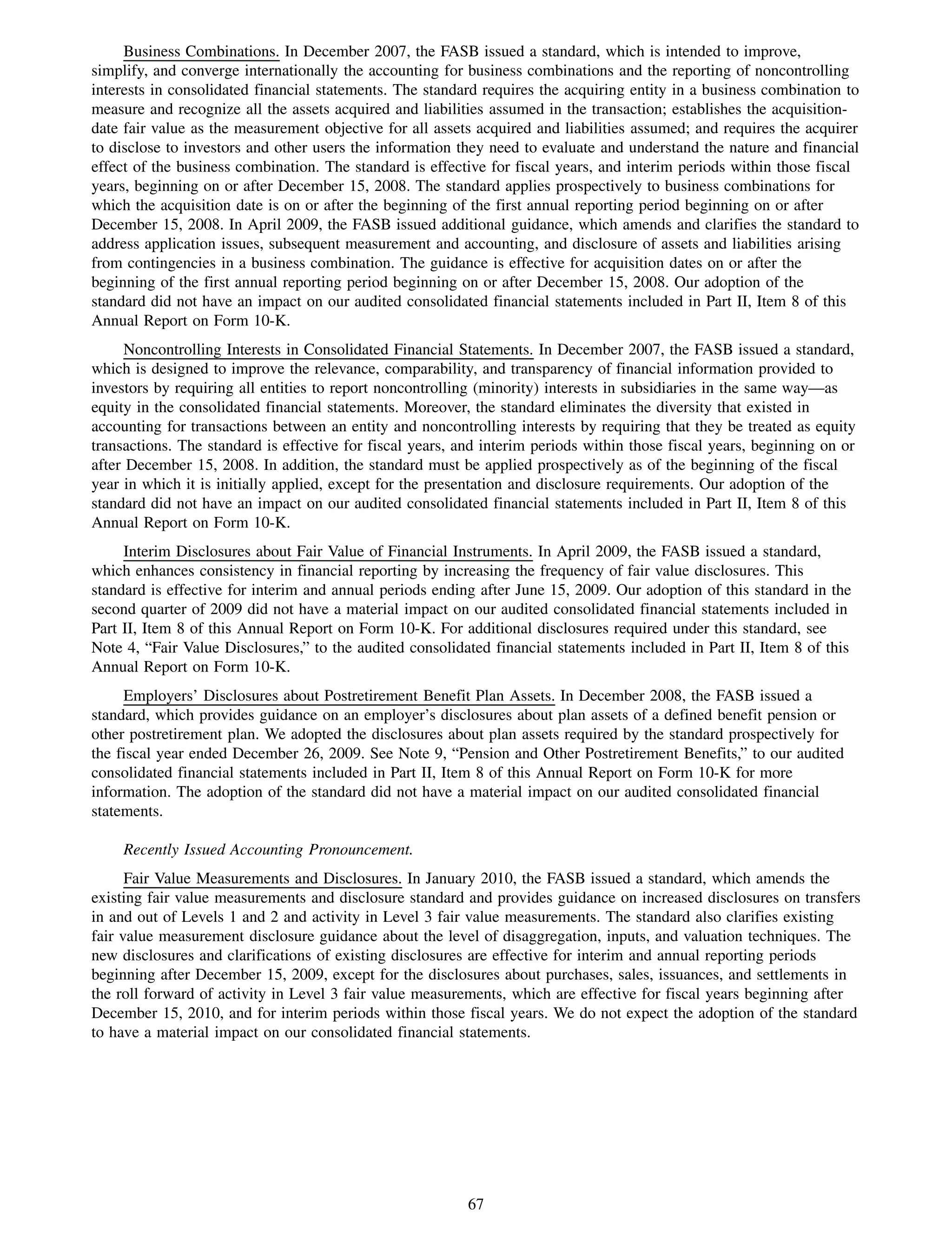 Business Combinations. In December 2007, the FASB issued a standard, which is intended to improve,
simplify, and converge internationally the accounting for business combinations and the reporting of noncontrolling
interests in consolidated financial statements. The standard requires the acquiring entity in a business combination to
measure and recognize all the assets acquired and liabilities assumed in the transaction; establishes the acquisition-
date fair value as the measurement objective for all assets acquired and liabilities assumed; and requires the acquirer
to disclose to investors and other users the information they need to evaluate and understand the nature and financial
effect of the business combination. The standard is effective for fiscal years, and interim periods within those fiscal
years, beginning on or after December 15, 2008. The standard applies prospectively to business combinations for
which the acquisition date is on or after the beginning of the first annual reporting period beginning on or after
December 15, 2008. In April 2009, the FASB issued additional guidance, which amends and clarifies the standard to
address application issues, subsequent measurement and accounting, and disclosure of assets and liabilities arising
from contingencies in a business combination. The guidance is effective for acquisition dates on or after the
beginning of the first annual reporting period beginning on or after December 15, 2008. Our adoption of the
standard did not have an impact on our audited consolidated financial statements included in Part II, Item 8 of this
Annual Report on Form 10-K.
      Noncontrolling Interests in Consolidated Financial Statements. In December 2007, the FASB issued a standard,
which is designed to improve the relevance, comparability, and transparency of financial information provided to
investors by requiring all entities to report noncontrolling (minority) interests in subsidiaries in the same way—as
equity in the consolidated financial statements. Moreover, the standard eliminates the diversity that existed in
accounting for transactions between an entity and noncontrolling interests by requiring that they be treated as equity
transactions. The standard is effective for fiscal years, and interim periods within those fiscal years, beginning on or
after December 15, 2008. In addition, the standard must be applied prospectively as of the beginning of the fiscal
year in which it is initially applied, except for the presentation and disclosure requirements. Our adoption of the
standard did not have an impact on our audited consolidated financial statements included in Part II, Item 8 of this
Annual Report on Form 10-K.
     Interim Disclosures about Fair Value of Financial Instruments. In April 2009, the FASB issued a standard,
which enhances consistency in financial reporting by increasing the frequency of fair value disclosures. This
standard is effective for interim and annual periods ending after June 15, 2009. Our adoption of this standard in the
second quarter of 2009 did not have a material impact on our audited consolidated financial statements included in
Part II, Item 8 of this Annual Report on Form 10-K. For additional disclosures required under this standard, see
Note 4, “Fair Value Disclosures,” to the audited consolidated financial statements included in Part II, Item 8 of this
Annual Report on Form 10-K.
     Employers’ Disclosures about Postretirement Benefit Plan Assets. In December 2008, the FASB issued a
standard, which provides guidance on an employer’s disclosures about plan assets of a defined benefit pension or
other postretirement plan. We adopted the disclosures about plan assets required by the standard prospectively for
the fiscal year ended December 26, 2009. See Note 9, “Pension and Other Postretirement Benefits,” to our audited
consolidated financial statements included in Part II, Item 8 of this Annual Report on Form 10-K for more
information. The adoption of the standard did not have a material impact on our audited consolidated financial
statements.

     Recently Issued Accounting Pronouncement.
      Fair Value Measurements and Disclosures. In January 2010, the FASB issued a standard, which amends the
existing fair value measurements and disclosure standard and provides guidance on increased disclosures on transfers
in and out of Levels 1 and 2 and activity in Level 3 fair value measurements. The standard also clarifies existing
fair value measurement disclosure guidance about the level of disaggregation, inputs, and valuation techniques. The
new disclosures and clarifications of existing disclosures are effective for interim and annual reporting periods
beginning after December 15, 2009, except for the disclosures about purchases, sales, issuances, and settlements in
the roll forward of activity in Level 3 fair value measurements, which are effective for fiscal years beginning after
December 15, 2010, and for interim periods within those fiscal years. We do not expect the adoption of the standard
to have a material impact on our consolidated financial statements.




                                                           67
 