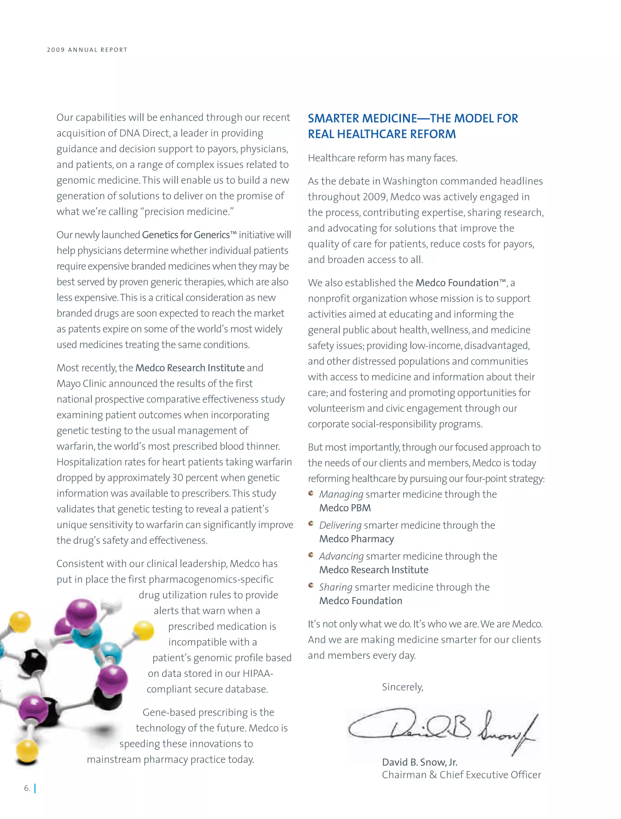 2 0 0 9 A N N UA L R E PO RT




          Our capabilities will be enhanced through our recent        SMARTER MEDICINE—THE MODEL FOR
          acquisition of DNA Direct, a leader in providing            REAL HEALTHCARE REFORM
          guidance and decision support to payors, physicians,
                                                                      Healthcare reform has many faces.
          and patients, on a range of complex issues related to
          genomic medicine. This will enable us to build a new        As the debate in Washington commanded headlines
          generation of solutions to deliver on the promise of        throughout 2009, Medco was actively engaged in
          what we’re calling “precision medicine.”                    the process, contributing expertise, sharing research,
                                                                      and advocating for solutions that improve the
          Our newly launched Genetics for Generics™ initiative will
                                                                      quality of care for patients, reduce costs for payors,
          help physicians determine whether individual patients
                                                                      and broaden access to all.
          require expensive branded medicines when they may be
          best served by proven generic therapies, which are also     We also established the Medco Foundation™, a
          less expensive. This is a critical consideration as new     nonprofit organization whose mission is to support
          branded drugs are soon expected to reach the market         activities aimed at educating and informing the
          as patents expire on some of the world’s most widely        general public about health, wellness, and medicine
          used medicines treating the same conditions.                safety issues; providing low-income, disadvantaged,
                                                                      and other distressed populations and communities
          Most recently, the Medco Research Institute and
                                                                      with access to medicine and information about their
          Mayo Clinic announced the results of the first
                                                                      care; and fostering and promoting opportunities for
          national prospective comparative effectiveness study
                                                                      volunteerism and civic engagement through our
          examining patient outcomes when incorporating
                                                                      corporate social-responsibility programs.
          genetic testing to the usual management of
          warfarin, the world’s most prescribed blood thinner.        But most importantly, through our focused approach to
          Hospitalization rates for heart patients taking warfarin    the needs of our clients and members, Medco is today
          dropped by approximately 30 percent when genetic            reforming healthcare by pursuing our four-point strategy:
          information was available to prescribers. This study           Managing smarter medicine through the
          validates that genetic testing to reveal a patient’s           Medco PBM
          unique sensitivity to warfarin can significantly improve      Delivering smarter medicine through the
          the drug’s safety and effectiveness.                          Medco Pharmacy
                                                                        Advancing smarter medicine through the
          Consistent with our clinical leadership, Medco has
                                                                        Medco Research Institute
          put in place the first pharmacogenomics-specific
                                                                        Sharing smarter medicine through the
                              drug utilization rules to provide
                                                                        Medco Foundation
                                  alerts that warn when a
                                     prescribed medication is         It’s not only what we do. It’s who we are. We are Medco.
                                     incompatible with a              And we are making medicine smarter for our clients
                                  patient’s genomic profile based     and members every day.
                                 on data stored in our HIPAA-
                                compliant secure database.                             Sincerely,

                               Gene-based prescribing is the
                             technology of the future. Medco is
                          speeding these innovations to
                    mainstream pharmacy practice today.                                David B. Snow, Jr.
                                                                                       Chairman & Chief Executive Officer
6. |
 