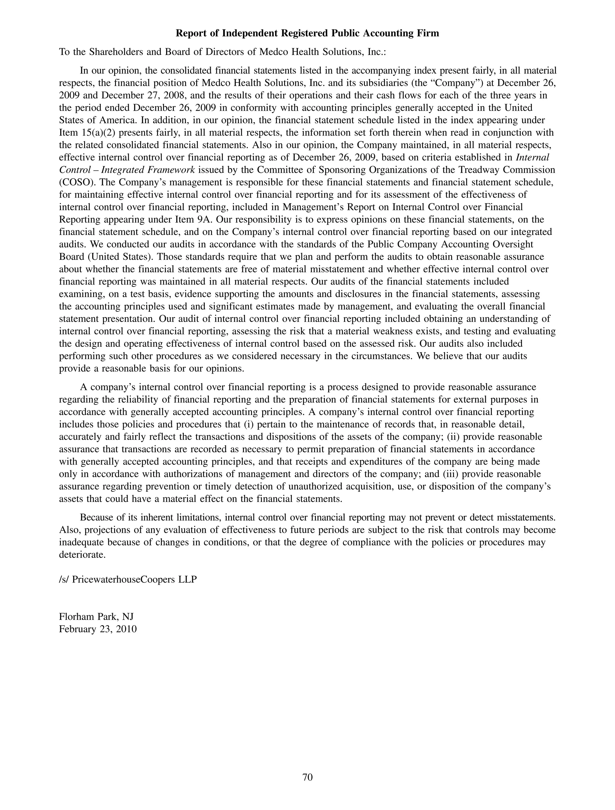 Report of Independent Registered Public Accounting Firm
To the Shareholders and Board of Directors of Medco Health Solutions, Inc.:
     In our opinion, the consolidated financial statements listed in the accompanying index present fairly, in all material
respects, the financial position of Medco Health Solutions, Inc. and its subsidiaries (the “Company”) at December 26,
2009 and December 27, 2008, and the results of their operations and their cash flows for each of the three years in
the period ended December 26, 2009 in conformity with accounting principles generally accepted in the United
States of America. In addition, in our opinion, the financial statement schedule listed in the index appearing under
Item 15(a)(2) presents fairly, in all material respects, the information set forth therein when read in conjunction with
the related consolidated financial statements. Also in our opinion, the Company maintained, in all material respects,
effective internal control over financial reporting as of December 26, 2009, based on criteria established in Internal
Control – Integrated Framework issued by the Committee of Sponsoring Organizations of the Treadway Commission
(COSO). The Company’s management is responsible for these financial statements and financial statement schedule,
for maintaining effective internal control over financial reporting and for its assessment of the effectiveness of
internal control over financial reporting, included in Management’s Report on Internal Control over Financial
Reporting appearing under Item 9A. Our responsibility is to express opinions on these financial statements, on the
financial statement schedule, and on the Company’s internal control over financial reporting based on our integrated
audits. We conducted our audits in accordance with the standards of the Public Company Accounting Oversight
Board (United States). Those standards require that we plan and perform the audits to obtain reasonable assurance
about whether the financial statements are free of material misstatement and whether effective internal control over
financial reporting was maintained in all material respects. Our audits of the financial statements included
examining, on a test basis, evidence supporting the amounts and disclosures in the financial statements, assessing
the accounting principles used and significant estimates made by management, and evaluating the overall financial
statement presentation. Our audit of internal control over financial reporting included obtaining an understanding of
internal control over financial reporting, assessing the risk that a material weakness exists, and testing and evaluating
the design and operating effectiveness of internal control based on the assessed risk. Our audits also included
performing such other procedures as we considered necessary in the circumstances. We believe that our audits
provide a reasonable basis for our opinions.
     A company’s internal control over financial reporting is a process designed to provide reasonable assurance
regarding the reliability of financial reporting and the preparation of financial statements for external purposes in
accordance with generally accepted accounting principles. A company’s internal control over financial reporting
includes those policies and procedures that (i) pertain to the maintenance of records that, in reasonable detail,
accurately and fairly reflect the transactions and dispositions of the assets of the company; (ii) provide reasonable
assurance that transactions are recorded as necessary to permit preparation of financial statements in accordance
with generally accepted accounting principles, and that receipts and expenditures of the company are being made
only in accordance with authorizations of management and directors of the company; and (iii) provide reasonable
assurance regarding prevention or timely detection of unauthorized acquisition, use, or disposition of the company’s
assets that could have a material effect on the financial statements.
     Because of its inherent limitations, internal control over financial reporting may not prevent or detect misstatements.
Also, projections of any evaluation of effectiveness to future periods are subject to the risk that controls may become
inadequate because of changes in conditions, or that the degree of compliance with the policies or procedures may
deteriorate.

/s/ PricewaterhouseCoopers LLP


Florham Park, NJ
February 23, 2010




                                                            70
 