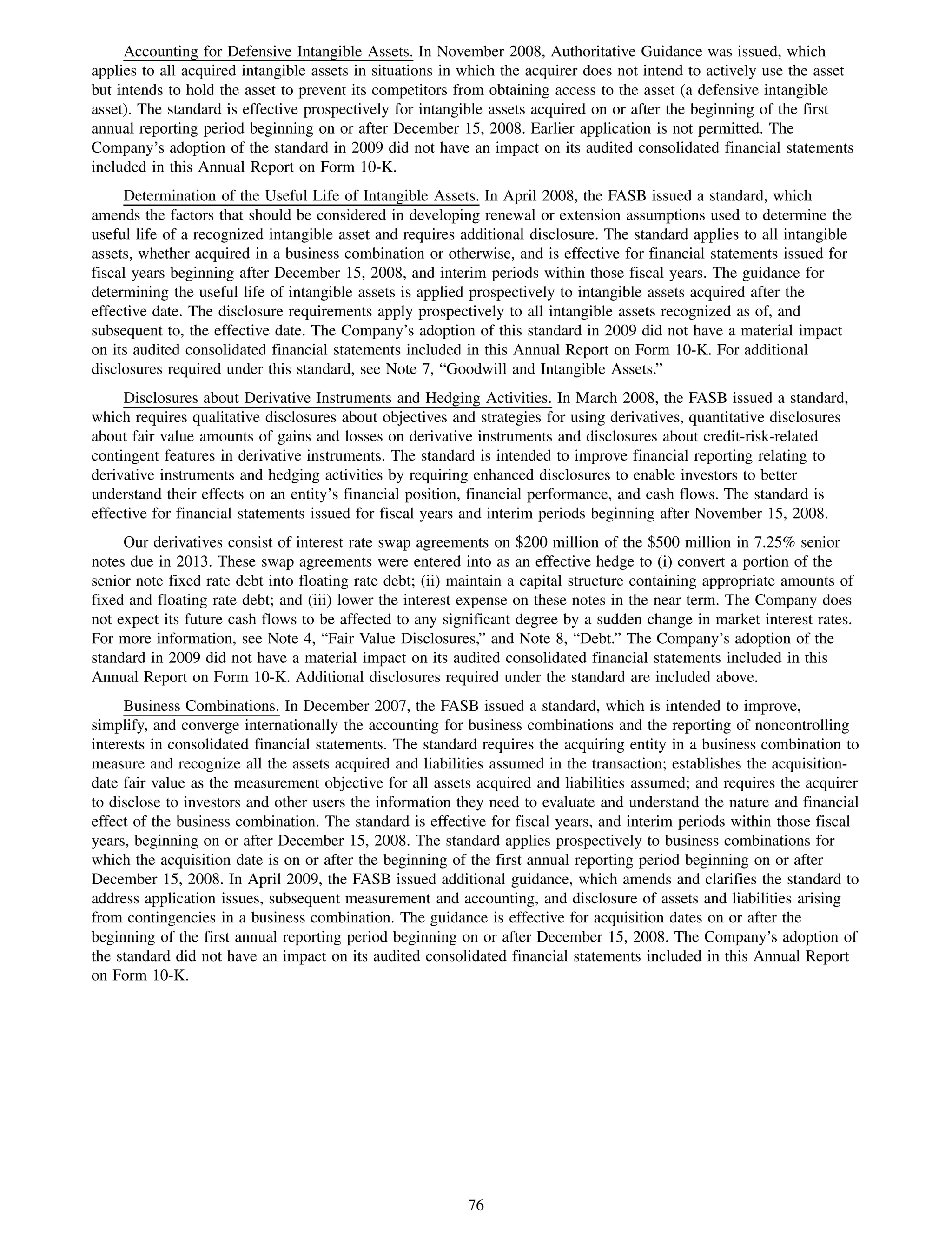 Accounting for Defensive Intangible Assets. In November 2008, Authoritative Guidance was issued, which
applies to all acquired intangible assets in situations in which the acquirer does not intend to actively use the asset
but intends to hold the asset to prevent its competitors from obtaining access to the asset (a defensive intangible
asset). The standard is effective prospectively for intangible assets acquired on or after the beginning of the first
annual reporting period beginning on or after December 15, 2008. Earlier application is not permitted. The
Company’s adoption of the standard in 2009 did not have an impact on its audited consolidated financial statements
included in this Annual Report on Form 10-K.
     Determination of the Useful Life of Intangible Assets. In April 2008, the FASB issued a standard, which
amends the factors that should be considered in developing renewal or extension assumptions used to determine the
useful life of a recognized intangible asset and requires additional disclosure. The standard applies to all intangible
assets, whether acquired in a business combination or otherwise, and is effective for financial statements issued for
fiscal years beginning after December 15, 2008, and interim periods within those fiscal years. The guidance for
determining the useful life of intangible assets is applied prospectively to intangible assets acquired after the
effective date. The disclosure requirements apply prospectively to all intangible assets recognized as of, and
subsequent to, the effective date. The Company’s adoption of this standard in 2009 did not have a material impact
on its audited consolidated financial statements included in this Annual Report on Form 10-K. For additional
disclosures required under this standard, see Note 7, “Goodwill and Intangible Assets.”
     Disclosures about Derivative Instruments and Hedging Activities. In March 2008, the FASB issued a standard,
which requires qualitative disclosures about objectives and strategies for using derivatives, quantitative disclosures
about fair value amounts of gains and losses on derivative instruments and disclosures about credit-risk-related
contingent features in derivative instruments. The standard is intended to improve financial reporting relating to
derivative instruments and hedging activities by requiring enhanced disclosures to enable investors to better
understand their effects on an entity’s financial position, financial performance, and cash flows. The standard is
effective for financial statements issued for fiscal years and interim periods beginning after November 15, 2008.
     Our derivatives consist of interest rate swap agreements on $200 million of the $500 million in 7.25% senior
notes due in 2013. These swap agreements were entered into as an effective hedge to (i) convert a portion of the
senior note fixed rate debt into floating rate debt; (ii) maintain a capital structure containing appropriate amounts of
fixed and floating rate debt; and (iii) lower the interest expense on these notes in the near term. The Company does
not expect its future cash flows to be affected to any significant degree by a sudden change in market interest rates.
For more information, see Note 4, “Fair Value Disclosures,” and Note 8, “Debt.” The Company’s adoption of the
standard in 2009 did not have a material impact on its audited consolidated financial statements included in this
Annual Report on Form 10-K. Additional disclosures required under the standard are included above.
     Business Combinations. In December 2007, the FASB issued a standard, which is intended to improve,
simplify, and converge internationally the accounting for business combinations and the reporting of noncontrolling
interests in consolidated financial statements. The standard requires the acquiring entity in a business combination to
measure and recognize all the assets acquired and liabilities assumed in the transaction; establishes the acquisition-
date fair value as the measurement objective for all assets acquired and liabilities assumed; and requires the acquirer
to disclose to investors and other users the information they need to evaluate and understand the nature and financial
effect of the business combination. The standard is effective for fiscal years, and interim periods within those fiscal
years, beginning on or after December 15, 2008. The standard applies prospectively to business combinations for
which the acquisition date is on or after the beginning of the first annual reporting period beginning on or after
December 15, 2008. In April 2009, the FASB issued additional guidance, which amends and clarifies the standard to
address application issues, subsequent measurement and accounting, and disclosure of assets and liabilities arising
from contingencies in a business combination. The guidance is effective for acquisition dates on or after the
beginning of the first annual reporting period beginning on or after December 15, 2008. The Company’s adoption of
the standard did not have an impact on its audited consolidated financial statements included in this Annual Report
on Form 10-K.




                                                           76
 