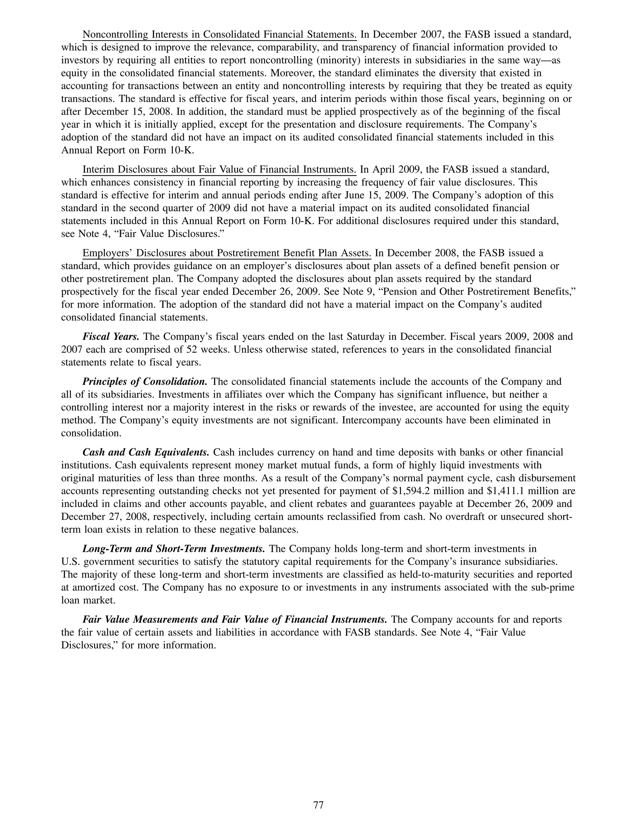Noncontrolling Interests in Consolidated Financial Statements. In December 2007, the FASB issued a standard,
which is designed to improve the relevance, comparability, and transparency of financial information provided to
investors by requiring all entities to report noncontrolling (minority) interests in subsidiaries in the same way—as
equity in the consolidated financial statements. Moreover, the standard eliminates the diversity that existed in
accounting for transactions between an entity and noncontrolling interests by requiring that they be treated as equity
transactions. The standard is effective for fiscal years, and interim periods within those fiscal years, beginning on or
after December 15, 2008. In addition, the standard must be applied prospectively as of the beginning of the fiscal
year in which it is initially applied, except for the presentation and disclosure requirements. The Company’s
adoption of the standard did not have an impact on its audited consolidated financial statements included in this
Annual Report on Form 10-K.
     Interim Disclosures about Fair Value of Financial Instruments. In April 2009, the FASB issued a standard,
which enhances consistency in financial reporting by increasing the frequency of fair value disclosures. This
standard is effective for interim and annual periods ending after June 15, 2009. The Company’s adoption of this
standard in the second quarter of 2009 did not have a material impact on its audited consolidated financial
statements included in this Annual Report on Form 10-K. For additional disclosures required under this standard,
see Note 4, “Fair Value Disclosures.”
     Employers’ Disclosures about Postretirement Benefit Plan Assets. In December 2008, the FASB issued a
standard, which provides guidance on an employer’s disclosures about plan assets of a defined benefit pension or
other postretirement plan. The Company adopted the disclosures about plan assets required by the standard
prospectively for the fiscal year ended December 26, 2009. See Note 9, “Pension and Other Postretirement Benefits,”
for more information. The adoption of the standard did not have a material impact on the Company’s audited
consolidated financial statements.
     Fiscal Years. The Company’s fiscal years ended on the last Saturday in December. Fiscal years 2009, 2008 and
2007 each are comprised of 52 weeks. Unless otherwise stated, references to years in the consolidated financial
statements relate to fiscal years.
      Principles of Consolidation. The consolidated financial statements include the accounts of the Company and
all of its subsidiaries. Investments in affiliates over which the Company has significant influence, but neither a
controlling interest nor a majority interest in the risks or rewards of the investee, are accounted for using the equity
method. The Company’s equity investments are not significant. Intercompany accounts have been eliminated in
consolidation.
      Cash and Cash Equivalents. Cash includes currency on hand and time deposits with banks or other financial
institutions. Cash equivalents represent money market mutual funds, a form of highly liquid investments with
original maturities of less than three months. As a result of the Company’s normal payment cycle, cash disbursement
accounts representing outstanding checks not yet presented for payment of $1,594.2 million and $1,411.1 million are
included in claims and other accounts payable, and client rebates and guarantees payable at December 26, 2009 and
December 27, 2008, respectively, including certain amounts reclassified from cash. No overdraft or unsecured short-
term loan exists in relation to these negative balances.
     Long-Term and Short-Term Investments. The Company holds long-term and short-term investments in
U.S. government securities to satisfy the statutory capital requirements for the Company’s insurance subsidiaries.
The majority of these long-term and short-term investments are classified as held-to-maturity securities and reported
at amortized cost. The Company has no exposure to or investments in any instruments associated with the sub-prime
loan market.
     Fair Value Measurements and Fair Value of Financial Instruments. The Company accounts for and reports
the fair value of certain assets and liabilities in accordance with FASB standards. See Note 4, “Fair Value
Disclosures,” for more information.




                                                           77
 