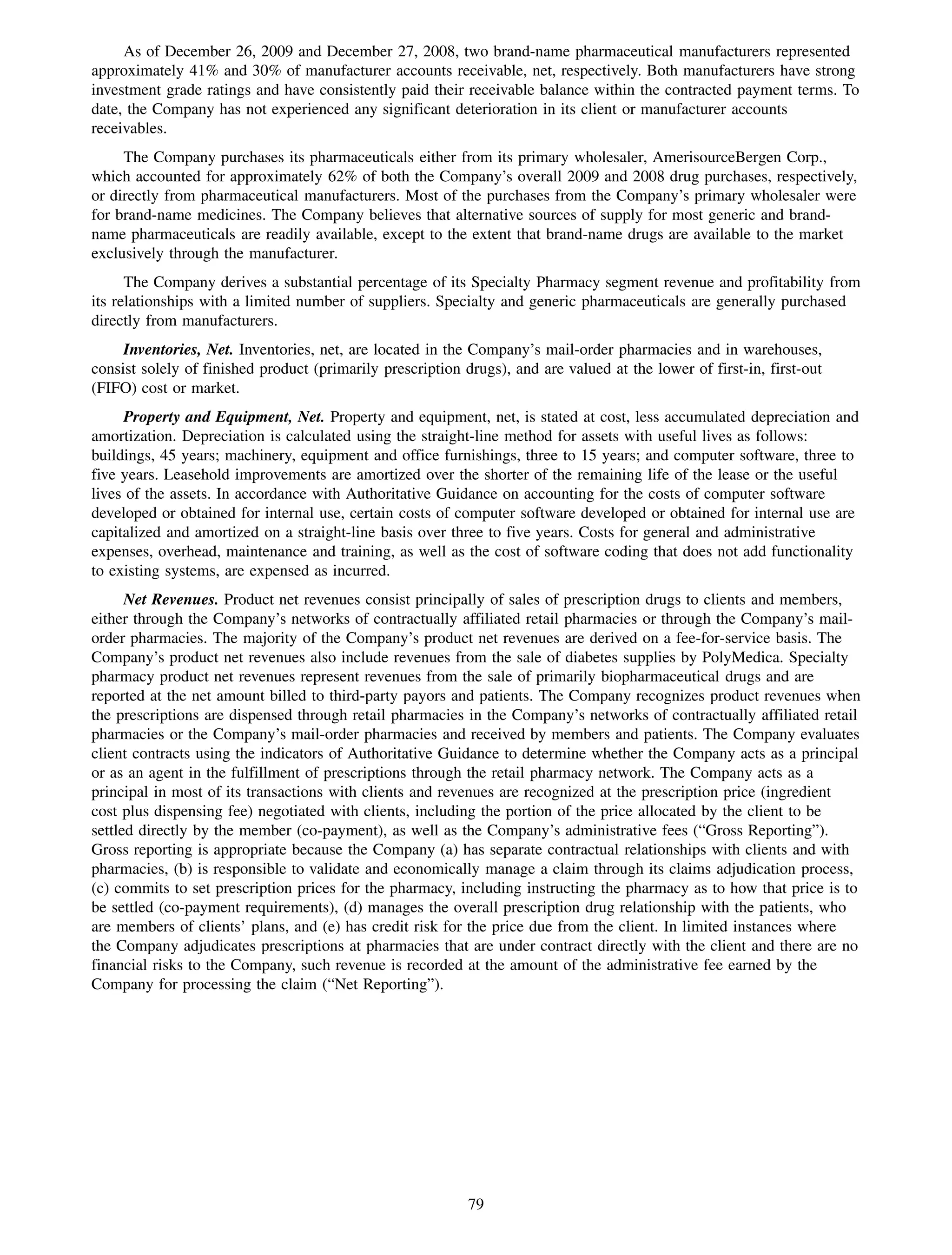 As of December 26, 2009 and December 27, 2008, two brand-name pharmaceutical manufacturers represented
approximately 41% and 30% of manufacturer accounts receivable, net, respectively. Both manufacturers have strong
investment grade ratings and have consistently paid their receivable balance within the contracted payment terms. To
date, the Company has not experienced any significant deterioration in its client or manufacturer accounts
receivables.
     The Company purchases its pharmaceuticals either from its primary wholesaler, AmerisourceBergen Corp.,
which accounted for approximately 62% of both the Company’s overall 2009 and 2008 drug purchases, respectively,
or directly from pharmaceutical manufacturers. Most of the purchases from the Company’s primary wholesaler were
for brand-name medicines. The Company believes that alternative sources of supply for most generic and brand-
name pharmaceuticals are readily available, except to the extent that brand-name drugs are available to the market
exclusively through the manufacturer.
      The Company derives a substantial percentage of its Specialty Pharmacy segment revenue and profitability from
its relationships with a limited number of suppliers. Specialty and generic pharmaceuticals are generally purchased
directly from manufacturers.
     Inventories, Net. Inventories, net, are located in the Company’s mail-order pharmacies and in warehouses,
consist solely of finished product (primarily prescription drugs), and are valued at the lower of first-in, first-out
(FIFO) cost or market.
     Property and Equipment, Net. Property and equipment, net, is stated at cost, less accumulated depreciation and
amortization. Depreciation is calculated using the straight-line method for assets with useful lives as follows:
buildings, 45 years; machinery, equipment and office furnishings, three to 15 years; and computer software, three to
five years. Leasehold improvements are amortized over the shorter of the remaining life of the lease or the useful
lives of the assets. In accordance with Authoritative Guidance on accounting for the costs of computer software
developed or obtained for internal use, certain costs of computer software developed or obtained for internal use are
capitalized and amortized on a straight-line basis over three to five years. Costs for general and administrative
expenses, overhead, maintenance and training, as well as the cost of software coding that does not add functionality
to existing systems, are expensed as incurred.
      Net Revenues. Product net revenues consist principally of sales of prescription drugs to clients and members,
either through the Company’s networks of contractually affiliated retail pharmacies or through the Company’s mail-
order pharmacies. The majority of the Company’s product net revenues are derived on a fee-for-service basis. The
Company’s product net revenues also include revenues from the sale of diabetes supplies by PolyMedica. Specialty
pharmacy product net revenues represent revenues from the sale of primarily biopharmaceutical drugs and are
reported at the net amount billed to third-party payors and patients. The Company recognizes product revenues when
the prescriptions are dispensed through retail pharmacies in the Company’s networks of contractually affiliated retail
pharmacies or the Company’s mail-order pharmacies and received by members and patients. The Company evaluates
client contracts using the indicators of Authoritative Guidance to determine whether the Company acts as a principal
or as an agent in the fulfillment of prescriptions through the retail pharmacy network. The Company acts as a
principal in most of its transactions with clients and revenues are recognized at the prescription price (ingredient
cost plus dispensing fee) negotiated with clients, including the portion of the price allocated by the client to be
settled directly by the member (co-payment), as well as the Company’s administrative fees (“Gross Reporting”).
Gross reporting is appropriate because the Company (a) has separate contractual relationships with clients and with
pharmacies, (b) is responsible to validate and economically manage a claim through its claims adjudication process,
(c) commits to set prescription prices for the pharmacy, including instructing the pharmacy as to how that price is to
be settled (co-payment requirements), (d) manages the overall prescription drug relationship with the patients, who
are members of clients’ plans, and (e) has credit risk for the price due from the client. In limited instances where
the Company adjudicates prescriptions at pharmacies that are under contract directly with the client and there are no
financial risks to the Company, such revenue is recorded at the amount of the administrative fee earned by the
Company for processing the claim (“Net Reporting”).




                                                            79
 