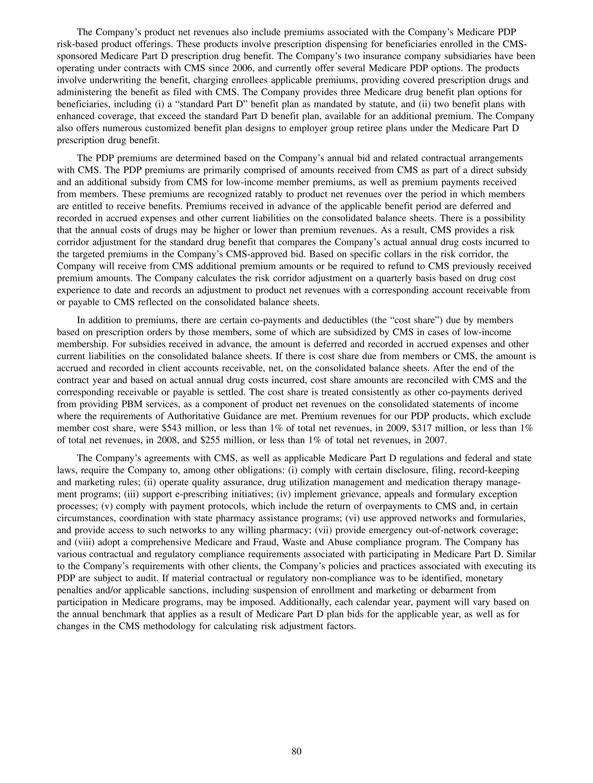 The Company’s product net revenues also include premiums associated with the Company’s Medicare PDP
risk-based product offerings. These products involve prescription dispensing for beneficiaries enrolled in the CMS-
sponsored Medicare Part D prescription drug benefit. The Company’s two insurance company subsidiaries have been
operating under contracts with CMS since 2006, and currently offer several Medicare PDP options. The products
involve underwriting the benefit, charging enrollees applicable premiums, providing covered prescription drugs and
administering the benefit as filed with CMS. The Company provides three Medicare drug benefit plan options for
beneficiaries, including (i) a “standard Part D” benefit plan as mandated by statute, and (ii) two benefit plans with
enhanced coverage, that exceed the standard Part D benefit plan, available for an additional premium. The Company
also offers numerous customized benefit plan designs to employer group retiree plans under the Medicare Part D
prescription drug benefit.
      The PDP premiums are determined based on the Company’s annual bid and related contractual arrangements
with CMS. The PDP premiums are primarily comprised of amounts received from CMS as part of a direct subsidy
and an additional subsidy from CMS for low-income member premiums, as well as premium payments received
from members. These premiums are recognized ratably to product net revenues over the period in which members
are entitled to receive benefits. Premiums received in advance of the applicable benefit period are deferred and
recorded in accrued expenses and other current liabilities on the consolidated balance sheets. There is a possibility
that the annual costs of drugs may be higher or lower than premium revenues. As a result, CMS provides a risk
corridor adjustment for the standard drug benefit that compares the Company’s actual annual drug costs incurred to
the targeted premiums in the Company’s CMS-approved bid. Based on specific collars in the risk corridor, the
Company will receive from CMS additional premium amounts or be required to refund to CMS previously received
premium amounts. The Company calculates the risk corridor adjustment on a quarterly basis based on drug cost
experience to date and records an adjustment to product net revenues with a corresponding account receivable from
or payable to CMS reflected on the consolidated balance sheets.
     In addition to premiums, there are certain co-payments and deductibles (the “cost share”) due by members
based on prescription orders by those members, some of which are subsidized by CMS in cases of low-income
membership. For subsidies received in advance, the amount is deferred and recorded in accrued expenses and other
current liabilities on the consolidated balance sheets. If there is cost share due from members or CMS, the amount is
accrued and recorded in client accounts receivable, net, on the consolidated balance sheets. After the end of the
contract year and based on actual annual drug costs incurred, cost share amounts are reconciled with CMS and the
corresponding receivable or payable is settled. The cost share is treated consistently as other co-payments derived
from providing PBM services, as a component of product net revenues on the consolidated statements of income
where the requirements of Authoritative Guidance are met. Premium revenues for our PDP products, which exclude
member cost share, were $543 million, or less than 1% of total net revenues, in 2009, $317 million, or less than 1%
of total net revenues, in 2008, and $255 million, or less than 1% of total net revenues, in 2007.
     The Company’s agreements with CMS, as well as applicable Medicare Part D regulations and federal and state
laws, require the Company to, among other obligations: (i) comply with certain disclosure, filing, record-keeping
and marketing rules; (ii) operate quality assurance, drug utilization management and medication therapy manage-
ment programs; (iii) support e-prescribing initiatives; (iv) implement grievance, appeals and formulary exception
processes; (v) comply with payment protocols, which include the return of overpayments to CMS and, in certain
circumstances, coordination with state pharmacy assistance programs; (vi) use approved networks and formularies,
and provide access to such networks to any willing pharmacy; (vii) provide emergency out-of-network coverage;
and (viii) adopt a comprehensive Medicare and Fraud, Waste and Abuse compliance program. The Company has
various contractual and regulatory compliance requirements associated with participating in Medicare Part D. Similar
to the Company’s requirements with other clients, the Company’s policies and practices associated with executing its
PDP are subject to audit. If material contractual or regulatory non-compliance was to be identified, monetary
penalties and/or applicable sanctions, including suspension of enrollment and marketing or debarment from
participation in Medicare programs, may be imposed. Additionally, each calendar year, payment will vary based on
the annual benchmark that applies as a result of Medicare Part D plan bids for the applicable year, as well as for
changes in the CMS methodology for calculating risk adjustment factors.




                                                         80
 