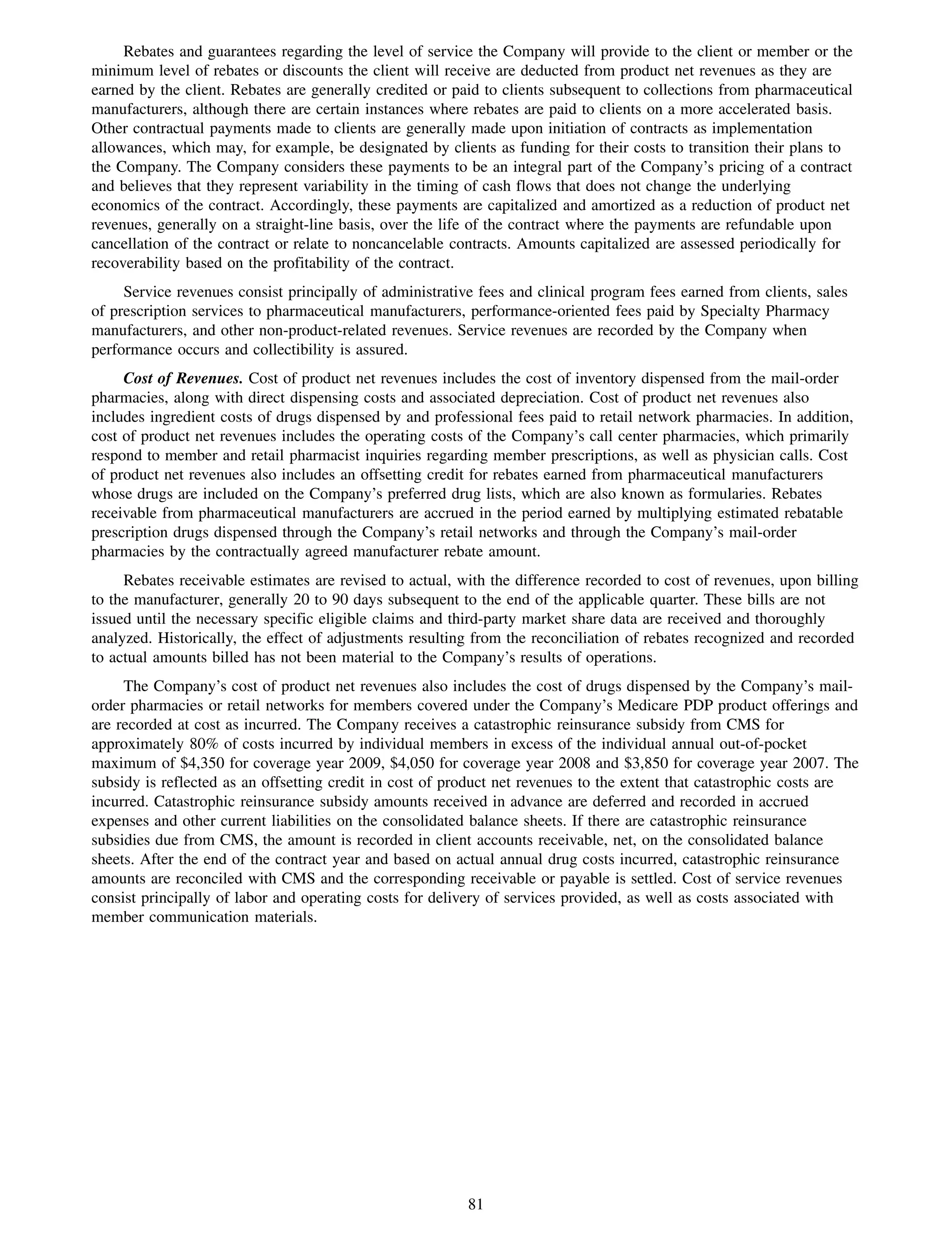 Rebates and guarantees regarding the level of service the Company will provide to the client or member or the
minimum level of rebates or discounts the client will receive are deducted from product net revenues as they are
earned by the client. Rebates are generally credited or paid to clients subsequent to collections from pharmaceutical
manufacturers, although there are certain instances where rebates are paid to clients on a more accelerated basis.
Other contractual payments made to clients are generally made upon initiation of contracts as implementation
allowances, which may, for example, be designated by clients as funding for their costs to transition their plans to
the Company. The Company considers these payments to be an integral part of the Company’s pricing of a contract
and believes that they represent variability in the timing of cash flows that does not change the underlying
economics of the contract. Accordingly, these payments are capitalized and amortized as a reduction of product net
revenues, generally on a straight-line basis, over the life of the contract where the payments are refundable upon
cancellation of the contract or relate to noncancelable contracts. Amounts capitalized are assessed periodically for
recoverability based on the profitability of the contract.
     Service revenues consist principally of administrative fees and clinical program fees earned from clients, sales
of prescription services to pharmaceutical manufacturers, performance-oriented fees paid by Specialty Pharmacy
manufacturers, and other non-product-related revenues. Service revenues are recorded by the Company when
performance occurs and collectibility is assured.
     Cost of Revenues. Cost of product net revenues includes the cost of inventory dispensed from the mail-order
pharmacies, along with direct dispensing costs and associated depreciation. Cost of product net revenues also
includes ingredient costs of drugs dispensed by and professional fees paid to retail network pharmacies. In addition,
cost of product net revenues includes the operating costs of the Company’s call center pharmacies, which primarily
respond to member and retail pharmacist inquiries regarding member prescriptions, as well as physician calls. Cost
of product net revenues also includes an offsetting credit for rebates earned from pharmaceutical manufacturers
whose drugs are included on the Company’s preferred drug lists, which are also known as formularies. Rebates
receivable from pharmaceutical manufacturers are accrued in the period earned by multiplying estimated rebatable
prescription drugs dispensed through the Company’s retail networks and through the Company’s mail-order
pharmacies by the contractually agreed manufacturer rebate amount.
     Rebates receivable estimates are revised to actual, with the difference recorded to cost of revenues, upon billing
to the manufacturer, generally 20 to 90 days subsequent to the end of the applicable quarter. These bills are not
issued until the necessary specific eligible claims and third-party market share data are received and thoroughly
analyzed. Historically, the effect of adjustments resulting from the reconciliation of rebates recognized and recorded
to actual amounts billed has not been material to the Company’s results of operations.
     The Company’s cost of product net revenues also includes the cost of drugs dispensed by the Company’s mail-
order pharmacies or retail networks for members covered under the Company’s Medicare PDP product offerings and
are recorded at cost as incurred. The Company receives a catastrophic reinsurance subsidy from CMS for
approximately 80% of costs incurred by individual members in excess of the individual annual out-of-pocket
maximum of $4,350 for coverage year 2009, $4,050 for coverage year 2008 and $3,850 for coverage year 2007. The
subsidy is reflected as an offsetting credit in cost of product net revenues to the extent that catastrophic costs are
incurred. Catastrophic reinsurance subsidy amounts received in advance are deferred and recorded in accrued
expenses and other current liabilities on the consolidated balance sheets. If there are catastrophic reinsurance
subsidies due from CMS, the amount is recorded in client accounts receivable, net, on the consolidated balance
sheets. After the end of the contract year and based on actual annual drug costs incurred, catastrophic reinsurance
amounts are reconciled with CMS and the corresponding receivable or payable is settled. Cost of service revenues
consist principally of labor and operating costs for delivery of services provided, as well as costs associated with
member communication materials.




                                                          81
 