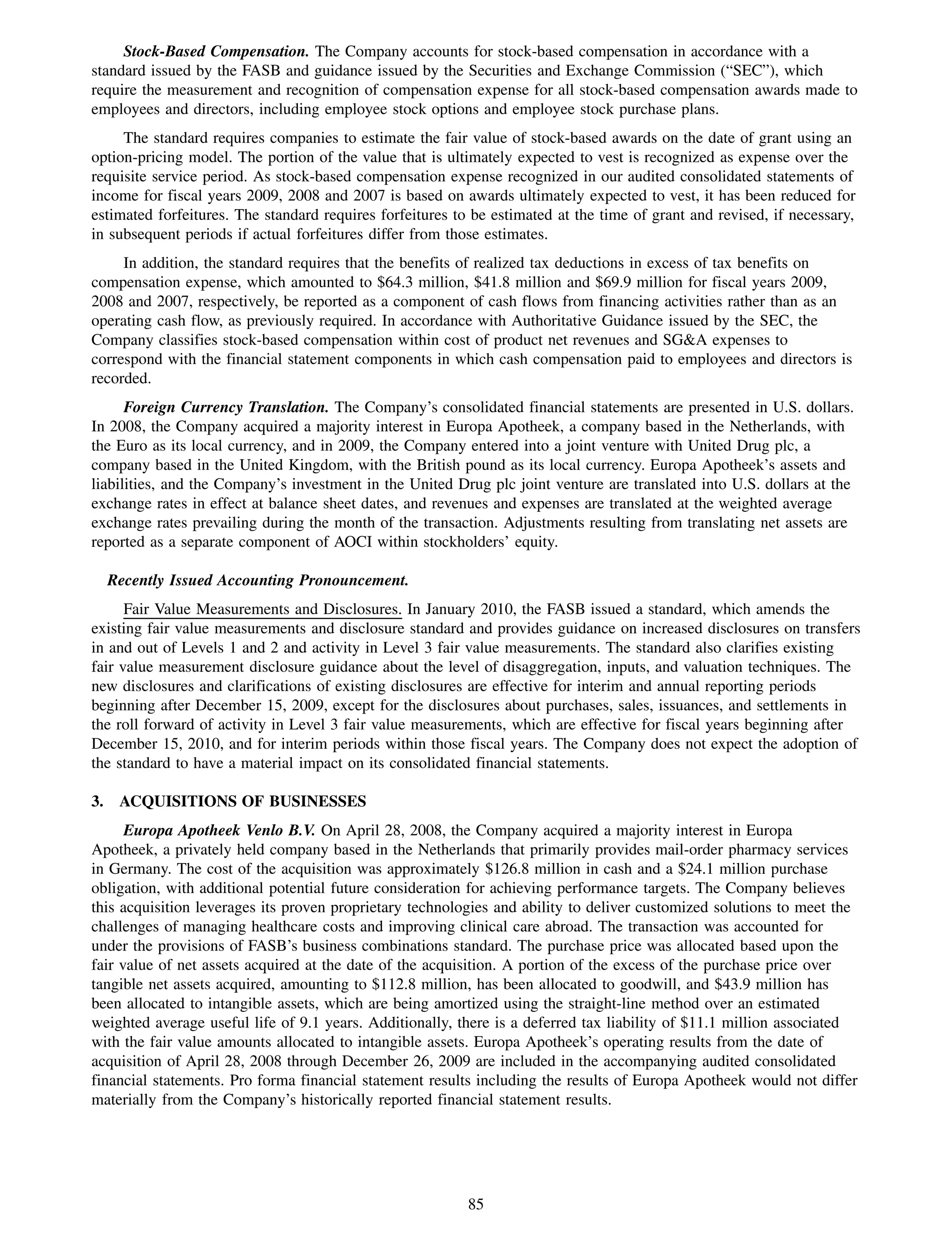 Stock-Based Compensation. The Company accounts for stock-based compensation in accordance with a
standard issued by the FASB and guidance issued by the Securities and Exchange Commission (“SEC”), which
require the measurement and recognition of compensation expense for all stock-based compensation awards made to
employees and directors, including employee stock options and employee stock purchase plans.
     The standard requires companies to estimate the fair value of stock-based awards on the date of grant using an
option-pricing model. The portion of the value that is ultimately expected to vest is recognized as expense over the
requisite service period. As stock-based compensation expense recognized in our audited consolidated statements of
income for fiscal years 2009, 2008 and 2007 is based on awards ultimately expected to vest, it has been reduced for
estimated forfeitures. The standard requires forfeitures to be estimated at the time of grant and revised, if necessary,
in subsequent periods if actual forfeitures differ from those estimates.
     In addition, the standard requires that the benefits of realized tax deductions in excess of tax benefits on
compensation expense, which amounted to $64.3 million, $41.8 million and $69.9 million for fiscal years 2009,
2008 and 2007, respectively, be reported as a component of cash flows from financing activities rather than as an
operating cash flow, as previously required. In accordance with Authoritative Guidance issued by the SEC, the
Company classifies stock-based compensation within cost of product net revenues and SG&A expenses to
correspond with the financial statement components in which cash compensation paid to employees and directors is
recorded.
      Foreign Currency Translation. The Company’s consolidated financial statements are presented in U.S. dollars.
In 2008, the Company acquired a majority interest in Europa Apotheek, a company based in the Netherlands, with
the Euro as its local currency, and in 2009, the Company entered into a joint venture with United Drug plc, a
company based in the United Kingdom, with the British pound as its local currency. Europa Apotheek’s assets and
liabilities, and the Company’s investment in the United Drug plc joint venture are translated into U.S. dollars at the
exchange rates in effect at balance sheet dates, and revenues and expenses are translated at the weighted average
exchange rates prevailing during the month of the transaction. Adjustments resulting from translating net assets are
reported as a separate component of AOCI within stockholders’ equity.

  Recently Issued Accounting Pronouncement.
      Fair Value Measurements and Disclosures. In January 2010, the FASB issued a standard, which amends the
existing fair value measurements and disclosure standard and provides guidance on increased disclosures on transfers
in and out of Levels 1 and 2 and activity in Level 3 fair value measurements. The standard also clarifies existing
fair value measurement disclosure guidance about the level of disaggregation, inputs, and valuation techniques. The
new disclosures and clarifications of existing disclosures are effective for interim and annual reporting periods
beginning after December 15, 2009, except for the disclosures about purchases, sales, issuances, and settlements in
the roll forward of activity in Level 3 fair value measurements, which are effective for fiscal years beginning after
December 15, 2010, and for interim periods within those fiscal years. The Company does not expect the adoption of
the standard to have a material impact on its consolidated financial statements.

3. ACQUISITIONS OF BUSINESSES
      Europa Apotheek Venlo B.V. On April 28, 2008, the Company acquired a majority interest in Europa
Apotheek, a privately held company based in the Netherlands that primarily provides mail-order pharmacy services
in Germany. The cost of the acquisition was approximately $126.8 million in cash and a $24.1 million purchase
obligation, with additional potential future consideration for achieving performance targets. The Company believes
this acquisition leverages its proven proprietary technologies and ability to deliver customized solutions to meet the
challenges of managing healthcare costs and improving clinical care abroad. The transaction was accounted for
under the provisions of FASB’s business combinations standard. The purchase price was allocated based upon the
fair value of net assets acquired at the date of the acquisition. A portion of the excess of the purchase price over
tangible net assets acquired, amounting to $112.8 million, has been allocated to goodwill, and $43.9 million has
been allocated to intangible assets, which are being amortized using the straight-line method over an estimated
weighted average useful life of 9.1 years. Additionally, there is a deferred tax liability of $11.1 million associated
with the fair value amounts allocated to intangible assets. Europa Apotheek’s operating results from the date of
acquisition of April 28, 2008 through December 26, 2009 are included in the accompanying audited consolidated
financial statements. Pro forma financial statement results including the results of Europa Apotheek would not differ
materially from the Company’s historically reported financial statement results.




                                                           85
 