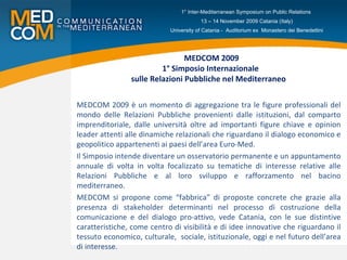 MEDCOM 2009 1° Simposio Internazionale  sulle Relazioni Pubbliche nel Mediterraneo  MEDCOM 2009 è un momento di aggregazione tra le figure professionali del mondo delle Relazioni Pubbliche provenienti dalle istituzioni, dal comparto imprenditoriale, dalle università oltre ad importanti figure chiave e opinion leader attenti alle dinamiche relazionali che riguardano il dialogo economico e geopolitico appartenenti ai paesi dell’area Euro-Med.  Il Simposio intende diventare un osservatorio permanente e un appuntamento annuale di volta in volta focalizzato su tematiche di interesse relative alle Relazioni Pubbliche e al loro sviluppo e rafforzamento nel bacino mediterraneo. MEDCOM si propone come “fabbrica” di proposte concrete che grazie alla presenza di stakeholder determinanti nel processo di costruzione della comunicazione e del dialogo pro-attivo, vede Catania, con le sue distintive caratteristiche, come centro di visibilità e di idee innovative che riguardano il tessuto economico, culturale,  sociale, istituzionale, oggi e nel futuro dell’area di interesse. 1° Inter-Mediterranean Symposium on Public Relations  13 – 14 November 2009 Catania (Italy) University of Catania -  Auditorium ex  Monastero dei Benedettini 