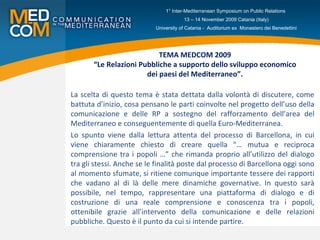 TEMA MEDCOM 2009  “Le Relazioni Pubbliche a supporto dello sviluppo economico  dei paesi del Mediterraneo”. La scelta di questo tema è stata dettata dalla volontà di discutere, come battuta d’inizio, cosa pensano le parti coinvolte nel progetto dell’uso della comunicazione e delle RP a sostegno del rafforzamento dell’area del Mediterraneo e conseguentemente di quella Euro-Mediterranea. Lo spunto viene dalla lettura attenta del processo di Barcellona, in cui viene chiaramente chiesto di creare quella “… mutua e reciproca comprensione tra i popoli …” che rimanda proprio all’utilizzo del dialogo tra gli stessi. Anche se le finalità poste dal processo di Barcellona oggi sono al momento sfumate, si ritiene comunque importante tessere dei rapporti che vadano al di là delle mere dinamiche governative. In questo sarà possibile, nel tempo, rappresentare una piattaforma di dialogo e di costruzione di una reale comprensione e conoscenza tra i popoli, ottenibile grazie all’intervento della comunicazione e delle relazioni pubbliche. Questo è il punto da cui si intende partire. 1° Inter-Mediterranean Symposium on Public Relations  13 – 14 November 2009 Catania (Italy) University of Catania -  Auditorium ex  Monastero dei Benedettini 