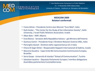 MEDCOM 2009 Relatori confermati Fulvio Attinà – Presidente Centro Jean Monnet “Euro Med”, Italia Ruth Avidar - "The Center for the Study of the Information Society", Haifa University, / Israel Public Relations Association, Israele Alban Bala – AIRP, Albania Enzo Bianco - Senatore della Repubblica Italiana – già Ministro dell’Interno Gianluca Comin - Presidente Ferpi / Direttore Relazioni Esterne ENEL, Italia Piervirgilio Dastoli - Direttore della rappresentanza UE in Italia Chiara Di Segni Shilat – Responsabile Rapporti Internazionali di Kadima, Israele Massimo Gaudina - Capo Unità DG Comunicazione Commissione Europea, Bruxelles Serra Gorpe - Università di Istanbul “School of Communication”, Turchia Salvatore Iacolino – Deputato Parlamento Europeo / membro delegazione Assemblea parlamentare Euromediterranea 1° Inter-Mediterranean Symposium on Public Relations  13 – 14 November 2009 Catania (Italy) University of Catania -  Auditorium ex  Monastero dei Benedettini 